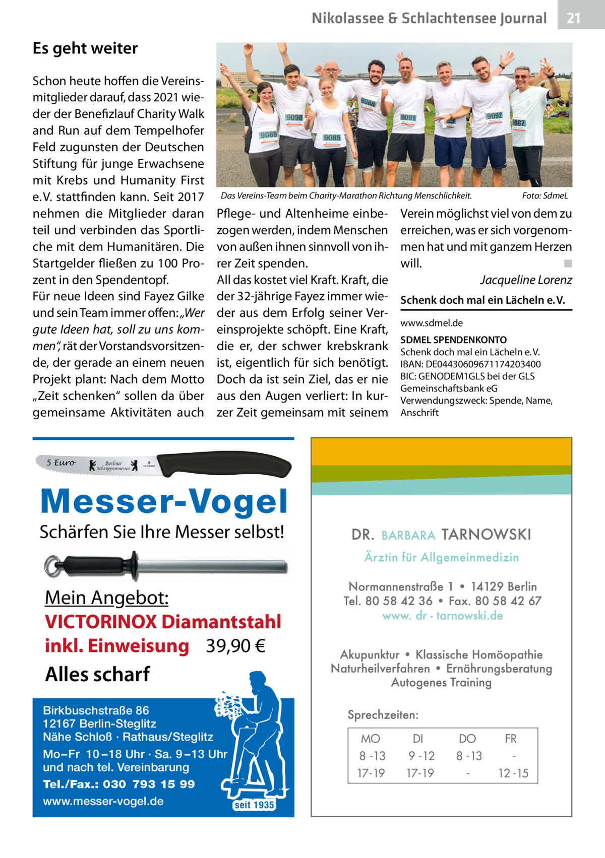 Nikolassee & Schlachtensee Journal  21  Es geht weiter Schon heute hoffen die Vereinsmitglieder darauf, dass 2021 wieder der Benefizlauf Charity Walk and Run auf dem Tempelhofer Feld zugunsten der Deutschen Stiftung für junge Erwachsene mit Krebs und Humanity First e. V. stattfinden kann. Seit 2017 nehmen die Mitglieder daran teil und verbinden das Sportliche mit dem Humanitären. Die Startgelder fließen zu 100 Prozent in den Spendentopf. Für neue Ideen sind Fayez Gilke und sein Team immer offen: „Wer gute Ideen hat, soll zu uns kommen“, rät der Vorstandsvorsitzende, der gerade an einem neuen Projekt plant: Nach dem Motto „Zeit schenken“ sollen da über gemeinsame Aktivitäten auch  Das Vereins-Team beim Charity-Marathon Richtung Menschlichkeit.  Pflege- und Altenheime einbezogen werden, indem Menschen von außen ihnen sinnvoll von ihrer Zeit spenden. All das kostet viel Kraft. Kraft, die der 32-jährige Fayez immer wieder aus dem Erfolg seiner Vereinsprojekte schöpft. Eine Kraft, die er, der schwer krebskrank ist, eigentlich für sich benötigt. Doch da ist sein Ziel, das er nie aus den Augen verliert: In kurzer Zeit gemeinsam mit seinem  Foto: SdmeL  Verein möglichst viel von dem zu erreichen, was er sich vorgenommen hat und mit ganzem Herzen will. ◾ Jacqueline Lorenz Schenk doch mal ein Lächeln e. V. www.sdmel.de SDMEL SPENDENKONTO Schenk doch mal ein Lächeln e. V. IBAN: DE04430609671174203400 BIC: GENODEM1GLS bei der GLS Gemeinschaftsbank eG Verwendungszweck: Spende, Name, Anschrift  5 Euro  Messer-Vogel Schärfen Sie Ihre Messer selbst!  Mein Angebot: VICTORINOX Diamantstahl inkl. Einweisung 39,90 €  Alles scharf Birkbuschstraße 86 12167 Berlin-Steglitz Nähe Schloß · Rathaus/Steglitz Mo – Fr 10 – 18 Uhr · Sa. 9 – 13 Uhr und nach tel. Vereinbarung Tel./Fax.: 030 793 15 99 www.messer-vogel.de seit 1935  MO 8 -13 17-19  DI 9 -12 17-19  DO 8 -13  FR 12 -15