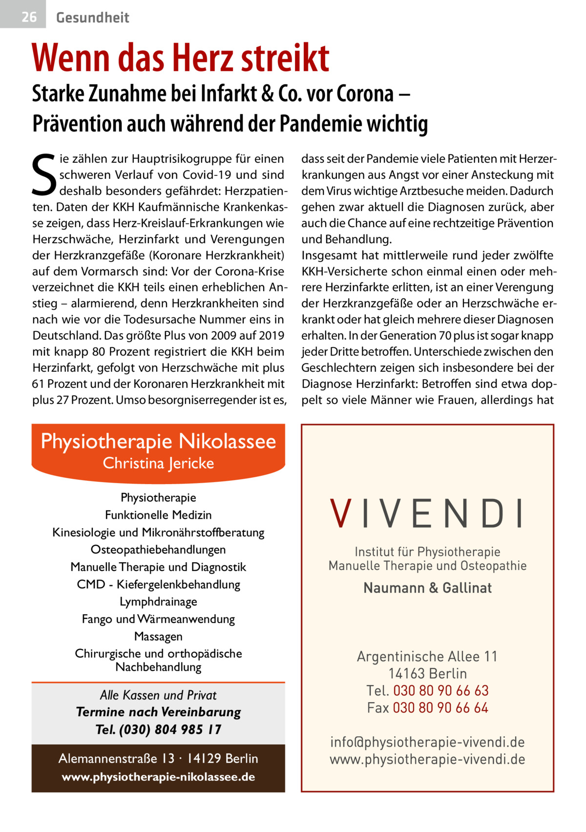 26  Gesundheit  Wenn das Herz streikt  Starke Zunahme bei Infarkt & Co. vor Corona – Prävention auch während der Pandemie wichtig  S  ie zählen zur Hauptrisikogruppe für einen schweren Verlauf von Covid-19 und sind deshalb besonders gefährdet: Herzpatienten. Daten der KKH Kaufmännische Krankenkasse zeigen, dass Herz-Kreislauf-Erkrankungen wie Herzschwäche, Herzinfarkt und Verengungen der Herzkranzgefäße (Koronare Herzkrankheit) auf dem Vormarsch sind: Vor der Corona-Krise verzeichnet die KKH teils einen erheblichen Anstieg – alarmierend, denn Herzkrankheiten sind nach wie vor die Todesursache Nummer eins in Deutschland. Das größte Plus von 2009 auf 2019 mit knapp 80 Prozent registriert die KKH beim Herzinfarkt, gefolgt von Herzschwäche mit plus 61 Prozent und der Koronaren Herzkrankheit mit plus 27 Prozent. Umso besorgniserregender ist es,  Physiotherapie Nikolassee Christina Jericke  Physiotherapie Funktionelle Medizin Kinesiologie und Mikronährstoffberatung Osteopathiebehandlungen Manuelle Therapie und Diagnostik CMD - Kiefergelenkbehandlung Lymphdrainage Fango und Wärmeanwendung Massagen Chirurgische und orthopädische Nachbehandlung  Alle Kassen und Privat Termine nach Vereinbarung Tel. (030) 804 985 17 Alemannenstraße 13 · 14129 Berlin www.physiotherapie-nikolassee.de  dass seit der Pandemie viele Patienten mit Herzerkrankungen aus Angst vor einer Ansteckung mit dem Virus wichtige Arztbesuche meiden. Dadurch gehen zwar aktuell die Diagnosen zurück, aber auch die Chance auf eine rechtzeitige Prävention und Behandlung. Insgesamt hat mittlerweile rund jeder zwölfte KKH-Versicherte schon einmal einen oder mehrere Herzinfarkte erlitten, ist an einer Verengung der Herzkranzgefäße oder an Herzschwäche erkrankt oder hat gleich mehrere dieser Diagnosen erhalten. In der Generation 70 plus ist sogar knapp jeder Dritte betroffen. Unterschiede zwischen den Geschlechtern zeigen sich insbesondere bei der Diagnose Herzinfarkt: Betroffen sind etwa doppelt so viele Männer wie Frauen, allerdings hat