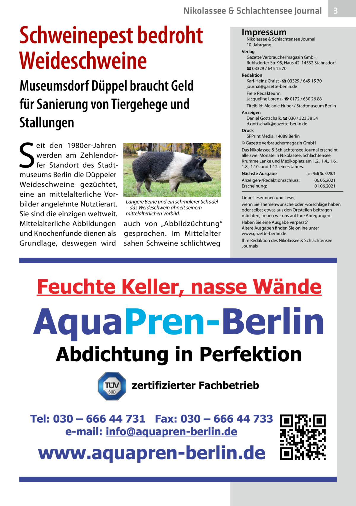 Nikolassee & Schlachtensee Journal  Schweinepest bedroht Weideschweine Museumsdorf Düppel braucht Geld für Sanierung von Tiergehege und Stallungen  S  eit den 1980er-Jahren werden am Zehlendorfer Standort des Stadtmuseums Berlin die Düppeler Weideschweine gezüchtet, eine an mittelalterliche VorBeine und ein schmalerer Schädel bilder angelehnte Nutztierart. Längere – das Weideschwein ähnelt seinem Sie sind die einzigen weltweit. mittelalterlichen Vorbild. Mittelalterliche Abbildungen auch von „Abbildzüchtung“ und Knochenfunde dienen als gesprochen. Im Mittelalter Grundlage, deswegen wird sahen Schweine schlichtweg  3  Impressum  Nikolassee & Schlachtensee Journal 10. Jahrgang Verlag Gazette Verbrauchermagazin GmbH, Ruhlsdorfer Str. 95, Haus 42, 14532 Stahnsdorf ☎ 03329 / 645 15 70 Redaktion Karl-Heinz Christ · ☎ 03329 / 645 15 70 journal@gazette-berlin.de Freie Redakteurin Jacqueline Lorenz · ☎ 0172 / 630 26 88 Titelbild: Melanie Huber / Stadtmuseum Berlin Anzeigen Daniel Gottschalk, ☎ 030 / 323 38 54 d.gottschalk@gazette-berlin.de Druck SPPrint Media, 14089 Berlin © Gazette Verbrauchermagazin GmbH Das Nikolassee & Schlachtensee Journal erscheint alle zwei Monate in Nikolassee, Schlachtensee, Krumme Lanke und Mexikoplatz am 1.2., 1.4., 1.6., 1.8., 1.10. und 1.12. eines Jahres. Juni/Juli Nr. 3/2021 Nächste Ausgabe 	 Anzeigen-/Redaktionsschluss:	06.05.2021 Erscheinung:	01.06.2021 Liebe Leserinnen und Leser, wenn Sie Themenwünsche oder -vorschläge haben oder selbst etwas aus den Ortsteilen beitragen möchten, freuen wir uns auf Ihre Anregungen. Haben Sie eine Ausgabe verpasst? Ältere Ausgaben finden Sie online unter www.gazette-berlin.de. Ihre Redaktion des Nikolassee & Schlachtensee Journals  zertifizierter Fachbetrieb