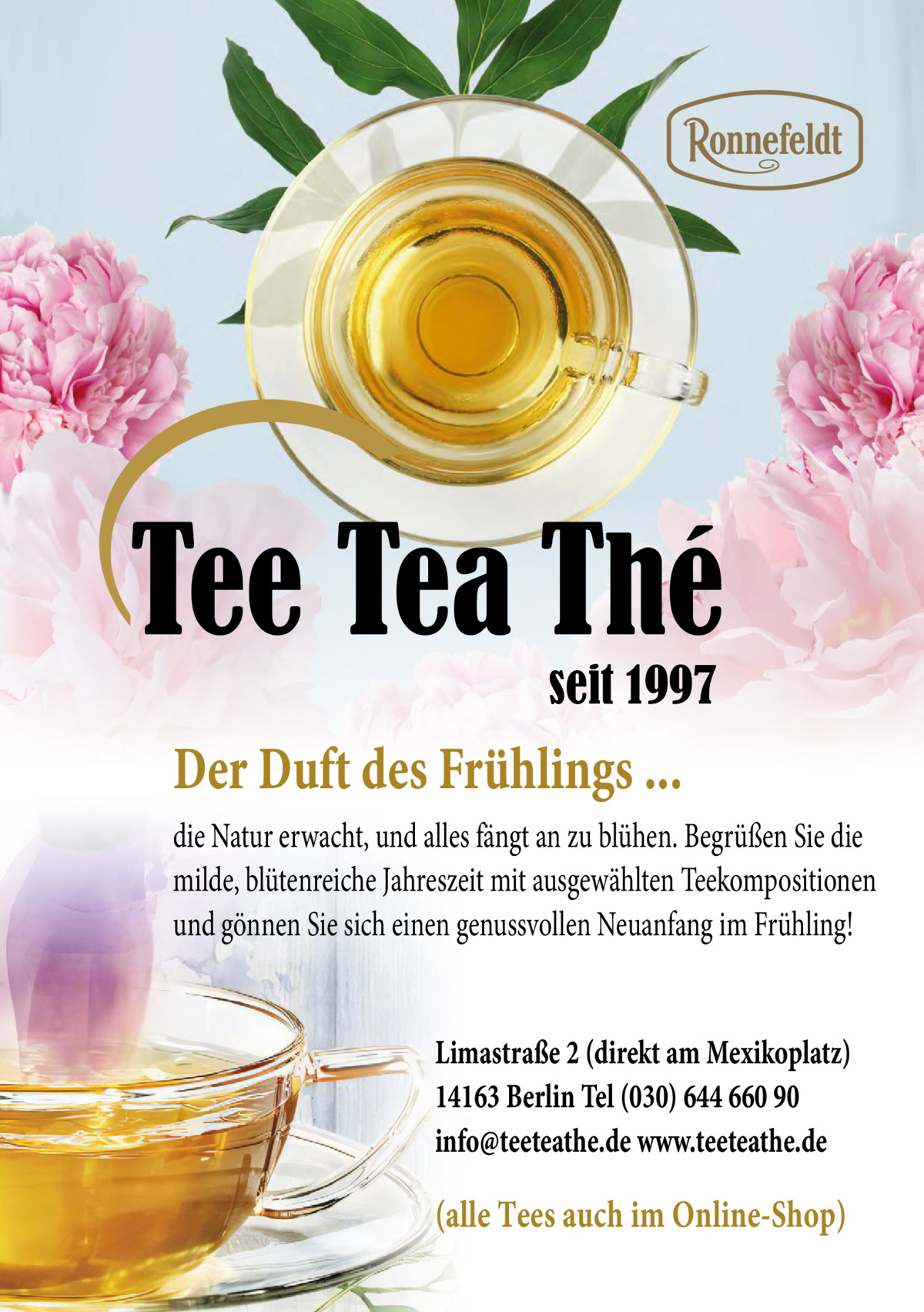 Tee Tea Thé seit 1997  Der Duft des Frühlings ... die Natur erwacht, und alles fängt an zu blühen. Begrüßen Sie die milde, blütenreiche Jahreszeit mit ausgewählten Teekompositionen und gönnen Sie sich einen genussvollen Neuanfang im Frühling! Limastraße 2 (direkt am Mexikoplatz) 14163 Berlin Tel (030) 644 660 90 info@teeteathe.de www.teeteathe.de  (alle Tees auch im Online-Shop)