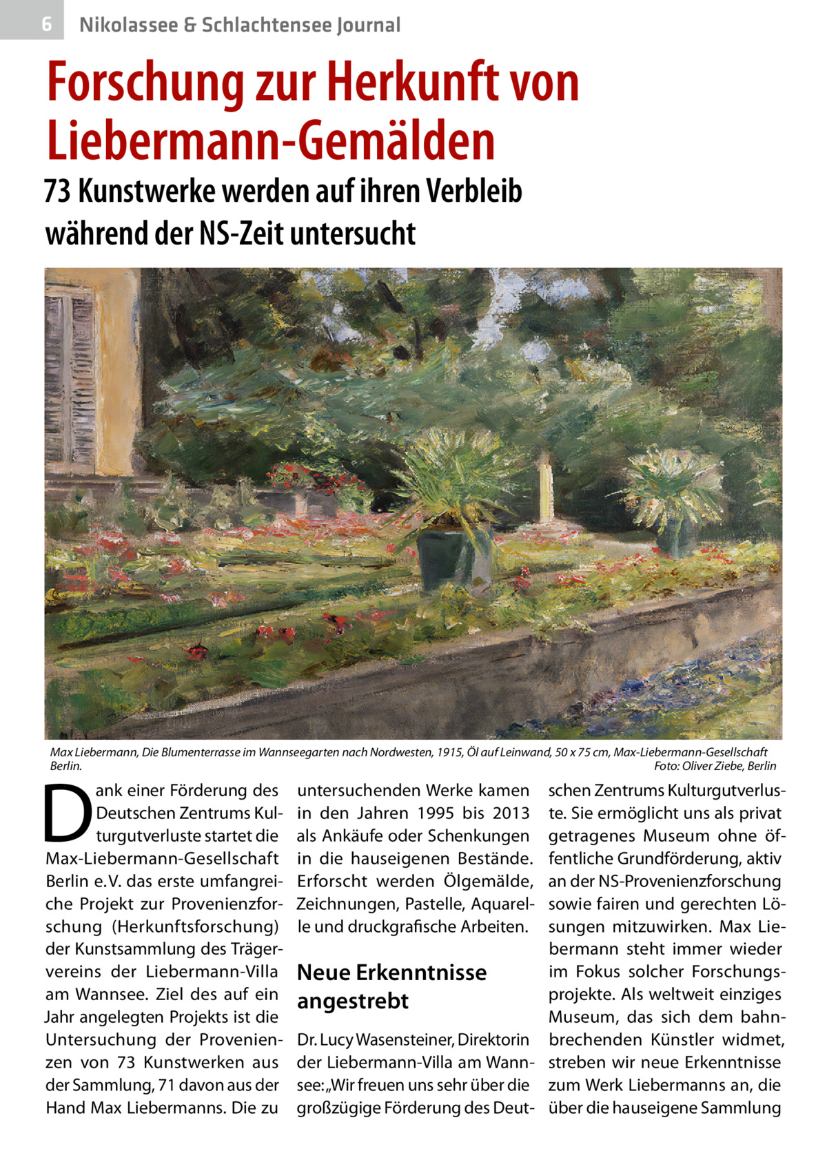 6  Nikolassee & Schlachtensee Journal  Forschung zur Herkunft von Liebermann-Gemälden  73 Kunstwerke werden auf ihren Verbleib während der NS-Zeit untersucht  Max Liebermann, Die Blumenterrasse im Wannseegarten nach Nordwesten, 1915, Öl auf Leinwand, 50 x 75 cm, Max-Liebermann-Gesellschaft Berlin. � Foto: Oliver Ziebe, Berlin  D  ank einer Förderung des Deutschen Zentrums Kulturgutverluste startet die Max-Liebermann-Gesellschaft Berlin e. V. das erste umfangreiche Projekt zur Provenienzforschung (Herkunftsforschung) der Kunstsammlung des Trägervereins der Liebermann-Villa am Wannsee. Ziel des auf ein Jahr angelegten Projekts ist die Untersuchung der Provenienzen von 73  Kunstwerken aus der Sammlung, 71 davon aus der Hand Max Liebermanns. Die zu  untersuchenden Werke kamen in den Jahren 1995 bis 2013 als Ankäufe oder Schenkungen in die hauseigenen Bestände. Erforscht werden Ölgemälde, Zeichnungen, Pastelle, Aquarelle und druckgrafische Arbeiten.  schen Zentrums Kulturgutverluste. Sie ermöglicht uns als privat getragenes Museum ohne öffentliche Grundförderung, aktiv an der NS-Provenienzforschung sowie fairen und gerechten Lösungen mitzuwirken. Max Liebermann steht immer wieder im Fokus solcher ForschungsNeue Erkenntnisse projekte. Als weltweit einziges angestrebt Museum, das sich dem bahnDr. Lucy Wasensteiner, Direktorin brechenden Künstler widmet, der Liebermann-Villa am Wann- streben wir neue Erkenntnisse see: „Wir freuen uns sehr über die zum Werk Liebermanns an, die großzügige Förderung des Deut- über die hauseigene Sammlung