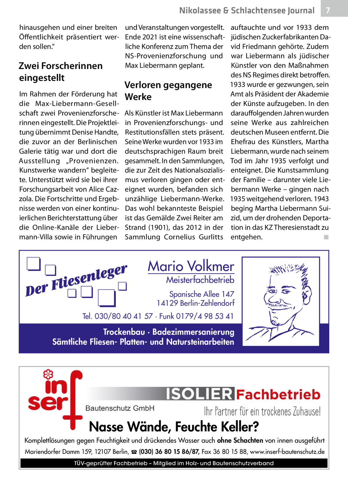 Nikolassee & Schlachtensee Journal hinausgehen und einer breiten und Veranstaltungen vorgestellt. Öffentlichkeit präsentiert wer- Ende 2021 ist eine wissenschaftden sollen.“ liche Konferenz zum Thema der NS-Provenienzforschung und Max Liebermann geplant. Zwei Forscherinnen  eingestellt  Im Rahmen der Förderung hat die Max-Liebermann-Gesellschaft zwei Provenienzforscherinnen eingestellt. Die Projektleitung übernimmt Denise Handte, die zuvor an der Berlinischen Galerie tätig war und dort die Ausstellung „Provenienzen. Kunstwerke wandern“ begleitete. Unterstützt wird sie bei ihrer Forschungsarbeit von Alice Cazzola. Die Fortschritte und Ergebnisse werden von einer kontinuierlichen Berichterstattung über die Online-Kanäle der Liebermann-Villa sowie in Führungen  Verloren gegangene Werke Als Künstler ist Max Liebermann in Provenienzforschungs- und Restitutionsfällen stets präsent. Seine Werke wurden vor 1933 im deutschsprachigen Raum breit gesammelt. In den Sammlungen, die zur Zeit des Nationalsozialismus verloren gingen oder enteignet wurden, befanden sich unzählige Liebermann-Werke. Das wohl bekannteste Beispiel ist das Gemälde Zwei Reiter am Strand (1901), das 2012 in der Sammlung Cornelius Gurlitts  7  auftauchte und vor 1933 dem jüdischen Zuckerfabrikanten David Friedmann gehörte. Zudem war Liebermann als jüdischer Künstler von den Maßnahmen des NS­Regimes direkt betroffen. 1933 wurde er gezwungen, sein Amt als Präsident der Akademie der Künste aufzugeben. In den darauffolgenden Jahren wurden seine Werke aus zahlreichen deutschen Museen entfernt. Die Ehefrau des Künstlers, Martha Liebermann, wurde nach seinem Tod im Jahr 1935 verfolgt und enteignet. Die Kunstsammlung der Familie – darunter viele Liebermann Werke – gingen nach 1935 weitgehend verloren. 1943 beging Martha Liebermann Suizid, um der drohenden Deportation in das KZ Theresienstadt zu entgehen.� ◾  Mario Volkmer  Meisterfachbetrieb  Spanische Allee 147 14129 Berlin-Zehlendorf Tel. 030/80 40 41 57 · Funk 0179/4 98 53 41  Trockenbau · Badezimmersanierung Sämtliche Fliesen- Platten- und Natursteinarbeiten  Nasse Wände, Feuchte Keller? Komplettlösungen gegen Feuchtigkeit und drückendes Wasser auch ohne Schachten von innen ausgeführt Mariendorfer Damm 159, 12107 Berlin, ☎ (030) 36 80 15 86/87, Fax 36 80 15 88, www.inserf-bautenschutz.de TÜV-geprüfter Fachbetrieb – Mitglied im Holz- und Bautenschutzverband