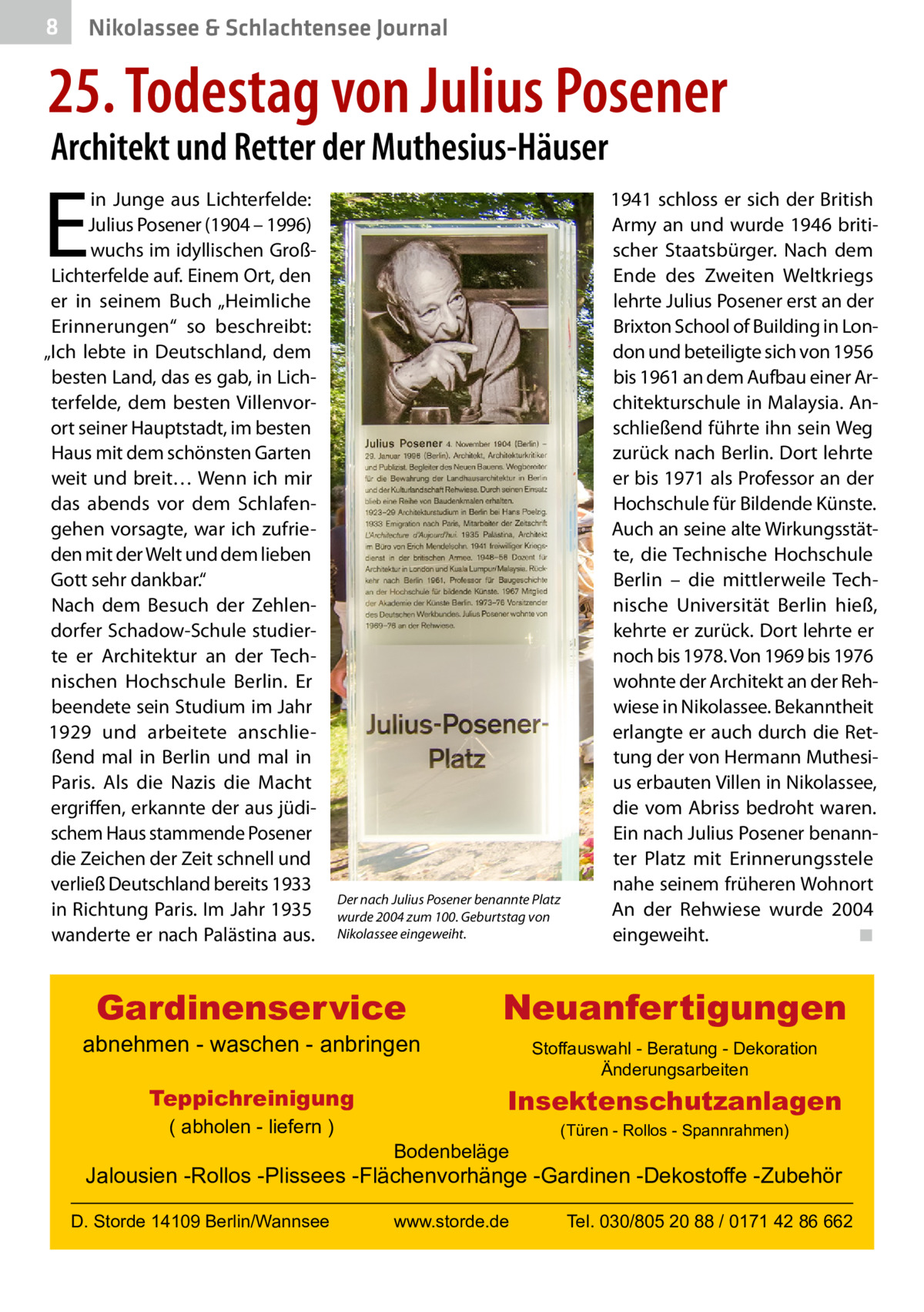 8  Nikolassee & Schlachtensee Journal  25. Todestag von Julius Posener Architekt und Retter der Muthesius-Häuser  E  in Junge aus Lichterfelde: Julius Posener (1904 – 1996) wuchs im idyllischen GroßLichterfelde auf. Einem Ort, den er in seinem Buch „Heimliche Erinnerungen“ so beschreibt: „Ich lebte in Deutschland, dem besten Land, das es gab, in Lichterfelde, dem besten Villenvorort seiner Hauptstadt, im besten Haus mit dem schönsten Garten weit und breit… Wenn ich mir das abends vor dem Schlafengehen vorsagte, war ich zufrieden mit der Welt und dem lieben Gott sehr dankbar.“ Nach dem Besuch der Zehlendorfer Schadow-Schule studierte er Architektur an der Technischen Hochschule Berlin. Er beendete sein Studium im Jahr 1929 und arbeitete anschließend mal in Berlin und mal in Paris. Als die Nazis die Macht ergriffen, erkannte der aus jüdischem Haus stammende Posener die Zeichen der Zeit schnell und verließ Deutschland bereits 1933 in Richtung Paris. Im Jahr 1935 wanderte er nach Palästina aus.  Der nach Julius Posener benannte Platz wurde 2004 zum 100. Geburtstag von Nikolassee eingeweiht.  Gardinenservice  abnehmen - waschen - anbringen Teppichreinigung ( abholen - liefern )  1941 schloss er sich der British Army an und wurde 1946 britischer Staatsbürger. Nach dem Ende des Zweiten Weltkriegs lehrte Julius Posener erst an der Brixton School of Building in London und beteiligte sich von 1956 bis 1961 an dem Aufbau einer Architekturschule in Malaysia. Anschließend führte ihn sein Weg zurück nach Berlin. Dort lehrte er bis 1971 als Professor an der Hochschule für Bildende Künste. Auch an seine alte Wirkungsstätte, die Technische Hochschule Berlin – die mittlerweile Technische Universität Berlin hieß, kehrte er zurück. Dort lehrte er noch bis 1978. Von 1969 bis 1976 wohnte der Architekt an der Rehwiese in Nikolassee. Bekanntheit erlangte er auch durch die Rettung der von Hermann Muthesius erbauten Villen in Nikolassee, die vom Abriss bedroht waren. Ein nach Julius Posener benannter Platz mit Erinnerungsstele nahe seinem früheren Wohnort An der Rehwiese wurde 2004 eingeweiht. � ◾  Neuanfertigungen Stoffauswahl - Beratung - Dekoration Änderungsarbeiten  Insektenschutzanlagen Bodenbeläge  (Türen - Rollos - Spannrahmen)  Jalousien -Rollos -Plissees -Flächenvorhänge -Gardinen -Dekostoffe -Zubehör D. Storde 14109 Berlin/Wannsee  www.storde.de  Tel. 030/805 20 88 / 0171 42 86 662