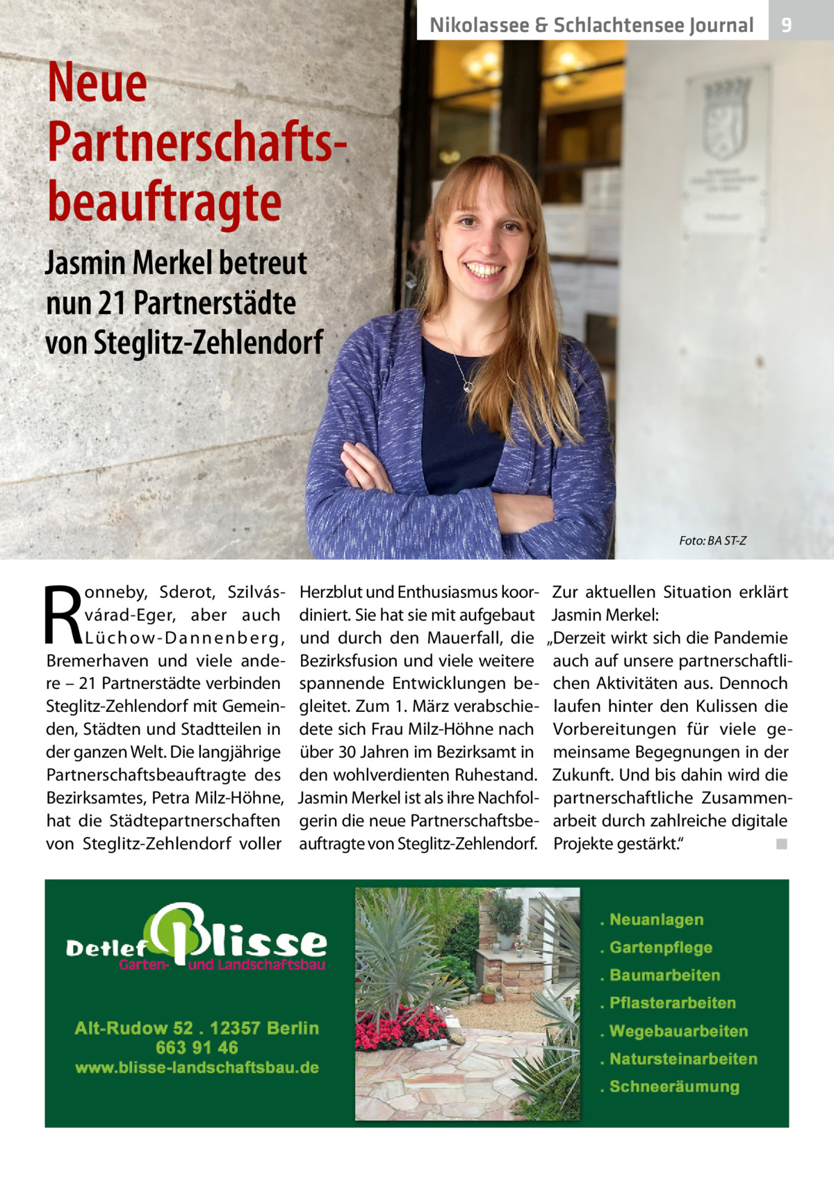 Nikolassee & Schlachtensee Journal  9  Neue Partnerschafts­ beauftragte Jasmin Merkel betreut nun 21 Partnerstädte von Steglitz-Zehlendorf  Foto: BA ST-Z  R  onneby, Sderot, Szilvásvárad-Eger, aber auch L ü­c h o w - D a n n e n b e r g , Bremerhaven und viele andere – 21 Partnerstädte verbinden Steglitz-Zehlendorf mit Gemeinden, Städten und Stadtteilen in der ganzen Welt. Die langjährige Partnerschaftsbeauftragte des Bezirksamtes, Petra Milz-Höhne, hat die Städtepartnerschaften von Steglitz-Zehlendorf voller  Herzblut und Enthusiasmus koordiniert. Sie hat sie mit aufgebaut und durch den Mauerfall, die Bezirksfusion und viele weitere spannende Entwicklungen begleitet. Zum 1. März verabschiedete sich Frau Milz-Höhne nach über 30 Jahren im Bezirksamt in den wohlverdienten Ruhestand. Jasmin Merkel ist als ihre Nachfolgerin die neue Partnerschaftsbeauftragte von Steglitz-Zehlendorf.  Zur aktuellen Situation erklärt Jasmin Merkel: „Derzeit wirkt sich die Pandemie auch auf unsere partnerschaftlichen Aktivitäten aus. Dennoch laufen hinter den Kulissen die Vorbereitungen für viele gemeinsame Begegnungen in der Zukunft. Und bis dahin wird die partnerschaftliche Zusammenarbeit durch zahlreiche digitale Projekte gestärkt.“ � ◾