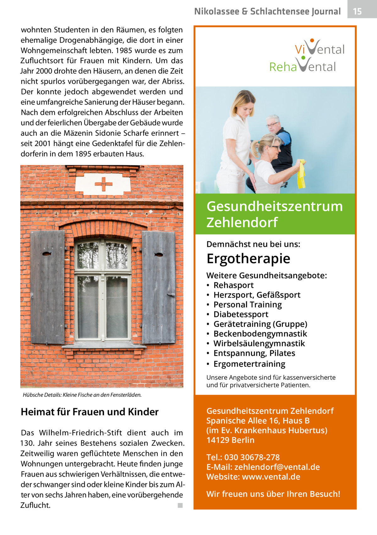 Nikolassee & Schlachtensee Journal wohnten Studenten in den Räumen, es folgten ehemalige Drogenabhängige, die dort in einer Wohngemeinschaft lebten. 1985 wurde es zum Zufluchtsort für Frauen mit Kindern. Um das Jahr 2000 drohte den Häusern, an denen die Zeit nicht spurlos vorübergegangen war, der Abriss. Der konnte jedoch abgewendet werden und eine umfangreiche Sanierung der Häuser begann. Nach dem erfolgreichen Abschluss der Arbeiten und der feierlichen Übergabe der Gebäude wurde auch an die Mäzenin Sidonie Scharfe erinnert – seit 2001 hängt eine Gedenktafel für die Zehlendorferin in dem 1895 erbauten Haus.  Vi ental Reha ental  Gesundheitszentrum Zehlendorf Demnächst neu bei uns:  Ergotherapie  Weitere Gesundheitsangebote: • Rehasport • Herzsport, Gefäßsport • Personal Training • Diabetessport • Gerätetraining (Gruppe) • Beckenbodengymnastik • Wirbelsäulengymnastik • Entspannung, Pilates • Ergometertraining Unsere Angebote sind für kassenversicherte und für privatversicherte Patienten. Hübsche Details: Kleine Fische an den Fensterläden.  Heimat für Frauen und Kinder Das Wilhelm-Friedrich-Stift dient auch im 130.  Jahr seines Bestehens sozialen Zwecken. Zeitweilig waren geflüchtete Menschen in den Wohnungen untergebracht. Heute finden junge Frauen aus schwierigen Verhältnissen, die entweder schwanger sind oder kleine Kinder bis zum Alter von sechs Jahren haben, eine vorübergehende Zuflucht. � ◾  Gesundheitszentrum Zehlendorf Spanische Allee 16, Haus B (im Ev. Krankenhaus Hubertus) 14129 Berlin Tel.: 030 30678-278 E-Mail: zehlendorf@vental.de Website: www.vental.de Wir freuen uns über Ihren Besuch!  15