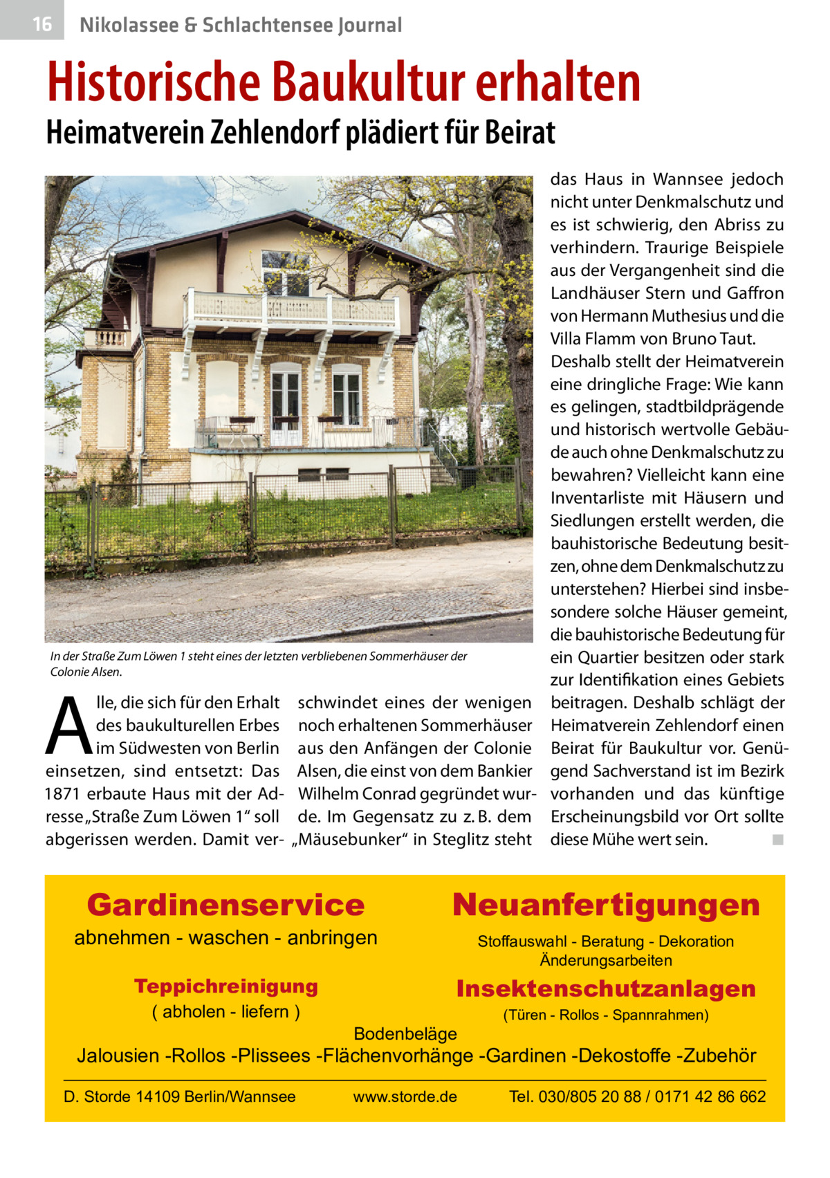 16  Nikolassee & Schlachtensee Journal  Historische Baukultur erhalten  Heimatverein Zehlendorf plädiert für Beirat  das Haus in Wannsee jedoch nicht unter Denkmalschutz und es ist schwierig, den Abriss zu verhindern. Traurige Beispiele aus der Vergangenheit sind die Landhäuser Stern und Gaffron von Hermann Muthesius und die Villa Flamm von Bruno Taut. Deshalb stellt der Heimatverein eine dringliche Frage: Wie kann es gelingen, stadtbildprägende und historisch wertvolle Gebäude auch ohne Denkmalschutz zu bewahren? Vielleicht kann eine Inventarliste mit Häusern und Siedlungen erstellt werden, die bauhistorische Bedeutung besitzen, ohne dem Denkmalschutz zu unterstehen? Hierbei sind insbesondere solche Häuser gemeint, die bauhistorische Bedeutung für In der Straße Zum Löwen 1 steht eines der letzten verbliebenen Sommerhäuser der ein Quartier besitzen oder stark Colonie Alsen. zur Identifikation eines Gebiets lle, die sich für den Erhalt schwindet eines der wenigen beitragen. Deshalb schlägt der des baukulturellen Erbes noch erhaltenen Sommerhäuser Heimatverein Zehlendorf einen im Südwesten von Berlin aus den Anfängen der Colonie Beirat für Baukultur vor. Genüeinsetzen, sind entsetzt: Das Alsen, die einst von dem Bankier gend Sachverstand ist im Bezirk 1871 erbaute Haus mit der Ad- Wilhelm Conrad gegründet wur- vorhanden und das künftige resse „Straße Zum Löwen 1“ soll de. Im Gegensatz zu z. B. dem Erscheinungsbild vor Ort sollte abgerissen werden. Damit ver- „Mäusebunker“ in Steglitz steht diese Mühe wert sein. � ◾  A  Gardinenservice  abnehmen - waschen - anbringen Teppichreinigung ( abholen - liefern )  Neuanfertigungen Stoffauswahl - Beratung - Dekoration Änderungsarbeiten  Insektenschutzanlagen Bodenbeläge  (Türen - Rollos - Spannrahmen)  Jalousien -Rollos -Plissees -Flächenvorhänge -Gardinen -Dekostoffe -Zubehör D. Storde 14109 Berlin/Wannsee  www.storde.de  Tel. 030/805 20 88 / 0171 42 86 662