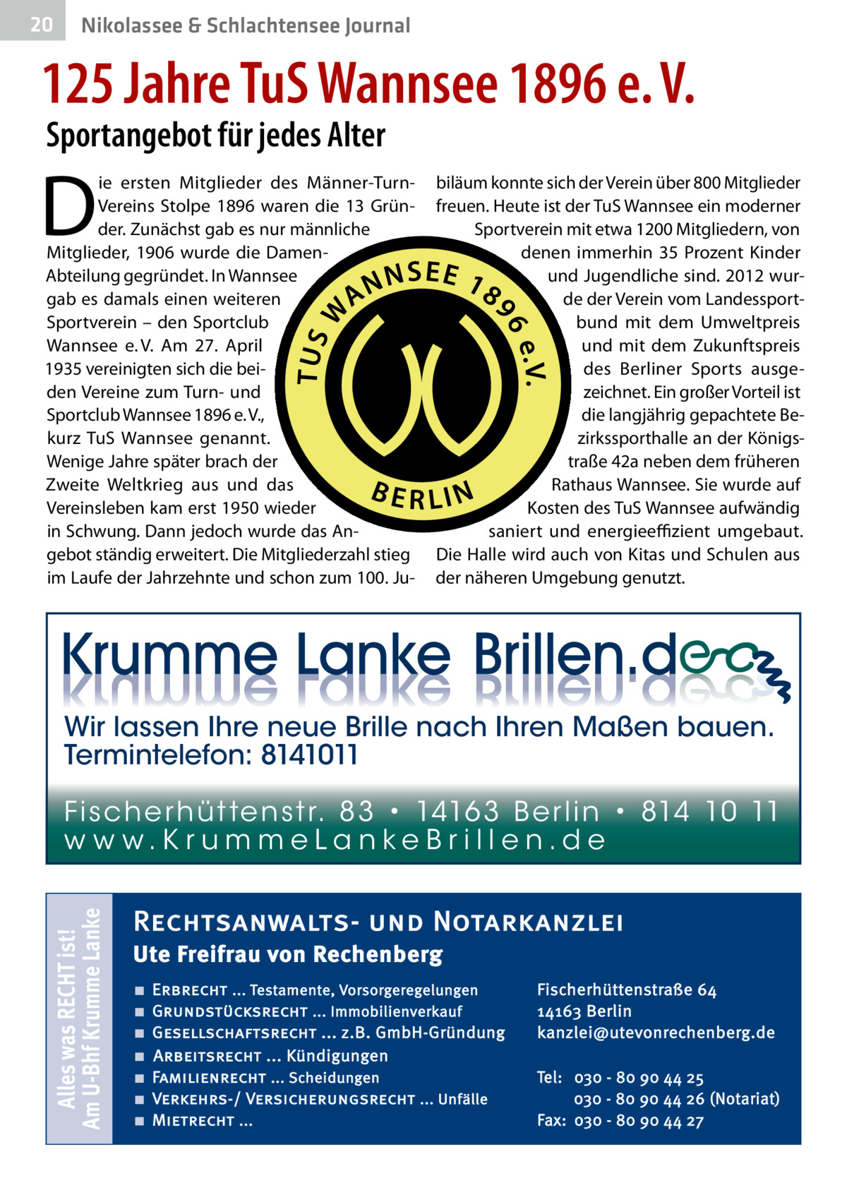 20  Nikolassee & Schlachtensee Journal  125 Jahre TuS Wannsee 1896 e. V. Sportangebot für jedes Alter  D  ie ersten Mitglieder des Männer-TurnVereins Stolpe 1896 waren die 13  Gründer. Zunächst gab es nur männliche Mitglieder, 1906 wurde die DamenAbteilung gegründet. In Wannsee gab es damals einen weiteren Sportverein – den Sportclub Wannsee e. V. Am 27.  April 1935 vereinigten sich die beiden Vereine zum Turn- und Sportclub Wannsee 1896 e. V., kurz TuS Wannsee genannt. Wenige Jahre später brach der Zweite Weltkrieg aus und das Vereinsleben kam erst 1950 wieder in Schwung. Dann jedoch wurde das Angebot ständig erweitert. Die Mitgliederzahl stieg im Laufe der Jahrzehnte und schon zum 100. Ju biläum konnte sich der Verein über 800 Mitglieder freuen. Heute ist der TuS Wannsee ein moderner Sportverein mit etwa 1200 Mitgliedern, von denen immerhin 35  Prozent Kinder und Jugendliche sind. 2012 wurde der Verein vom Landessportbund mit dem Umweltpreis und mit dem Zukunftspreis des Berliner Sports ausgezeichnet. Ein großer Vorteil ist die langjährig gepachtete Bezirkssporthalle an der Königstraße 42a neben dem früheren Rathaus Wannsee. Sie wurde auf Kosten des TuS Wannsee aufwändig saniert und energieeffizient umgebaut. Die Halle wird auch von Kitas und Schulen aus der näheren Umgebung genutzt.  Wir lassen Ihre neue Brille nach Ihren Maßen bauen. Termintelefon: 8141011  Alles was RECHT ist! Am U-Bhf Krumme Lanke  Fi sc h e r h ü t te n s t r. 8 3 • 1416 3 B e r l i n • 814 10 11 w w w.K r u m m e La n ke B r i l l e n.d e  Rechtsanwalts- und Notarkanzlei Ute Freifrau von Rechenberg ■ ■ ■ ■ ■ ■ ■  Erbrecht ... Testamente, Vorsorgeregelungen Grundstücksrecht ... Immobilienverkauf Gesellschaftsrecht ... z.B. GmbH-Gründung Arbeitsrecht ... Kündigungen Familienrecht ... Scheidungen Verkehrs-/ Versicherungsrecht ... Unfälle Mietrecht ...  Fischerhüttenstraße 64 14163 Berlin kanzlei@utevonrechenberg.de Tel: 030 - 80 90 44 25 030 - 80 90 44 26 (Notariat) Fax: 030 - 80 90 44 27