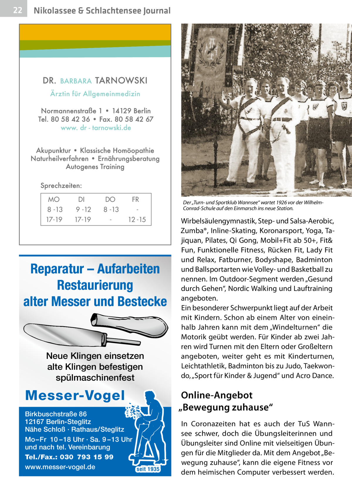 22  Nikolassee & Schlachtensee Journal  MO 8 -13 17-19  DI 9 -12 17-19  DO 8 -13  FR 12 -15  Reparatur – Aufarbeiten Restaurierung alter Messer und Bestecke  Neue Klingen einsetzen alte Klingen befestigen spülmaschinenfest  Messer-Vogel Birkbuschstraße 86 12167 Berlin-Steglitz Nähe Schloß · Rathaus/Steglitz Mo – Fr 10 – 18 Uhr · Sa. 9 – 13 Uhr und nach tel. Vereinbarung Tel./Fax.: 030 793 15 99 www.messer-vogel.de seit 1935  Der „Turn- und Sportklub Wannsee“ wartet 1926 vor der WilhelmConrad-Schule auf den Einmarsch ins neue Station.  Wirbelsäulengymnastik, Step- und Salsa-Aerobic, Zumba®, Inline-Skating, Koronarsport, Yoga, Tajiquan, Pilates, Qi Gong, Mobil+Fit ab 50+, Fit& Fun, Funktionelle Fitness, Rücken Fit, Lady Fit und Relax, Fatburner, Bodyshape, Badminton und Ballsportarten wie Volley- und Basketball zu nennen. Im Outdoor-Segment werden „Gesund durch Gehen“, Nordic Walking und Lauftraining angeboten. Ein besonderer Schwerpunkt liegt auf der Arbeit mit Kindern. Schon ab einem Alter von eineinhalb Jahren kann mit dem „Windelturnen“ die Motorik geübt werden. Für Kinder ab zwei Jahren wird Turnen mit den Eltern oder Großeltern angeboten, weiter geht es mit Kinderturnen, Leichtathletik, Badminton bis zu Judo, Taekwondo, „Sport für Kinder & Jugend“ und Acro Dance.  Online-Angebot „Bewegung zuhause“ In Coronazeiten hat es auch der TuS Wannsee schwer, doch die Übungsleiterinnen und Übungsleiter sind Online mit vielseitigen Übungen für die Mitglieder da. Mit dem Angebot „Bewegung zuhause“, kann die eigene Fitness vor dem heimischen Computer verbessert werden.