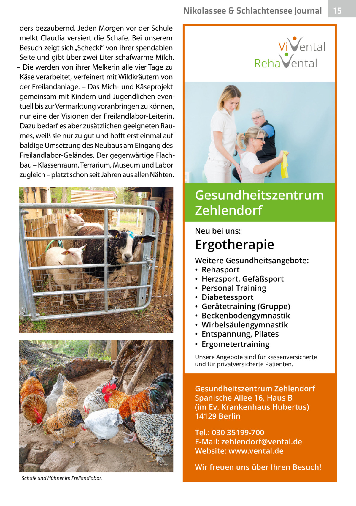 Nikolassee & Schlachtensee Journal ders bezaubernd. Jeden Morgen vor der Schule melkt Claudia versiert die Schafe. Bei unserem Besuch zeigt sich „Schecki“ von ihrer spendablen Seite und gibt über zwei Liter schafwarme Milch. – Die werden von ihrer Melkerin alle vier Tage zu Käse verarbeitet, verfeinert mit Wildkräutern von der Freilandanlage. – Das Mich- und Käseprojekt gemeinsam mit Kindern und Jugendlichen eventuell bis zur Vermarktung voranbringen zu können, nur eine der Visionen der Freilandlabor-Leiterin. Dazu bedarf es aber zusätzlichen geeigneten Raumes, weiß sie nur zu gut und hofft erst einmal auf baldige Umsetzung des Neubaus am Eingang des Freilandlabor-Geländes. Der gegenwärtige Flachbau – Klassenraum, Terrarium, Museum und Labor zugleich – platzt schon seit Jahren aus allen Nähten.  Vi ental Reha ental  Gesundheitszentrum Zehlendorf Neu bei uns:  Ergotherapie Weitere Gesundheitsangebote: • Rehasport • Herzsport, Gefäßsport • Personal Training • Diabetessport • Gerätetraining (Gruppe) • Beckenbodengymnastik • Wirbelsäulengymnastik • Entspannung, Pilates • Ergometertraining Unsere Angebote sind für kassenversicherte und für privatversicherte Patienten.  Gesundheitszentrum Zehlendorf Spanische Allee 16, Haus B (im Ev. Krankenhaus Hubertus) 14129 Berlin Tel.: 030 35199-700 E-Mail: zehlendorf@vental.de Website: www.vental.de Wir freuen uns über Ihren Besuch! Schafe und Hühner im Freilandlabor.  15