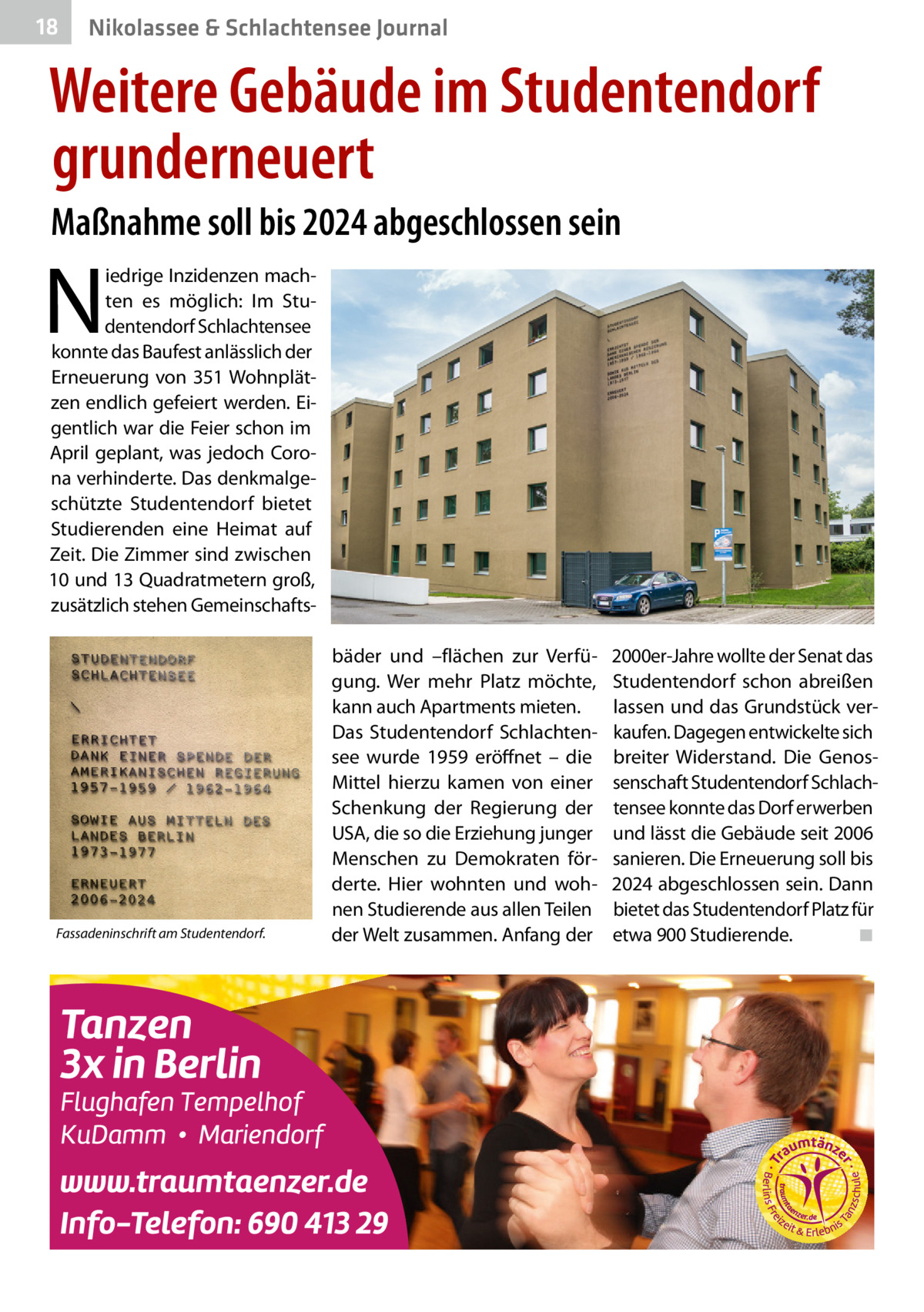 18  Nikolassee & Schlachtensee Journal  Weitere Gebäude im Studentendorf grunderneuert Maßnahme soll bis 2024 abgeschlossen sein  N  iedrige Inzidenzen machten es möglich: Im Studentendorf Schlachtensee konnte das Baufest anlässlich der Erneuerung von 351 Wohnplätzen endlich gefeiert werden. Eigentlich war die Feier schon im April geplant, was jedoch Corona verhinderte. Das denkmalgeschützte Studentendorf bietet Studierenden eine Heimat auf Zeit. Die Zimmer sind zwischen 10 und 13 Quadratmetern groß, zusätzlich stehen Gemeinschafts Fassadeninschrift am Studentendorf.  bäder und –flächen zur Verfügung. Wer mehr Platz möchte, kann auch Apartments mieten. Das Studentendorf Schlachtensee wurde 1959 eröffnet – die Mittel hierzu kamen von einer Schenkung der Regierung der USA, die so die Erziehung junger Menschen zu Demokraten förderte. Hier wohnten und wohnen Studierende aus allen Teilen der Welt zusammen. Anfang der  2000er-Jahre wollte der Senat das Studentendorf schon abreißen lassen und das Grundstück verkaufen. Dagegen entwickelte sich breiter Widerstand. Die Genossenschaft Studentendorf Schlachtensee konnte das Dorf erwerben und lässt die Gebäude seit 2006 sanieren. Die Erneuerung soll bis 2024 abgeschlossen sein. Dann bietet das Studentendorf Platz für etwa 900 Studierende.� ◾