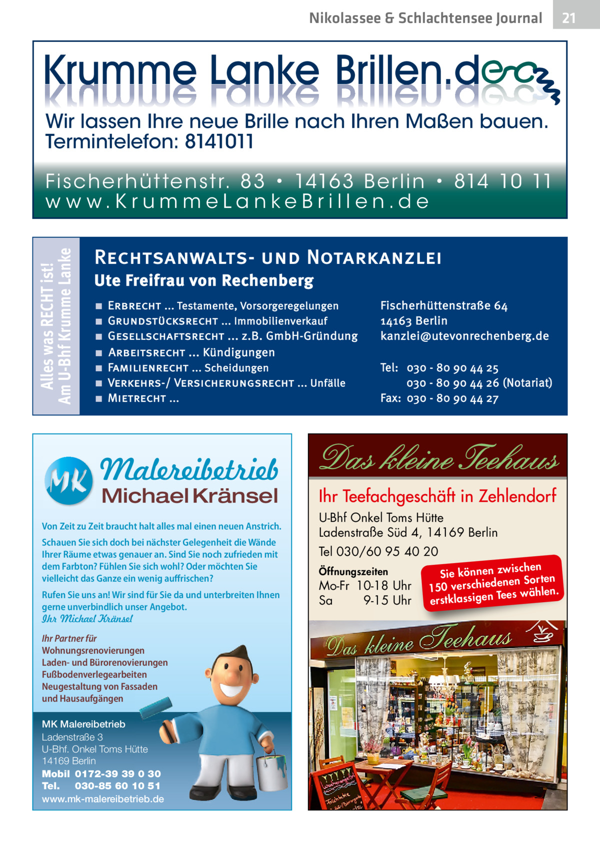 Nikolassee & Schlachtensee Journal  Wir lassen Ihre neue Brille nach Ihren Maßen bauen. Termintelefon: 8141011  Alles was RECHT ist! Am U-Bhf Krumme Lanke  Fi sc h e r h ü t te n s t r. 8 3 • 1416 3 B e r l i n • 814 10 11 w w w.K r u m m e La n ke B r i l l e n.d e  Rechtsanwalts- und Notarkanzlei Ute Freifrau von Rechenberg ■ ■ ■ ■ ■ ■ ■  Erbrecht ... Testamente, Vorsorgeregelungen Grundstücksrecht ... Immobilienverkauf Gesellschaftsrecht ... z.B. GmbH-Gründung Arbeitsrecht ... Kündigungen Familienrecht ... Scheidungen Verkehrs-/ Versicherungsrecht ... Unfälle Mietrecht ...  Fischerhüttenstraße 64 14163 Berlin kanzlei@utevonrechenberg.de Tel: 030 - 80 90 44 25 030 - 80 90 44 26 (Notariat) Fax: 030 - 80 90 44 27  Malereibetrieb Michael Kränsel  Von Zeit zu Zeit braucht halt alles mal einen neuen Anstrich. Schauen Sie sich doch bei nächster Gelegenheit die Wände Ihrer Räume etwas genauer an. Sind Sie noch zufrieden mit dem Farbton? Fühlen Sie sich wohl? Oder möchten Sie vielleicht das Ganze ein wenig auffrischen? Rufen Sie uns an! Wir sind für Sie da und unterbreiten Ihnen gerne unverbindlich unser Angebot. Ihr Michael Kränsel Ihr Partner für Wohnungsrenovierungen Laden- und Bürorenovierungen Fußbodenverlegearbeiten Neugestaltung von Fassaden und Hausaufgängen MK Malereibetrieb Ladenstraße 3 U-Bhf. Onkel Toms Hütte 14169 Berlin Mobil 0172-39 39 0 30 Tel. 030-85 60 10 51 www.mk-malereibetrieb.de  U-Bhf Onkel Toms Hütte Ladenstraße Süd 4, 14169 Berlin Tel 030/60 95 40 20 Öffnungszeiten  Mo-Fr 10-18 Uhr Sa 9-15 Uhr  ischen Sie können zw n Sorten ne de ie ch 150 vers wählen. es Te erstklassigen  21