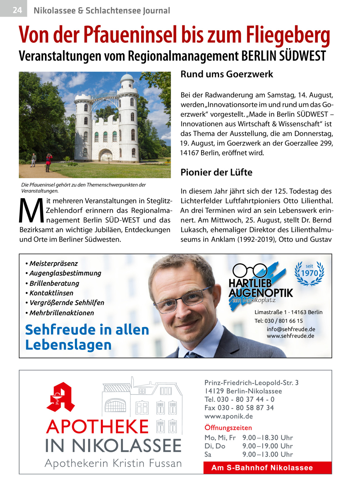 24  Nikolassee & Schlachtensee Journal  Von der Pfaueninsel bis zum Fliegeberg Veranstaltungen vom Regionalmanagement BERLIN SÜDWEST Rund ums Goerzwerk Bei der Radwanderung am Samstag, 14. August, werden „Innovationsorte im und rund um das Goerzwerk“ vorgestellt. „Made in Berlin SÜDWEST – Innovationen aus Wirtschaft & Wissenschaft“ ist das Thema der Ausstellung, die am Donnerstag, 19. August, im Goerzwerk an der Goerzallee 299, 14167 Berlin, eröffnet wird.  Pionier der Lüfte Die Pfaueninsel gehört zu den Themenschwerpunkten der Veranstaltungen.  M  it mehreren Veranstaltungen in SteglitzZehlendorf erinnern das Regionalmanagement Berlin SÜD-WEST und das Bezirksamt an wichtige Jubiläen, Entdeckungen und Orte im Berliner Südwesten. • Meisterpräsenz • Augenglasbestimmung • Brillenberatung • Kontaktlinsen • Vergrößernde Sehhilfen • Mehrbrillenaktionen  Sehfreude in allen Lebenslagen  In diesem Jahr jährt sich der 125. Todestag des Lichterfelder Luftfahrtpioniers Otto Lilienthal. An drei Terminen wird an sein Lebenswerk erinnert. Am Mittwoch, 25. August, stellt Dr. Bernd Lukasch, ehemaliger Direktor des Lilienthalmuseums in Anklam (1992-2019), Otto und Gustav  seit  1970 am Mexikoplatz Limastraße 1 · 14163 Berlin Tel: 030 / 801 66 15 info@sehfreude.de www.sehfreude.de