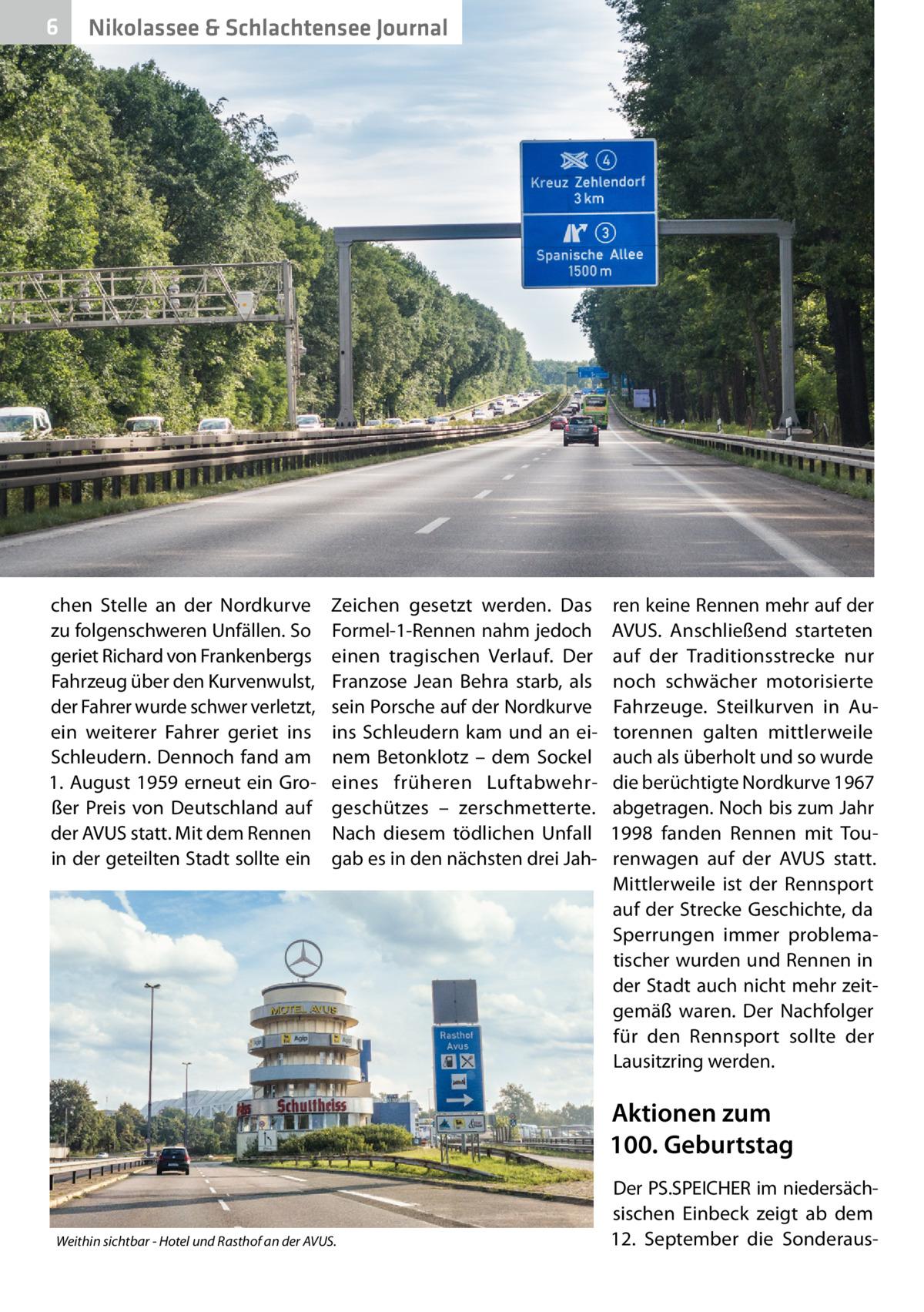 6  Nikolassee & Schlachtensee Journal  chen Stelle an der Nordkurve zu folgenschweren Unfällen. So geriet Richard von Frankenbergs Fahrzeug über den Kurvenwulst, der Fahrer wurde schwer verletzt, ein weiterer Fahrer geriet ins Schleudern. Dennoch fand am 1. August 1959 erneut ein Großer Preis von Deutschland auf der AVUS statt. Mit dem Rennen in der geteilten Stadt sollte ein  Zeichen gesetzt werden. Das Formel-1-Rennen nahm jedoch einen tragischen Verlauf. Der Franzose Jean Behra starb, als sein Porsche auf der Nordkurve ins Schleudern kam und an einem Betonklotz – dem Sockel eines früheren Luftabwehrgeschützes – zerschmetterte. Nach diesem tödlichen Unfall gab es in den nächsten drei Jah ren keine Rennen mehr auf der AVUS. Anschließend starteten auf der Traditionsstrecke nur noch schwächer motorisierte Fahrzeuge. Steilkurven in Autorennen galten mittlerweile auch als überholt und so wurde die berüchtigte Nordkurve 1967 abgetragen. Noch bis zum Jahr 1998 fanden Rennen mit Tourenwagen auf der AVUS statt. Mittlerweile ist der Rennsport auf der Strecke Geschichte, da Sperrungen immer problematischer wurden und Rennen in der Stadt auch nicht mehr zeitgemäß waren. Der Nachfolger für den Rennsport sollte der Lausitzring werden.  Aktionen zum 100. Geburtstag  Weithin sichtbar - Hotel und Rasthof an der AVUS.  Der PS.SPEICHER im niedersächsischen Einbeck zeigt ab dem 12.  September die Sonderau