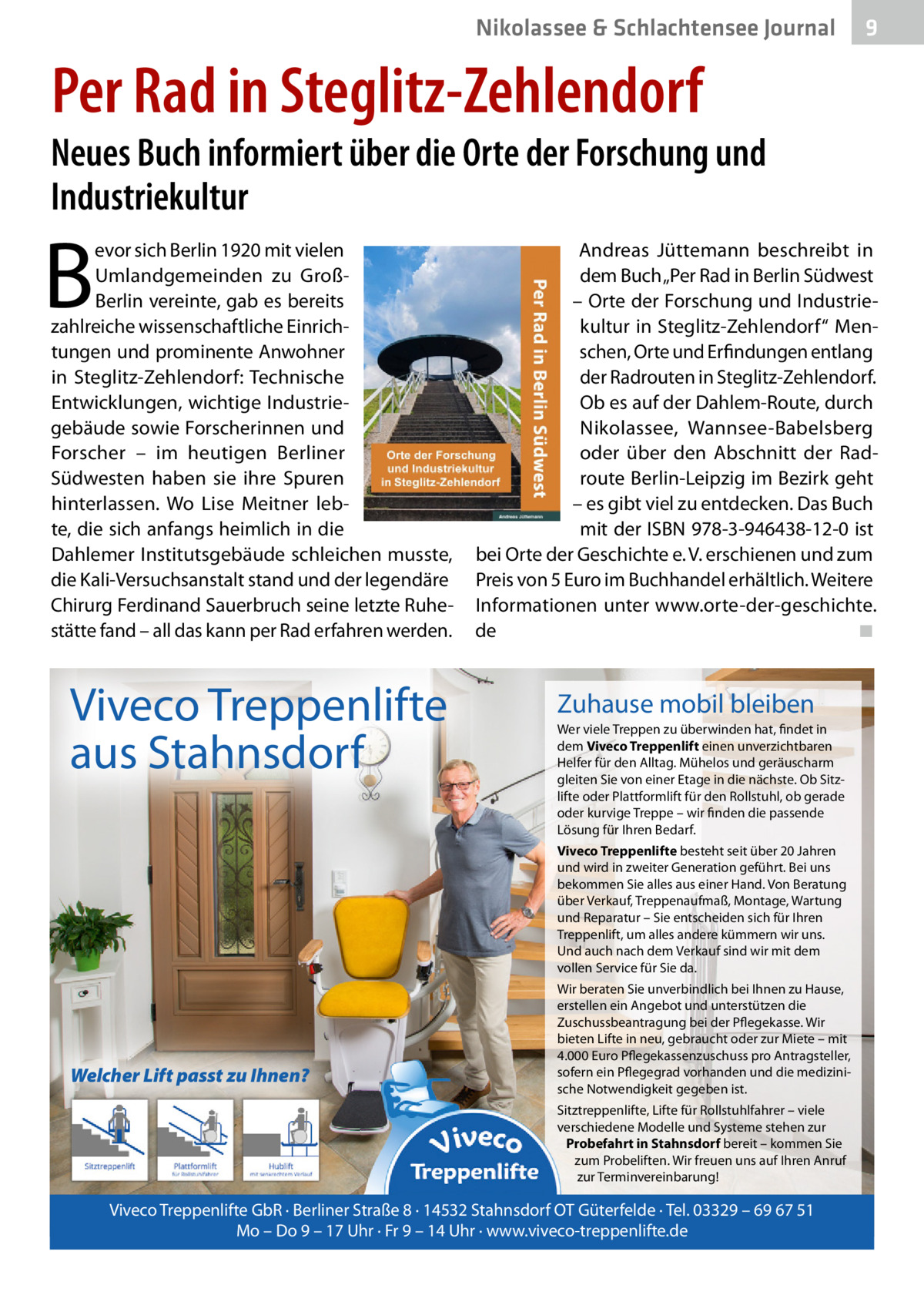 Nikolassee & Schlachtensee Journal  9  Per Rad in Steglitz-Zehlendorf  Neues Buch informiert über die Orte der Forschung und Industriekultur  B  evor sich Berlin 1920 mit vielen Umlandgemeinden zu GroßBerlin vereinte, gab es bereits zahlreiche wissenschaftliche Einrichtungen und prominente Anwohner in Steglitz-Zehlendorf: Technische Entwicklungen, wichtige Industriegebäude sowie Forscherinnen und Forscher – im heutigen Berliner Südwesten haben sie ihre Spuren hinterlassen. Wo Lise Meitner lebte, die sich anfangs heimlich in die Dahlemer Institutsgebäude schleichen musste, die Kali-Versuchsanstalt stand und der legendäre Chirurg Ferdinand Sauerbruch seine letzte Ruhestätte fand – all das kann per Rad erfahren werden.  Viveco Treppenlifte aus Stahnsdorf  Andreas Jüttemann beschreibt in dem Buch „Per Rad in Berlin Südwest – Orte der Forschung und Industriekultur in Steglitz-Zehlendorf“ Menschen, Orte und Erfindungen entlang der Radrouten in Steglitz-Zehlendorf. Ob es auf der Dahlem-Route, durch Nikolassee, Wannsee-Babelsberg oder über den Abschnitt der Radroute Berlin-Leipzig im Bezirk geht – es gibt viel zu entdecken. Das Buch mit der ISBN 978-3-946438-12-0 ist bei Orte der Geschichte e. V. erschienen und zum Preis von 5 Euro im Buchhandel erhältlich. Weitere Informationen unter www.orte-der-geschichte. de� ◾  Zuhause mobil bleiben Wer viele Treppen zu überwinden hat, findet in dem Viveco Treppenlift einen unverzichtbaren Helfer für den Alltag. Mühelos und geräuscharm gleiten Sie von einer Etage in die nächste. Ob Sitzlifte oder Plattformlift für den Rollstuhl, ob gerade oder kurvige Treppe – wir finden die passende Lösung für Ihren Bedarf. Viveco Treppenlifte besteht seit über 20 Jahren und wird in zweiter Generation geführt. Bei uns bekommen Sie alles aus einer Hand. Von Beratung über Verkauf, Treppenaufmaß, Montage, Wartung und Reparatur – Sie entscheiden sich für Ihren Treppenlift, um alles andere kümmern wir uns. Und auch nach dem Verkauf sind wir mit dem vollen Service für Sie da.  Welcher Lift passt zu Ihnen?  Wir beraten Sie unverbindlich bei Ihnen zu Hause, erstellen ein Angebot und unterstützen die Zuschussbeantragung bei der Pflegekasse. Wir bieten Lifte in neu, gebraucht oder zur Miete – mit 4.000 Euro Pflegekassenzuschuss pro Antragsteller, sofern ein Pflegegrad vorhanden und die medizinische Notwendigkeit gegeben ist. Sitztreppenlifte, Lifte für Rollstuhlfahrer – viele verschiedene Modelle und Systeme stehen zur Probefahrt in Stahnsdorf bereit – kommen Sie zum Probeliften. Wir freuen uns auf Ihren Anruf zur Terminvereinbarung!  Viveco Treppenlifte GbR · Berliner Straße 8 · 14532 Stahnsdorf OT Güterfelde · Tel. 03329 – 69 67 51 Mo – Do 9 – 17 Uhr · Fr 9 – 14 Uhr · www.viveco-treppenlifte.de