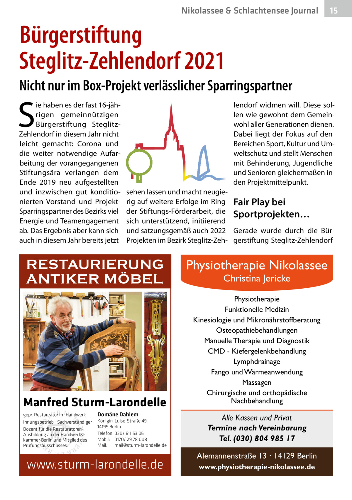 Nikolassee & Schlachtensee Journal  15  Bürgerstiftung Steglitz-Zehlendorf 2021 Nicht nur im Box-Projekt verlässlicher Sparringspartner  S  ie haben es der fast 16-jährigen gemeinnützigen Bürgerstiftung SteglitzZehlendorf in diesem Jahr nicht leicht gemacht: Corona und die weiter notwendige Aufarbeitung der vorangegangenen Stiftungsära verlangen dem Ende 2019 neu aufgestellten und inzwischen gut konditionierten Vorstand und ProjektSparringspartner des Bezirks viel Energie und Teamengagement ab. Das Ergebnis aber kann sich auch in diesem Jahr bereits jetzt  lendorf widmen will. Diese sollen wie gewohnt dem Gemeinwohl aller Generationen dienen. Dabei liegt der Fokus auf den Bereichen Sport, Kultur und Umweltschutz und stellt Menschen mit Behinderung, Jugendliche und Senioren gleichermaßen in den Projektmittelpunkt. sehen lassen und macht neugierig auf weitere Erfolge im Ring Fair Play bei der Stiftungs-Förderarbeit, die Sportprojekten… sich unterstützend, initiierend und satzungsgemäß auch 2022 Gerade wurde durch die BürProjekten im Bezirk Steglitz-Zeh- gerstiftung Steglitz-Zehlendorf  RESTAURIERUNG ANTIKER MÖBEL  Manfred Sturm-Larondelle gepr. Restaurator im Handwerk Innungsbetrieb · Sachverständiger Dozent für die RestauratorenAusbildung an der Handwerkskammer Berlin und Mitglied des Prüfungsausschusses.  Domäne Dahlem Königin-Luise-Straße 49 14195 Berlin Telefon: 030/ 611 53 06 Mobil: 0170/ 29 78 008 Mail: mail@sturm-larondelle.de  www.sturm-larondelle.de  Physiotherapie Nikolassee Christina Jericke  Physiotherapie Funktionelle Medizin Kinesiologie und Mikronährstoffberatung Osteopathiebehandlungen Manuelle Therapie und Diagnostik CMD - Kiefergelenkbehandlung Lymphdrainage Fango und Wärmeanwendung Massagen Chirurgische und orthopädische Nachbehandlung  Alle Kassen und Privat Termine nach Vereinbarung Tel. (030) 804 985 17 Alemannenstraße 13 · 14129 Berlin www.physiotherapie-nikolassee.de