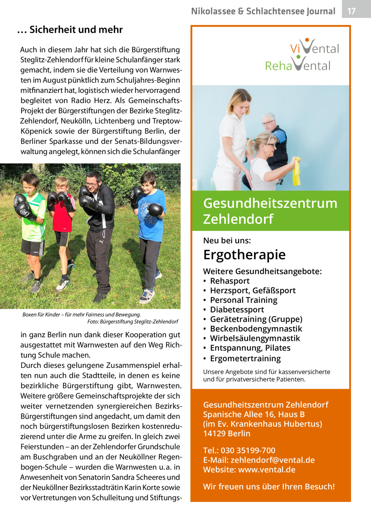 Nikolassee & Schlachtensee Journal  … Sicherheit und mehr  Vi ental Reha ental  Auch in diesem Jahr hat sich die Bürgerstiftung Steglitz-Zehlendorf für kleine Schulanfänger stark gemacht, indem sie die Verteilung von Warnwesten im August pünktlich zum Schuljahres-Beginn mitfinanziert hat, logistisch wieder hervorragend begleitet von Radio Herz. Als GemeinschaftsProjekt der Bürgerstiftungen der Bezirke SteglitzZehlendorf, Neukölln, Lichtenberg und TreptowKöpenick sowie der Bürgerstiftung Berlin, der Berliner Sparkasse und der Senats-Bildungsverwaltung angelegt, können sich die Schulanfänger  Gesundheitszentrum Zehlendorf Neu bei uns:  Ergotherapie  Boxen für Kinder – für mehr Fairness und Bewegung. � Foto: Bürgerstiftung Steglitz-Zehlendorf  in ganz Berlin nun dank dieser Kooperation gut ausgestattet mit Warnwesten auf den Weg Richtung Schule machen. Durch dieses gelungene Zusammenspiel erhalten nun auch die Stadtteile, in denen es keine bezirkliche Bürgerstiftung gibt, Warnwesten. Weitere größere Gemeinschaftsprojekte der sich weiter vernetzenden synergiereichen BezirksBürgerstiftungen sind angedacht, um damit den noch bürgerstiftungslosen Bezirken kostenreduzierend unter die Arme zu greifen. In gleich zwei Feierstunden – an der Zehlendorfer Grundschule am Buschgraben und an der Neuköllner Regenbogen-Schule – wurden die Warnwesten u. a. in Anwesenheit von Senatorin Sandra Scheeres und der Neuköllner Bezirksstadträtin Karin Korte sowie vor Vertretungen von Schulleitung und Stiftungs Weitere Gesundheitsangebote: • Rehasport • Herzsport, Gefäßsport • Personal Training • Diabetessport • Gerätetraining (Gruppe) • Beckenbodengymnastik • Wirbelsäulengymnastik • Entspannung, Pilates • Ergometertraining Unsere Angebote sind für kassenversicherte und für privatversicherte Patienten.  Gesundheitszentrum Zehlendorf Spanische Allee 16, Haus B (im Ev. Krankenhaus Hubertus) 14129 Berlin Tel.: 030 35199-700 E-Mail: zehlendorf@vental.de Website: www.vental.de Wir freuen uns über Ihren Besuch!  17