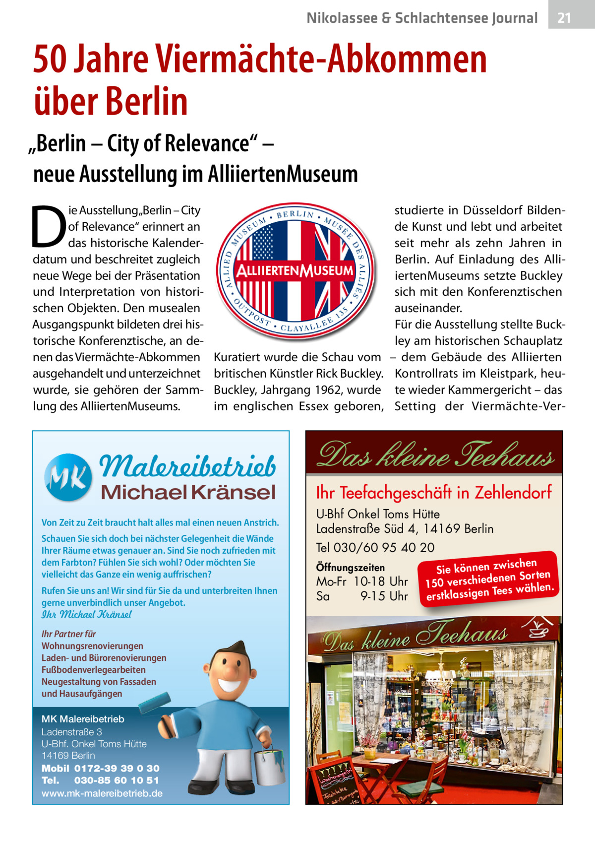 Nikolassee & Schlachtensee Journal  21  50 Jahre Viermächte-Abkommen über Berlin „Berlin – City of Relevance“ – neue Ausstellung im AlliiertenMuseum  D  ie Ausstellung„Berlin – City of Relevance“ erinnert an das historische Kalenderdatum und beschreitet zugleich neue Wege bei der Präsentation und Interpretation von historischen Objekten. Den musealen Ausgangspunkt bildeten drei historische Konferenztische, an denen das Viermächte-Abkommen ausgehandelt und unterzeichnet wurde, sie gehören der Sammlung des AlliiertenMuseums.  Kuratiert wurde die Schau vom britischen Künstler Rick Buckley. Buckley, Jahrgang 1962, wurde im englischen Essex geboren,  studierte in Düsseldorf Bildende Kunst und lebt und arbeitet seit mehr als zehn Jahren in Berlin. Auf Einladung des AlliiertenMuseums setzte Buckley sich mit den Konferenztischen auseinander. Für die Ausstellung stellte Buckley am historischen Schauplatz – dem Gebäude des Alliierten Kontrollrats im Kleistpark, heute wieder Kammergericht – das Setting der Viermächte-Ver Malereibetrieb Michael Kränsel  Von Zeit zu Zeit braucht halt alles mal einen neuen Anstrich. Schauen Sie sich doch bei nächster Gelegenheit die Wände Ihrer Räume etwas genauer an. Sind Sie noch zufrieden mit dem Farbton? Fühlen Sie sich wohl? Oder möchten Sie vielleicht das Ganze ein wenig auffrischen? Rufen Sie uns an! Wir sind für Sie da und unterbreiten Ihnen gerne unverbindlich unser Angebot. Ihr Michael Kränsel Ihr Partner für Wohnungsrenovierungen Laden- und Bürorenovierungen Fußbodenverlegearbeiten Neugestaltung von Fassaden und Hausaufgängen MK Malereibetrieb Ladenstraße 3 U-Bhf. Onkel Toms Hütte 14169 Berlin Mobil 0172-39 39 0 30 Tel. 030-85 60 10 51 www.mk-malereibetrieb.de  U-Bhf Onkel Toms Hütte Ladenstraße Süd 4, 14169 Berlin Tel 030/60 95 40 20 Öffnungszeiten  Mo-Fr 10-18 Uhr Sa 9-15 Uhr  ischen Sie können zw n Sorten ne de ie ch 150 vers wählen. es Te erstklassigen