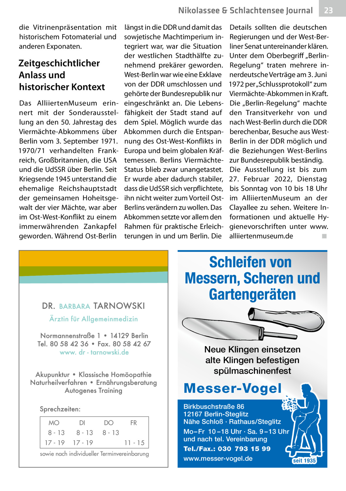 Nikolassee & Schlachtensee Journal die Vitrinenpräsentation mit längst in die DDR und damit das historischem Fotomaterial und sowjetische Machtimperium inanderen Exponaten. tegriert war, war die Situation der westlichen Stadthälfte zuZeitgeschichtlicher nehmend prekärer geworden. West-Berlin war wie eine Exklave Anlass und von der DDR umschlossen und historischer Kontext gehörte der Bundesrepublik nur Das AlliiertenMuseum erin- eingeschränkt an. Die Lebensnert mit der Sonderausstel- fähigkeit der Stadt stand auf lung an den 50. Jahrestag des dem Spiel. Möglich wurde das Viermächte-Abkommens über Abkommen durch die EntspanBerlin vom 3. September 1971. nung des Ost-West-Konflikts in 1970/71 verhandelten Frank- Europa und beim globalen Kräfreich, Großbritannien, die USA temessen. Berlins Viermächteund die UdSSR über Berlin. Seit Status blieb zwar unangetastet. Kriegsende 1945 unterstand die Er wurde aber dadurch stabiler, ehemalige Reichshauptstadt dass die UdSSR sich verpflichtete, der gemeinsamen Hoheitsge- ihn nicht weiter zum Vorteil Ostwalt der vier Mächte, war aber Berlins verändern zu wollen. Das im Ost-West-Konflikt zu einem Abkommen setzte vor allem den immerwährenden Zankapfel Rahmen für praktische Erleichgeworden. Während Ost-Berlin terungen in und um Berlin. Die  Details sollten die deutschen Regierungen und der West-Berliner Senat untereinander klären. Unter dem Oberbegriff „BerlinRegelung“ traten mehrere innerdeutsche Verträge am 3. Juni 1972 per „Schlussprotokoll“ zum Viermächte-Abkommen in Kraft. Die „Berlin-Regelung“ machte den Transitverkehr von und nach West-Berlin durch die DDR berechenbar, Besuche aus WestBerlin in der DDR möglich und die Beziehungen West-Berlins zur Bundesrepublik beständig. Die Ausstellung ist bis zum 27.  Februar 2022, Dienstag bis Sonntag von 10 bis 18 Uhr im AlliiertenMuseum an der Clayallee zu sehen. Weitere Informationen und aktuelle Hygienevorschriften unter www. alliiertenmuseum.de ◾  Schleifen von Messern, Scheren und Gartengeräten  Neue Klingen einsetzen alte Klingen befestigen spülmaschinenfest  Messer-Vogel MO  DI  8 - 13  8 - 13  17 - 19  17 - 19  DO  FR  8 - 13 11 - 15  sowie nach individueller Terminvereinbarung  23  Birkbuschstraße 86 12167 Berlin-Steglitz Nähe Schloß · Rathaus/Steglitz Mo – Fr 10 – 18 Uhr · Sa. 9 – 13 Uhr und nach tel. Vereinbarung Tel./Fax.: 030 793 15 99 www.messer-vogel.de seit 1935