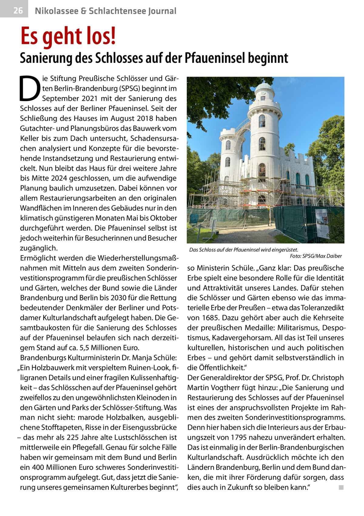 26  Gesundheit& Schlachtensee Journal Nikolassee  Es geht los!  Sanierung des Schlosses auf der Pfaueninsel beginnt  D  ie Stiftung Preußische Schlösser und Gärten Berlin-Brandenburg (SPSG) beginnt im September 2021 mit der Sanierung des Schlosses auf der Berliner Pfaueninsel. Seit der Schließung des Hauses im August 2018 haben Gutachter- und Planungsbüros das Bauwerk vom Keller bis zum Dach untersucht, Schadensursachen analysiert und Konzepte für die bevorstehende Instandsetzung und Restaurierung entwickelt. Nun bleibt das Haus für drei weitere Jahre bis Mitte 2024 geschlossen, um die aufwendige Planung baulich umzusetzen. Dabei können vor allem Restaurierungsarbeiten an den originalen Wandflächen im Inneren des Gebäudes nur in den klimatisch günstigeren Monaten Mai bis Oktober durchgeführt werden. Die Pfaueninsel selbst ist jedoch weiterhin für Besucherinnen und Besucher zugänglich. Ermöglicht werden die Wiederherstellungsmaßnahmen mit Mitteln aus dem zweiten Sonderinvestitionsprogramm für die preußischen Schlösser und Gärten, welches der Bund sowie die Länder Brandenburg und Berlin bis 2030 für die Rettung bedeutender Denkmäler der Berliner und Potsdamer Kulturlandschaft aufgelegt haben. Die Gesamtbaukosten für die Sanierung des Schlosses auf der Pfaueninsel belaufen sich nach derzeitigem Stand auf ca. 5,5 Millionen Euro. Brandenburgs Kulturministerin Dr. Manja Schüle: „Ein Holzbauwerk mit verspieltem Ruinen-Look, filigranen Details und einer fragilen Kulissenhaftigkeit – das Schlösschen auf der Pfaueninsel gehört zweifellos zu den ungewöhnlichsten Kleinoden in den Gärten und Parks der Schlösser-Stiftung. Was man nicht sieht: marode Holzbalken, ausgeblichene Stofftapeten, Risse in der Eisengussbrücke – das mehr als 225 Jahre alte Lustschlösschen ist mittlerweile ein Pflegefall. Genau für solche Fälle haben wir gemeinsam mit dem Bund und Berlin ein 400 Millionen Euro schweres Sonderinvestitionsprogramm aufgelegt. Gut, dass jetzt die Sanierung unseres gemeinsamen Kulturerbes beginnt“,  Das Schloss auf der Pfaueninsel wird eingerüstet. � Foto: SPSG/Max Daiber  so Ministerin Schüle. „Ganz klar: Das preußische Erbe spielt eine besondere Rolle für die Identität und Attraktivität unseres Landes. Dafür stehen die Schlösser und Gärten ebenso wie das immaterielle Erbe der Preußen – etwa das Toleranzedikt von 1685. Dazu gehört aber auch die Kehrseite der preußischen Medaille: Militarismus, Despotismus, Kadavergehorsam. All das ist Teil unseres kulturellen, historischen und auch politischen Erbes – und gehört damit selbstverständlich in die Öffentlichkeit.“ Der Generaldirektor der SPSG, Prof. Dr. Christoph Martin Vogtherr fügt hinzu: „Die Sanierung und Restaurierung des Schlosses auf der Pfaueninsel ist eines der anspruchsvollsten Projekte im Rahmen des zweiten Sonderinvestitionsprogramms. Denn hier haben sich die Interieurs aus der Erbauungszeit von 1795 nahezu unverändert erhalten. Das ist einmalig in der Berlin-Brandenburgischen Kulturlandschaft. Ausdrücklich möchte ich den Ländern Brandenburg, Berlin und dem Bund danken, die mit ihrer Förderung dafür sorgen, dass dies auch in Zukunft so bleiben kann.“� ◾