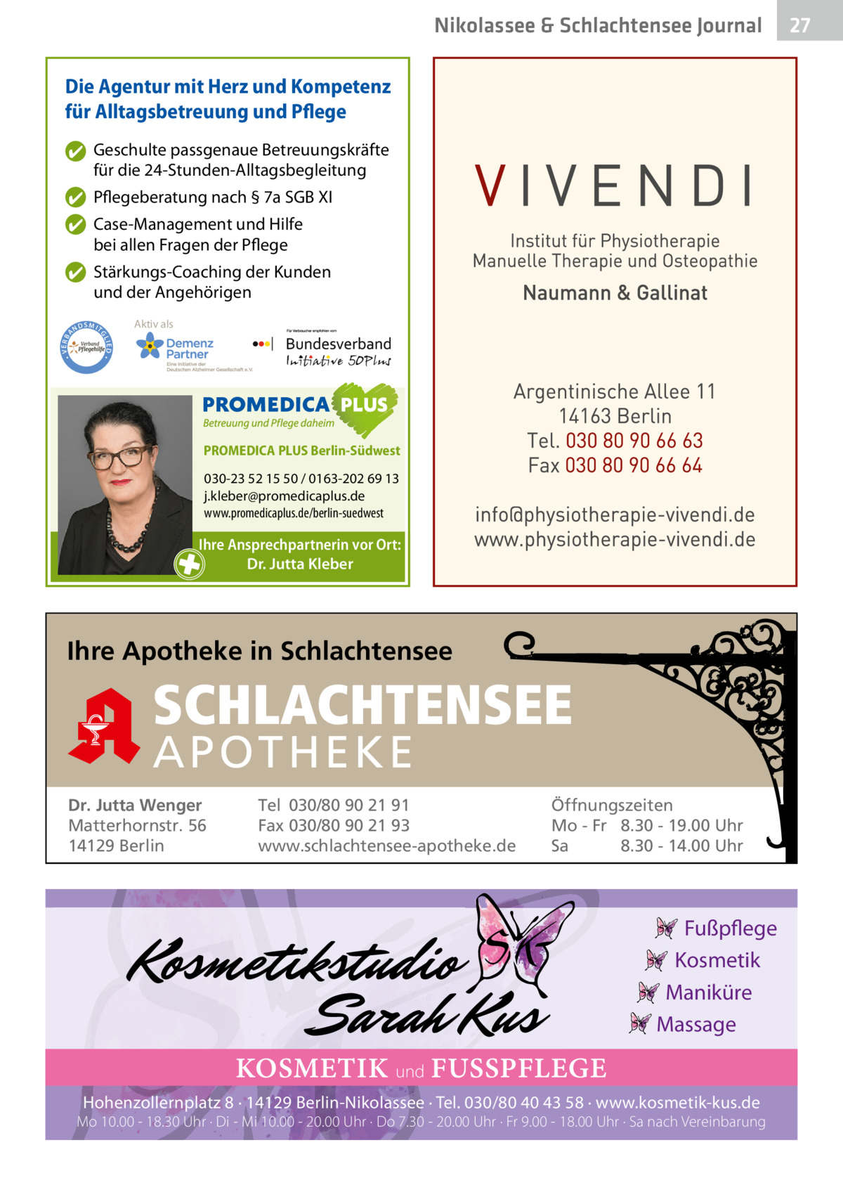 Nikolassee & Schlachtensee Gesundheit Journal Die Agentur mit Herz und Kompetenz für Alltagsbetreuung und Pflege ✔ Geschulte passgenaue Betreuungskräfte für die 24-Stunden-Alltagsbegleitung ✔ Pflegeberatung nach § 7a SGB XI ✔ Case-Management und Hilfe bei allen Fragen der Pflege  ND  Aktiv als  SMIT GL IED •  • VERBA  ✔ Stärkungs-Coaching der Kunden und der Angehörigen  PROMEDICA PLUS Berlin-Südwest  030-23 52 15 50 / 0163-202 69 13 j.kleber@promedicaplus.de www.promedicaplus.de/berlin-suedwest  Ihre Ansprechpartnerin vor Ort: Dr. Jutta Kleber  Ihre Apotheke in Schlachtensee  SCHLACHTENSEE APO THEKE Dr. Jutta Wenger Matterhornstr. 56 14129 Berlin  Tel 030/80 90 21 91 Fax 030/80 90 21 93 www.schlachtensee-apotheke.de  Öffnungszeiten Mo - Fr 8.30 - 19.00 Uhr Sa 8.30 - 14.00 Uhr  Fußpflege Kosmetik Maniküre Massage  KOSMETIK und FUSSPFLEGE Hohenzollernplatz 8 · 14129 Berlin-Nikolassee · Tel. 030/80 40 43 58 · www.kosmetik-kus.de  Mo 10.00 - 18.30 Uhr · Di - Mi 10.00 - 20.00 Uhr · Do 7.30 - 20.00 Uhr · Fr 9.00 - 18.00 Uhr · Sa nach Vereinbarung  27