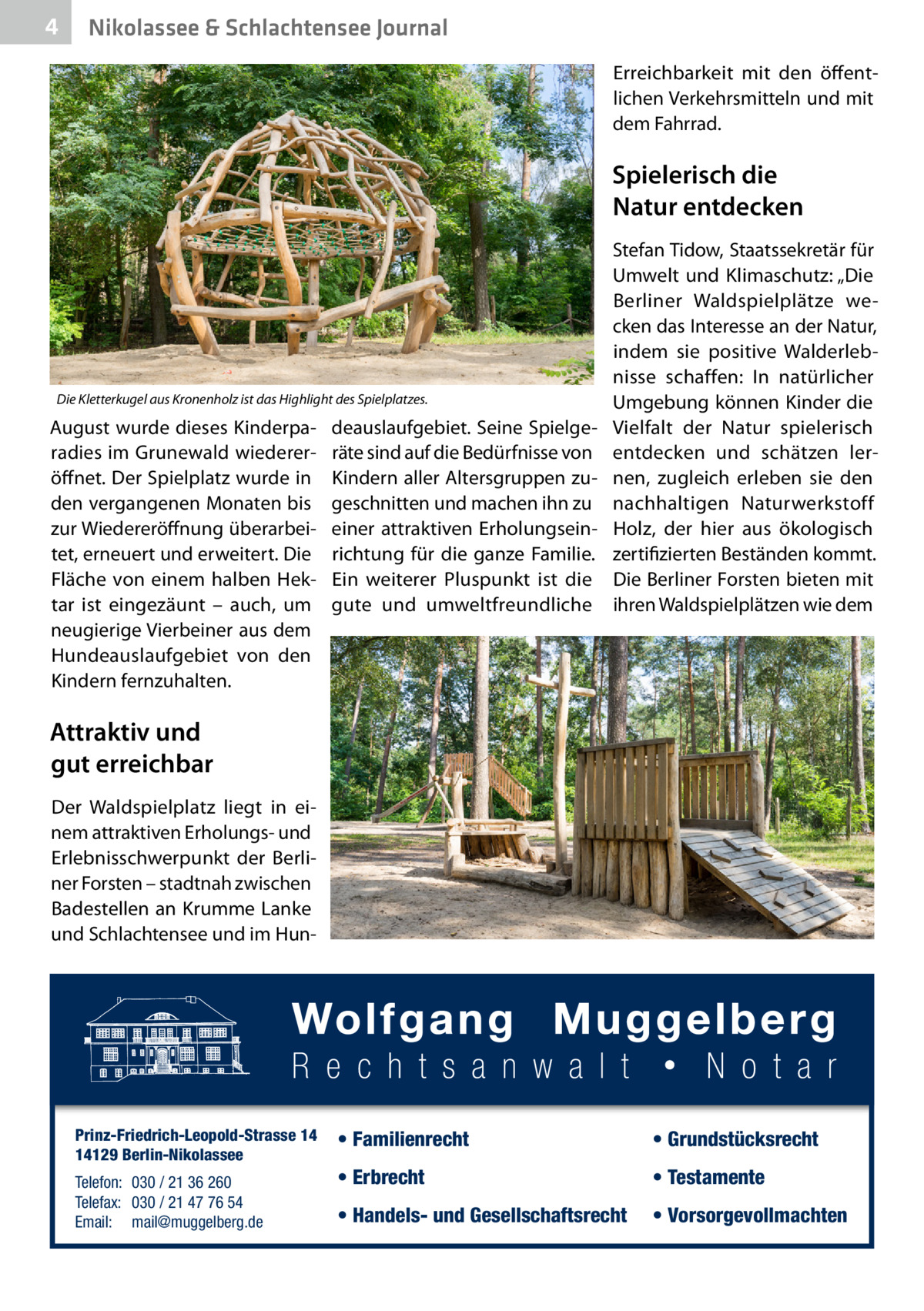 4  Nikolassee & Schlachtensee Journal Erreichbarkeit mit den öffentlichen Verkehrsmitteln und mit dem Fahrrad.  Spielerisch die Natur entdecken  Die Kletterkugel aus Kronenholz ist das Highlight des Spielplatzes.  August wurde dieses Kinderparadies im Grunewald wiedereröffnet. Der Spielplatz wurde in den vergangenen Monaten bis zur Wiedereröffnung überarbeitet, erneuert und erweitert. Die Fläche von einem halben Hektar ist eingezäunt – auch, um neugierige Vierbeiner aus dem Hundeauslaufgebiet von den Kindern fernzuhalten.  deauslaufgebiet. Seine Spielgeräte sind auf die Bedürfnisse von Kindern aller Altersgruppen zugeschnitten und machen ihn zu einer attraktiven Erholungseinrichtung für die ganze Familie. Ein weiterer Pluspunkt ist die gute und umweltfreundliche  Stefan Tidow, Staatssekretär für Umwelt und Klimaschutz: „Die Berliner Waldspielplätze wecken das Interesse an der Natur, indem sie positive Walderlebnisse schaffen: In natürlicher Umgebung können Kinder die Vielfalt der Natur spielerisch entdecken und schätzen lernen, zugleich erleben sie den nachhaltigen Naturwerkstoff Holz, der hier aus ökologisch zertifizierten Beständen kommt. Die Berliner Forsten bieten mit ihren Waldspielplätzen wie dem  Attraktiv und gut erreichbar Der Waldspielplatz liegt in einem attraktiven Erholungs- und Erlebnisschwerpunkt der Berliner Forsten – stadtnah zwischen Badestellen an Krumme Lanke und Schlachtensee und im Hun Prinz-Friedrich-Leopold-Strasse 14 14129 Berlin-Nikolassee Telefon: 030 / 21 36 260 Telefax: 030 / 21 47 76 54 Email: mail@muggelberg.de  • Familienrecht  • Grundstücksrecht  • Erbrecht  • Testamente  • Handels- und Gesellschaftsrecht  • Vorsorgevollmachten