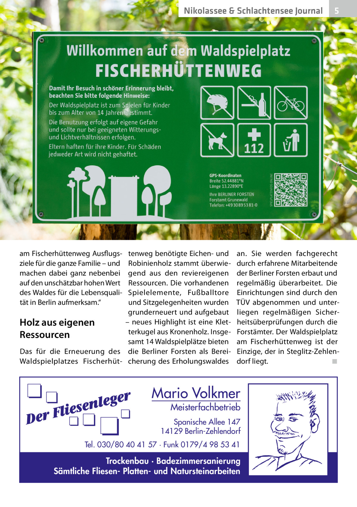 Nikolassee & Schlachtensee Journal  am Fischerhüttenweg Ausflugsziele für die ganze Familie – und machen dabei ganz nebenbei auf den unschätzbar hohen Wert des Waldes für die Lebensqualität in Berlin aufmerksam.“  tenweg benötigte Eichen- und Robinienholz stammt überwiegend aus den reviereigenen Ressourcen. Die vorhandenen Spielelemente, Fußballtore und Sitzgelegenheiten wurden grunderneuert und aufgebaut – neues Highlight ist eine KletHolz aus eigenen terkugel aus Kronenholz. InsgeRessourcen samt 14 Waldspielplätze bieten Das für die Erneuerung des die Berliner Forsten als BereiWaldspielplatzes Fischerhüt- cherung des Erholungswaldes  5  an. Sie werden fachgerecht durch erfahrene Mitarbeitende der Berliner Forsten erbaut und regelmäßig überarbeitet. Die Einrichtungen sind durch den TÜV abgenommen und unterliegen regelmäßigen Sicherheitsüberprüfungen durch die Forstämter. Der Waldspielplatz am Fischerhüttenweg ist der Einzige, der in Steglitz-Zehlendorf liegt. � ◾  Mario Volkmer  Meisterfachbetrieb  Spanische Allee 147 14129 Berlin-Zehlendorf Tel. 030/80 40 41 57 · Funk 0179/4 98 53 41  Trockenbau · Badezimmersanierung Sämtliche Fliesen- Platten- und Natursteinarbeiten