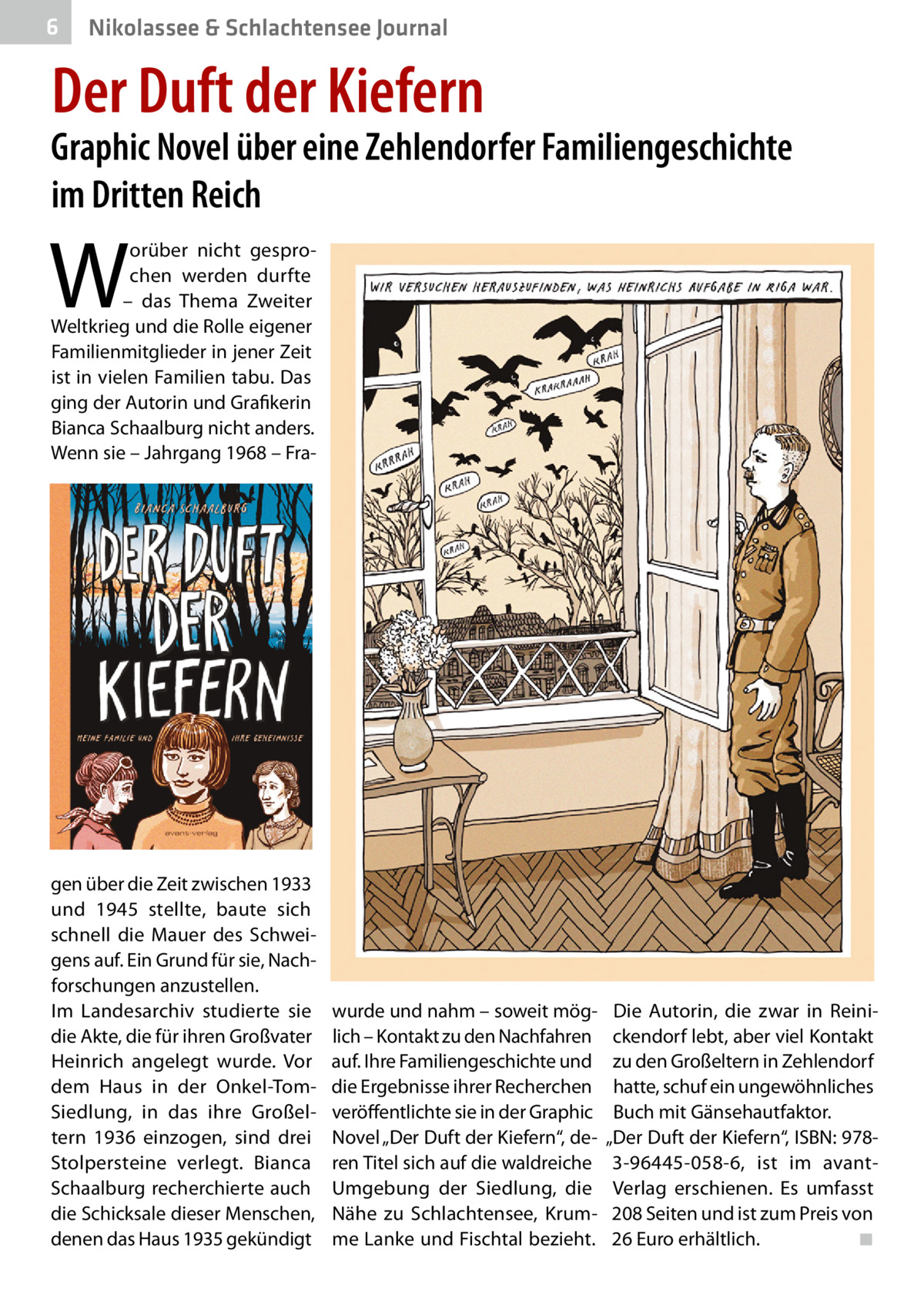 6  Nikolassee & Schlachtensee Journal  Der Duft der Kiefern  Graphic Novel über eine Zehlendorfer Familiengeschichte im Dritten Reich  W  orüber nicht gesprochen werden durfte – das Thema Zweiter Weltkrieg und die Rolle eigener Familienmitglieder in jener Zeit ist in vielen Familien tabu. Das ging der Autorin und Grafikerin Bianca Schaalburg nicht anders. Wenn sie – Jahrgang 1968 – Fra gen über die Zeit zwischen 1933 und 1945 stellte, baute sich schnell die Mauer des Schweigens auf. Ein Grund für sie, Nachforschungen anzustellen. Im Landesarchiv studierte sie die Akte, die für ihren Großvater Heinrich angelegt wurde. Vor dem Haus in der Onkel-TomSiedlung, in das ihre Großeltern 1936 einzogen, sind drei Stolpersteine verlegt. Bianca Schaalburg recherchierte auch die Schicksale dieser Menschen, denen das Haus 1935 gekündigt  wurde und nahm – soweit möglich – Kontakt zu den Nachfahren auf. Ihre Familiengeschichte und die Ergebnisse ihrer Recherchen veröffentlichte sie in der Graphic Novel „Der Duft der Kiefern“, deren Titel sich auf die waldreiche Umgebung der Siedlung, die Nähe zu Schlachtensee, Krumme Lanke und Fischtal bezieht.  Die Autorin, die zwar in Reinickendorf lebt, aber viel Kontakt zu den Großeltern in Zehlendorf hatte, schuf ein ungewöhnliches Buch mit Gänsehautfaktor. „Der Duft der Kiefern“, ISBN: 9783-96445-058-6, ist im avantVerlag erschienen. Es umfasst 208 Seiten und ist zum Preis von 26 Euro erhältlich. � ◾