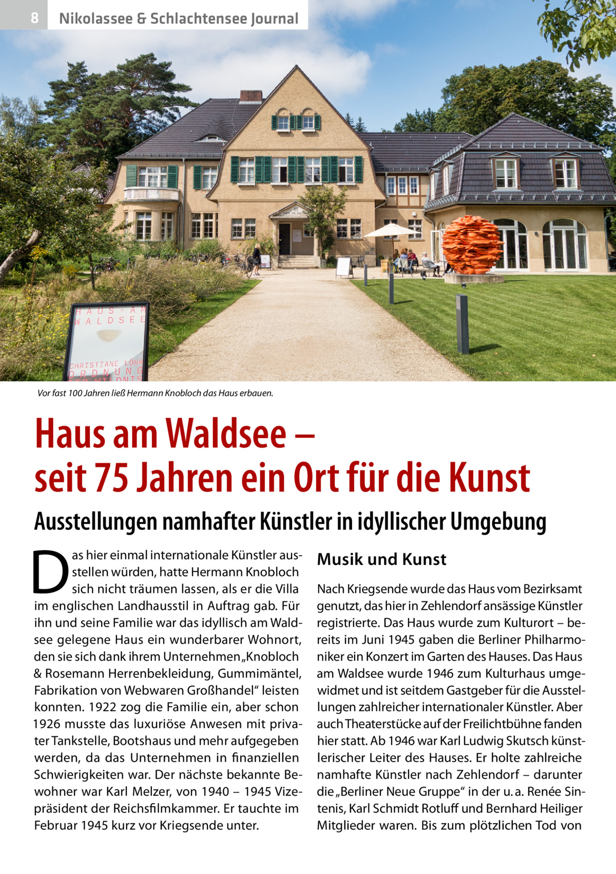 8  Nikolassee & Schlachtensee Journal  Vor fast 100 Jahren ließ Hermann Knobloch das Haus erbauen.  Haus am Waldsee – seit 75 Jahren ein Ort für die Kunst Ausstellungen namhafter Künstler in idyllischer Umgebung  D  as hier einmal internationale Künstler ausstellen würden, hatte Hermann Knobloch sich nicht träumen lassen, als er die Villa im englischen Landhausstil in Auftrag gab. Für ihn und seine Familie war das idyllisch am Waldsee gelegene Haus ein wunderbarer Wohnort, den sie sich dank ihrem Unternehmen „Knobloch & Rosemann Herrenbekleidung, Gummimäntel, Fabrikation von Webwaren Großhandel“ leisten konnten. 1922 zog die Familie ein, aber schon 1926 musste das luxuriöse Anwesen mit privater Tankstelle, Bootshaus und mehr aufgegeben werden, da das Unternehmen in finanziellen Schwierigkeiten war. Der nächste bekannte Bewohner war Karl Melzer, von 1940 – 1945 Vizepräsident der Reichsfilmkammer. Er tauchte im Februar 1945 kurz vor Kriegsende unter.  Musik und Kunst Nach Kriegsende wurde das Haus vom Bezirks­amt genutzt, das hier in Zehlendorf ansässige Künstler registrierte. Das Haus wurde zum Kulturort – bereits im Juni 1945 gaben die Berliner Philharmoniker ein Konzert im Garten des Hauses. Das Haus am Waldsee wurde 1946 zum Kulturhaus umgewidmet und ist seitdem Gastgeber für die Ausstellungen zahlreicher internationaler Künstler. Aber auch Theaterstücke auf der Freilichtbühne fanden hier statt. Ab 1946 war Karl Ludwig Skutsch künstlerischer Leiter des Hauses. Er holte zahlreiche namhafte Künstler nach Zehlendorf – darunter die „Berliner Neue Gruppe“ in der u. a. Renée Sintenis, Karl Schmidt Rotluff und Bernhard Heiliger Mitglieder waren. Bis zum plötzlichen Tod von