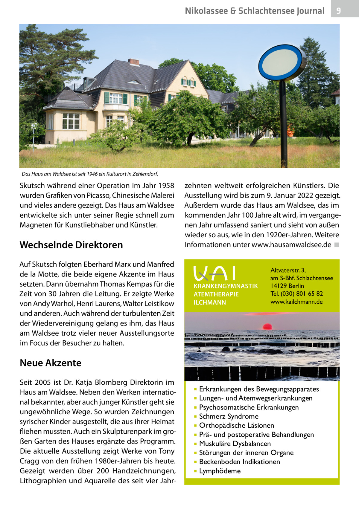 Nikolassee & Schlachtensee Journal  9  Das Haus am Waldsee ist seit 1946 ein Kulturort in Zehlendorf.  Skutsch während einer Operation im Jahr 1958 wurden Grafiken von Picasso, Chinesische Malerei und vieles andere gezeigt. Das Haus am Waldsee entwickelte sich unter seiner Regie schnell zum Magneten für Kunstliebhaber und Künstler.  Wechselnde Direktoren Auf Skutsch folgten Eberhard Marx und Manfred de la Motte, die beide eigene Akzente im Haus setzten. Dann übernahm Thomas Kempas für die Zeit von 30 Jahren die Leitung. Er zeigte Werke von Andy Warhol, Henri Laurens, Walter Leistikow und anderen. Auch während der turbulenten Zeit der Wiedervereinigung gelang es ihm, das Haus am Waldsee trotz vieler neuer Ausstellungsorte im Focus der Besucher zu halten.  zehnten weltweit erfolgreichen Künstlers. Die Ausstellung wird bis zum 9. Januar 2022 gezeigt. Außerdem wurde das Haus am Waldsee, das im kommenden Jahr 100 Jahre alt wird, im vergangenen Jahr umfassend saniert und sieht von außen wieder so aus, wie in den 1920er-Jahren. Weitere Informationen unter www.hausamwaldsee.de ◾ �  KRANKENGYMNASTIK ATEMTHERAPIE ILCHMANN  Altvaterstr. 3, am S-Bhf. Schlachtensee 14129 Berlin Tel. (030) 801 65 82 www.kailchmann.de  Neue Akzente Seit 2005 ist Dr.  Katja Blomberg Direktorin im Haus am Waldsee. Neben den Werken international bekannter, aber auch junger Künstler geht sie ungewöhnliche Wege. So wurden Zeichnungen syrischer Kinder ausgestellt, die aus ihrer Heimat fliehen mussten. Auch ein Skulpturenpark im großen Garten des Hauses ergänzte das Programm. Die aktuelle Ausstellung zeigt Werke von Tony Cragg von den frühen 1980er-Jahren bis heute. Gezeigt werden über 200 Handzeichnungen, Lithographien und Aquarelle des seit vier Jahr Erkrankungen des Bewegungsapparates Lungen- und Atemwegserkrankungen  Psychosomatische Erkrankungen  Schmerz Syndrome  Orthopädische Läsionen  Prä- und postoperative Behandlungen  Muskuläre Dysbalancen  Störungen der inneren Organe  Beckenboden Indikationen  Lymphödeme  