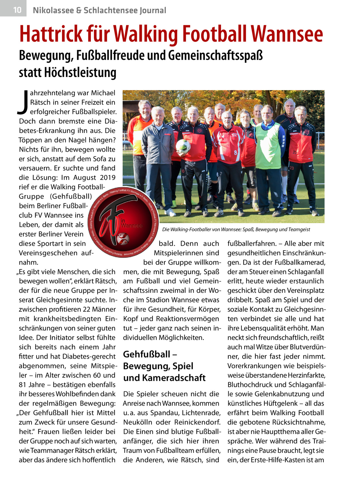 10  Nikolassee & Schlachtensee Journal  Hattrick für Walking Football Wannsee  Bewegung, Fußballfreude und Gemeinschaftsspaß statt Höchstleistung  J  ahrzehntelang war Michael Rätsch in seiner Freizeit ein erfolgreicher Fußballspieler. Doch dann bremste eine Diabetes-Erkrankung ihn aus. Die Töppen an den Nagel hängen? Nichts für ihn, bewegen wollte er sich, anstatt auf dem Sofa zu versauern. Er suchte und fand die Lösung: Im August 2019 rief er die Walking FootballGruppe (Gehfußball) beim Berliner Fußballclub FV Wannsee ins Leben, der damit als erster Berliner Verein diese Sportart in sein Vereinsgeschehen aufnahm. „Es gibt viele Menschen, die sich bewegen wollen“, erklärt Rätsch, der für die neue Gruppe per Inserat Gleichgesinnte suchte. Inzwischen profitieren 22 Männer mit krankheitsbedingten Einschränkungen von seiner guten Idee. Der Initiator selbst fühlte sich bereits nach einem Jahr fitter und hat Diabetes-gerecht abgenommen, seine Mitspieler – im Alter zwischen 60 und 81 Jahre – bestätigen ebenfalls ihr besseres Wohlbefinden dank der regelmäßigen Bewegung: „Der Gehfußball hier ist Mittel zum Zweck für unsere Gesundheit.“ Frauen ließen leider bei der Gruppe noch auf sich warten, wie Teammanager Rätsch erklärt, aber das ändere sich hoffentlich  Die Walking-Footballer von Wannsee: Spaß, Bewegung und Teamgeist  bald. Denn auch Mitspielerinnen sind bei der Gruppe willkommen, die mit Bewegung, Spaß am Fußball und viel Gemeinschaftssinn zweimal in der Woche im Stadion Wannsee etwas für ihre Gesundheit, für Körper, Kopf und Reaktionsvermögen tut – jeder ganz nach seinen individuellen Möglichkeiten.  Gehfußball – Bewegung, Spiel und Kameradschaft Die Spieler scheuen nicht die Anreise nach Wannsee, kommen u. a. aus Spandau, Lichtenrade, Neukölln oder Reinickendorf. Die Einen sind blutige Fußballanfänger, die sich hier ihren Traum von Fußballteam erfüllen, die Anderen, wie Rätsch, sind  fußballerfahren. – Alle aber mit gesundheitlichen Einschränkungen. Da ist der Fußballkamerad, der am Steuer einen Schlaganfall erlitt, heute wieder erstaunlich geschickt über den Vereinsplatz dribbelt. Spaß am Spiel und der soziale Kontakt zu Gleichgesinnten verbindet sie alle und hat ihre Lebensqualität erhöht. Man neckt sich freundschaftlich, reißt auch mal Witze über Blutverdünner, die hier fast jeder nimmt. Vorerkrankungen wie beispielsweise überstandene Herzinfarkte, Bluthochdruck und Schlaganfälle sowie Gelenkabnutzung und künstliches Hüftgelenk – all das erfährt beim Walking Football die gebotene Rücksichtnahme, ist aber nie Hauptthema aller Gespräche. Wer während des Trainings eine Pause braucht, legt sie ein, der Erste-Hilfe-Kasten ist am