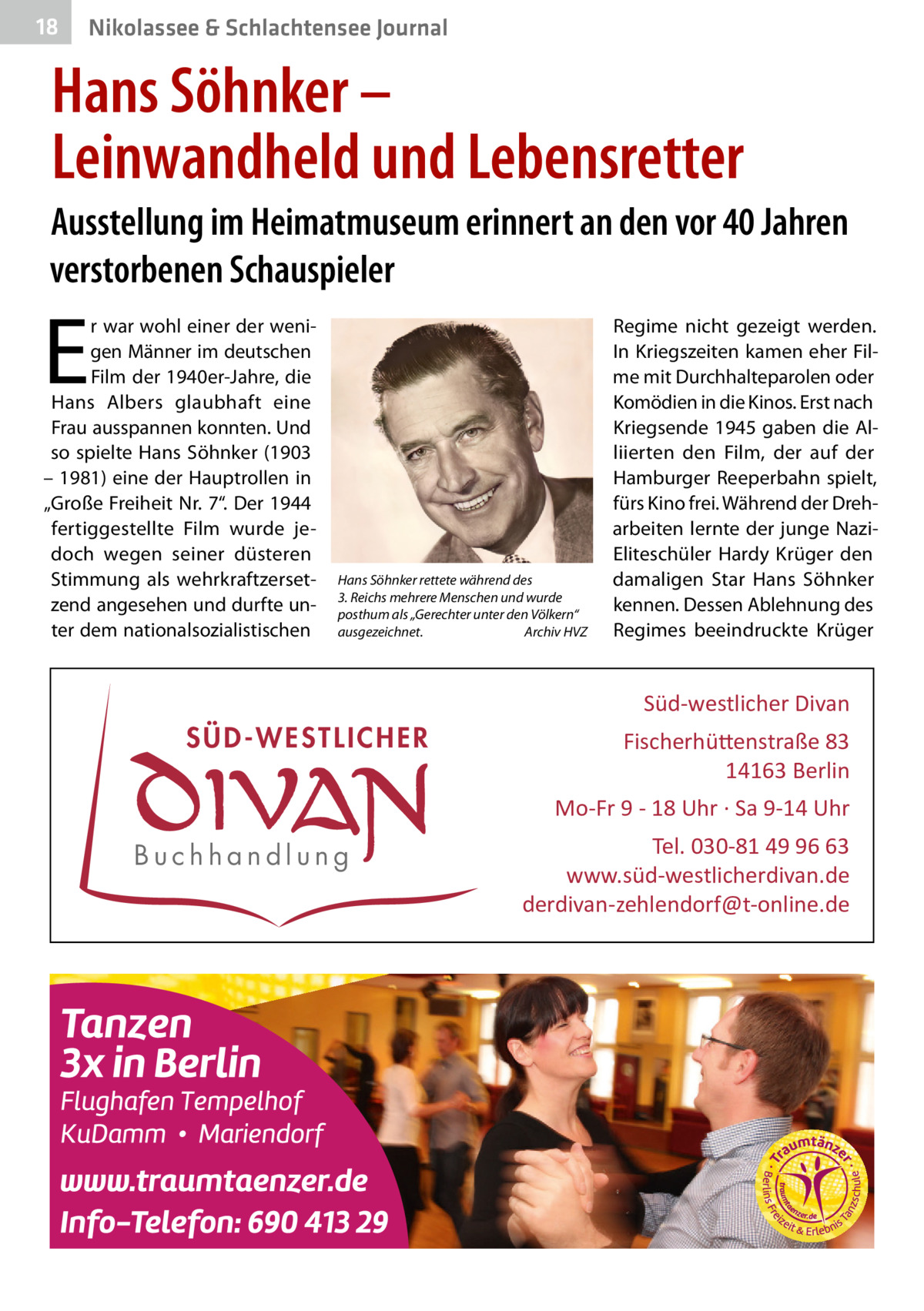 18  Nikolassee & Schlachtensee Journal  Hans Söhnker – Leinwandheld und Lebensretter Ausstellung im Heimatmuseum erinnert an den vor 40 Jahren verstorbenen Schauspieler  E  r war wohl einer der wenigen Männer im deutschen Film der 1940er-Jahre, die Hans Albers glaubhaft eine Frau ausspannen konnten. Und so spielte Hans Söhnker (1903 – 1981) eine der Hauptrollen in „Große Freiheit Nr. 7“. Der 1944 fertiggestellte Film wurde jedoch wegen seiner düsteren Stimmung als wehrkraftzersetzend angesehen und durfte unter dem nationalsozialistischen  Hans Söhnker rettete während des 3. Reichs mehrere Menschen und wurde posthum als „Gerechter unter den Völkern“ ausgezeichnet. Archiv HVZ  Regime nicht gezeigt werden. In Kriegszeiten kamen eher Filme mit Durchhalteparolen oder Komödien in die Kinos. Erst nach Kriegsende 1945 gaben die Alliierten den Film, der auf der Hamburger Reeperbahn spielt, fürs Kino frei. Während der Dreharbeiten lernte der junge NaziEliteschüler Hardy Krüger den damaligen Star Hans Söhnker kennen. Dessen Ablehnung des Regimes beeindruckte Krüger  Süd-westlicher Divan  SÜD-WESTLICHER  Fischerhü�enstraße 83 14163 Berlin Mo-Fr 9 - 18 Uhr · Sa 9-14 Uhr  Buchhandlung  Tel. 030-81 49 96 63 www.süd-westlicherdivan.de derdivan-zehlendorf@t-online.de