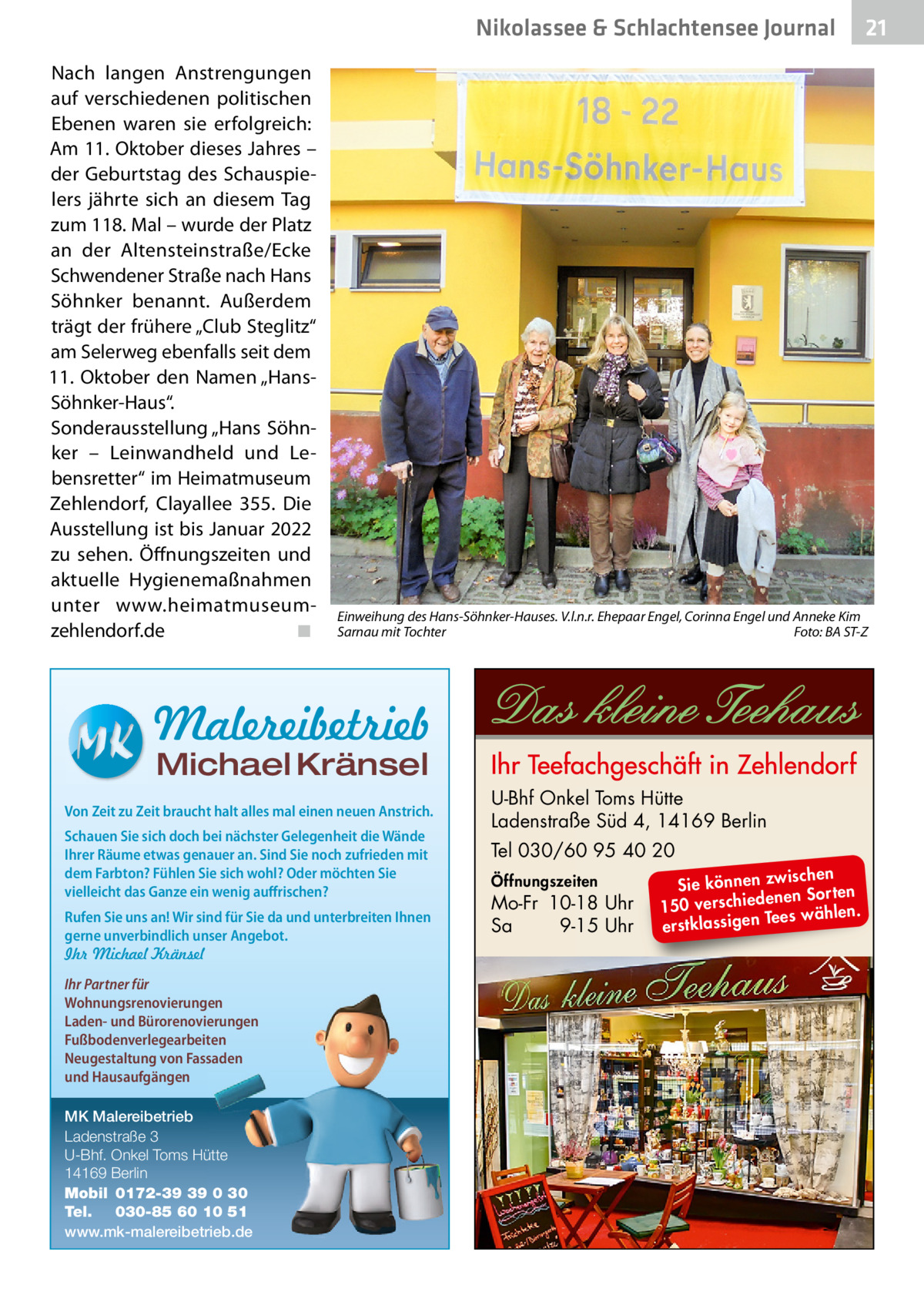 Nikolassee & Schlachtensee Journal Nach langen Anstrengungen auf verschiedenen politischen Ebenen waren sie erfolgreich: Am 11. Oktober dieses Jahres – der Geburtstag des Schauspielers jährte sich an diesem Tag zum 118. Mal – wurde der Platz an der Altensteinstraße/Ecke Schwendener Straße nach Hans Söhnker benannt. Außerdem trägt der frühere „Club Steglitz“ am Selerweg ebenfalls seit dem 11.  Oktober den Namen „HansSöhnker-Haus“. Sonderausstellung „Hans Söhnker – Leinwandheld und Lebensretter“ im Heimatmuseum Zehlendorf, Clayallee  355. Die Ausstellung ist bis Januar 2022 zu sehen. Öffnungszeiten und aktuelle Hygienemaßnahmen unter www.heimatmuseumzehlendorf.de � ◾  Einweihung des Hans-Söhnker-Hauses. V.l.n.r. Ehepaar Engel, Corinna Engel und Anneke Kim Sarnau mit Tochter � Foto: BA ST-Z  Malereibetrieb Michael Kränsel  Von Zeit zu Zeit braucht halt alles mal einen neuen Anstrich. Schauen Sie sich doch bei nächster Gelegenheit die Wände Ihrer Räume etwas genauer an. Sind Sie noch zufrieden mit dem Farbton? Fühlen Sie sich wohl? Oder möchten Sie vielleicht das Ganze ein wenig auffrischen? Rufen Sie uns an! Wir sind für Sie da und unterbreiten Ihnen gerne unverbindlich unser Angebot. Ihr Michael Kränsel Ihr Partner für Wohnungsrenovierungen Laden- und Bürorenovierungen Fußbodenverlegearbeiten Neugestaltung von Fassaden und Hausaufgängen MK Malereibetrieb Ladenstraße 3 U-Bhf. Onkel Toms Hütte 14169 Berlin Mobil 0172-39 39 0 30 Tel. 030-85 60 10 51 www.mk-malereibetrieb.de  21  U-Bhf Onkel Toms Hütte Ladenstraße Süd 4, 14169 Berlin Tel 030/60 95 40 20 Öffnungszeiten  Mo-Fr 10-18 Uhr Sa 9-15 Uhr  ischen Sie können zw n Sorten ne de ie ch 150 vers wählen. es Te erstklassigen