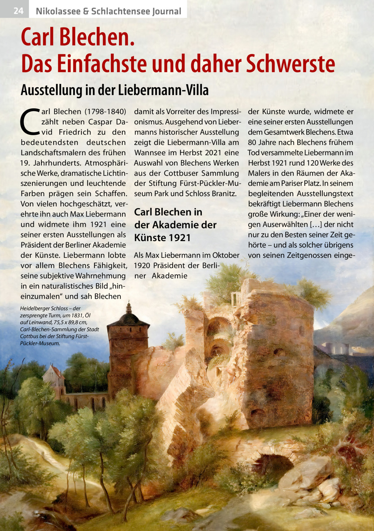 24  Nikolassee & Schlachtensee Journal  Carl Blechen. Das Einfachste und daher Schwerste Ausstellung in der Liebermann-Villa  C  arl Blechen (1798-1840) zählt neben Caspar David Friedrich zu den bedeutendsten deutschen Landschaftsmalern des frühen 19.  Jahrhunderts. Atmosphärische Werke, dramatische Lichtinszenierungen und leuchtende Farben prägen sein Schaffen. Von vielen hochgeschätzt, verehrte ihn auch Max Liebermann und widmete ihm 1921 eine seiner ersten Ausstellungen als Präsident der Berliner Akademie der Künste. Liebermann lobte vor allem Blechens Fähigkeit, seine subjektive Wahrnehmung in ein naturalistisches Bild „hineinzumalen“ und sah Blechen Heidelberger Schloss – der zersprengte Turm, um 1831, Öl auf Leinwand, 75,5 x 89,8 cm, Carl-Blechen-Sammlung der Stadt Cottbus bei der Stiftung FürstPückler-Museum.  damit als Vorreiter des Impressionismus. Ausgehend von Liebermanns historischer Ausstellung zeigt die Liebermann-Villa am Wannsee im Herbst 2021 eine Auswahl von Blechens Werken aus der Cottbuser Sammlung der Stiftung Fürst-Pückler-Museum Park und Schloss Branitz.  Carl Blechen in der Akademie der Künste 1921 Als Max Liebermann im Oktober 1920 Präsident der Berliner Akademie  der Künste wurde, widmete er eine seiner ersten Ausstellungen dem Gesamtwerk Blechens. Etwa 80 Jahre nach Blechens frühem Tod versammelte Liebermann im Herbst 1921 rund 120 Werke des Malers in den Räumen der Akademie am Pariser Platz. In seinem begleitenden Ausstellungstext bekräftigt Liebermann Blechens große Wirkung: „Einer der wenigen Auserwählten […] der nicht nur zu den Besten seiner Zeit gehörte – und als solcher übrigens von seinen Zeitgenossen eing