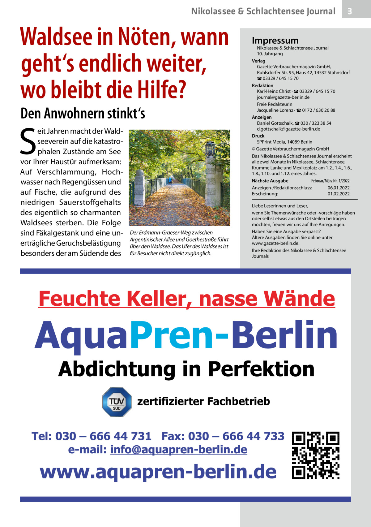 Nikolassee & Schlachtensee Journal  Waldsee in Nöten, wann geht‘s endlich weiter, wo bleibt die Hilfe? Den Anwohnern stinkt‘s  S  eit Jahren macht der Waldseeverein auf die katastrophalen Zustände am See vor ihrer Haustür aufmerksam: Auf Verschlammung, Hochwasser nach Regengüssen und auf Fische, die aufgrund des niedrigen Sauerstoffgehalts des eigentlich so charmanten Waldsees sterben. Die Folge sind Fäkalgestank und eine unerträgliche Geruchsbelästigung besonders der am Südende des  Der Erdmann-Graeser-Weg zwischen Argentinischer Allee und Goethestraße führt über den Waldsee. Das Ufer des Waldsees ist für Besucher nicht direkt zugänglich.  3  Impressum  Nikolassee & Schlachtensee Journal 10. Jahrgang Verlag Gazette Verbrauchermagazin GmbH, Ruhlsdorfer Str. 95, Haus 42, 14532 Stahnsdorf ☎ 03329 / 645 15 70 Redaktion Karl-Heinz Christ · ☎ 03329 / 645 15 70 journal@gazette-berlin.de Freie Redakteurin Jacqueline Lorenz · ☎ 0172 / 630 26 88 Anzeigen Daniel Gottschalk, ☎ 030 / 323 38 54 d.gottschalk@gazette-berlin.de Druck SPPrint Media, 14089 Berlin © Gazette Verbrauchermagazin GmbH Das Nikolassee & Schlachtensee Journal erscheint alle zwei Monate in Nikolassee, Schlachtensee, Krumme Lanke und Mexikoplatz am 1.2., 1.4., 1.6., 1.8., 1.10. und 1.12. eines Jahres. Februar/März Nr. 1/2022 Nächste Ausgabe 	 Anzeigen-/Redaktionsschluss:	06.01.2022 Erscheinung:	01.02.2022 Liebe Leserinnen und Leser, wenn Sie Themenwünsche oder -vorschläge haben oder selbst etwas aus den Ortsteilen beitragen möchten, freuen wir uns auf Ihre Anregungen. Haben Sie eine Ausgabe verpasst? Ältere Ausgaben finden Sie online unter www.gazette-berlin.de. Ihre Redaktion des Nikolassee & Schlachtensee Journals  zertifizierter Fachbetrieb