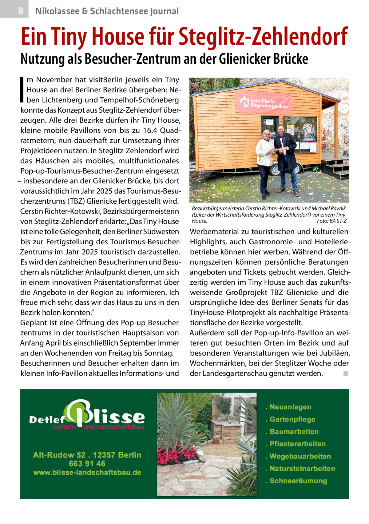 8  Nikolassee & Schlachtensee Journal  Ein Tiny House für Steglitz-Zehlendorf  Nutzung als Besucher-Zentrum an der Glienicker Brücke  I  m November hat visitBerlin jeweils ein Tiny House an drei Berliner Bezirke übergeben: Neben Lichtenberg und Tempelhof-Schöneberg konnte das Konzept aus Steglitz-Zehlendorf überzeugen. Alle drei Bezirke dürfen ihr Tiny House, kleine mobile Pavillons von bis zu 16,4  Quadratmetern, nun dauerhaft zur Umsetzung ihrer Projektideen nutzen. In Steglitz-Zehlendorf wird das Häuschen als mobiles, multifunktionales Pop-up-Tourismus-Besucher-Zentrum eingesetzt – insbesondere an der Glienicker Brücke, bis dort voraussichtlich im Jahr 2025 das Tourismus-Besucherzentrums (TBZ) Glienicke fertiggestellt wird. Cerstin Richter-Kotowski, Bezirksbürgermeisterin von Steglitz-Zehlendorf erklärte: „Das Tiny House ist eine tolle Gelegenheit, den Berliner Südwesten bis zur Fertigstellung des Tourismus-BesucherZentrums im Jahr 2025 touristisch darzustellen. Es wird den zahlreichen Besucherinnen und Besuchern als nützlicher Anlaufpunkt dienen, um sich in einem innovativen Präsentationsformat über die Angebote in der Region zu informieren. Ich freue mich sehr, dass wir das Haus zu uns in den Bezirk holen konnten.“ Geplant ist eine Öffnung des Pop-up Besucherzentrums in der touristischen Hauptsaison von Anfang April bis einschließlich September immer an den Wochenenden von Freitag bis Sonntag. Besucherinnen und Besucher erhalten dann im kleinen Info-Pavillon aktuelles Informations- und  Bezirksbürgermeisterin Cerstin Richter-Kotowski und Michael Pawlik (Leiter der Wirtschaftsförderung Steglitz-Zehlendorf) vor einem Tiny House. � Foto: BA ST-Z  Werbematerial zu touristischen und kulturellen Highlights, auch Gastronomie- und Hotelleriebetriebe können hier werben. Während der Öffnungszeiten können persönliche Beratungen angeboten und Tickets gebucht werden. Gleichzeitig werden im Tiny House auch das zukunftsweisende Großprojekt TBZ Glienicke und die ursprüngliche Idee des Berliner Senats für das TinyHouse-Pilotprojekt als nachhaltige Präsentationsfläche der Bezirke vorgestellt. Außerdem soll der Pop-up-Info-Pavillon an weiteren gut besuchten Orten im Bezirk und auf besonderen Veranstaltungen wie bei Jubiläen, Wochenmärkten, bei der Steglitzer Woche oder der Landesgartenschau genutzt werden.� ◾