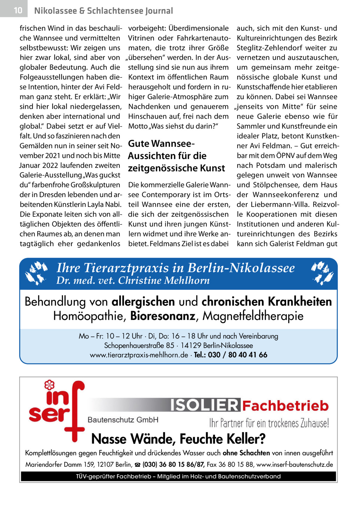 10  Nikolassee & Schlachtensee Journal  frischen Wind in das beschauliche Wannsee und vermittelten selbstbewusst: Wir zeigen uns hier zwar lokal, sind aber von globaler Bedeutung. Auch die Folgeausstellungen haben diese Intention, hinter der Avi Feldman ganz steht. Er erklärt: „Wir sind hier lokal niedergelassen, denken aber international und global.“ Dabei setzt er auf Vielfalt. Und so faszinieren nach den Gemälden nun in seiner seit November 2021 und noch bis Mitte Januar 2022 laufenden zweiten Galerie-Ausstellung „Was guckst du“ farbenfrohe Großskulpturen der in Dresden lebenden und arbeitenden Künstlerin Layla Nabi. Die Exponate leiten sich von alltäglichen Objekten des öffentlichen Raumes ab, an denen man tagtäglich eher gedankenlos  vorbeigeht: Überdimensionale Vitrinen oder Fahrkartenautomaten, die trotz ihrer Größe „übersehen“ werden. In der Ausstellung sind sie nun aus ihrem Kontext im öffentlichen Raum herausgeholt und fordern in ruhiger Galerie-Atmosphäre zum Nachdenken und genauerem Hinschauen auf, frei nach dem Motto „Was siehst du darin?“  Gute WannseeAussichten für die zeitgenössische Kunst Die kommerzielle Galerie Wannsee Contemporary ist im Ortsteil Wannsee eine der ersten, die sich der zeitgenössischen Kunst und ihren jungen Künstlern widmet und ihre Werke anbietet. Feldmans Ziel ist es dabei  auch, sich mit den Kunst- und Kultureinrichtungen des Bezirk Steglitz-Zehlendorf weiter zu vernetzen und auszutauschen, um gemeinsam mehr zeitgenössische globale Kunst und Kunstschaffende hier etablieren zu können. Dabei sei Wannsee „jenseits von Mitte“ für seine neue Galerie ebenso wie für Sammler und Kunstfreunde ein idealer Platz, betont Kunstkenner Avi Feldman. – Gut erreichbar mit dem ÖPNV auf dem Weg nach Potsdam und malerisch gelegen unweit von Wannsee und Stölpchensee, dem Haus der Wannseekonferenz und der Liebermann-Villa. Reizvolle Kooperationen mit diesen Institutionen und anderen Kultureinrichtungen des Bezirks kann sich Galerist Feldman gut  Ihre Tierarztpraxis in Berlin-Nikolassee  Dr. med. vet. Christine Mehlhorn  Behandlung von allergischen und chronischen Krankheiten Homöopathie, Bioresonanz, Magnetfeldtherapie Mo – Fr: 10 – 12 Uhr · Di, Do: 16 – 18 Uhr und nach Vereinbarung Schopenhauerstraße 85 · 14129 Berlin-Nikolassee www.tierarztpraxis-mehlhorn.de · Tel.: 030 / 80 40 41 66  Nasse Wände, Feuchte Keller? Komplettlösungen gegen Feuchtigkeit und drückendes Wasser auch ohne Schachten von innen ausgeführt Mariendorfer Damm 159, 12107 Berlin, ☎ (030) 36 80 15 86/87, Fax 36 80 15 88, www.inserf-bautenschutz.de TÜV-geprüfter Fachbetrieb – Mitglied im Holz- und Bautenschutzverband