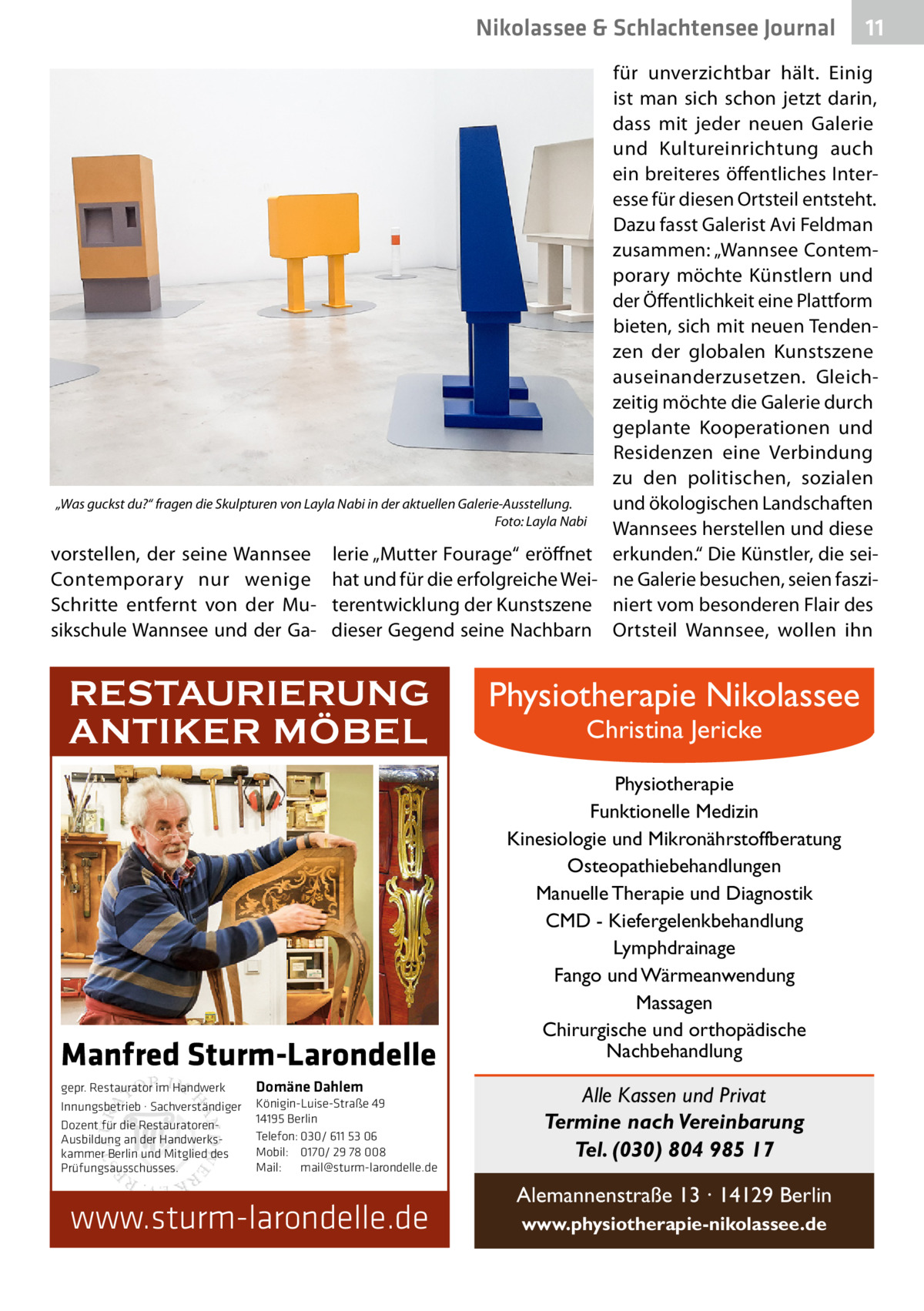 Nikolassee & Schlachtensee Journal  11  für unverzichtbar hält. Einig ist man sich schon jetzt darin, dass mit jeder neuen Galerie und Kultureinrichtung auch ein breiteres öffentliches Interesse für diesen Ortsteil entsteht. Dazu fasst Galerist Avi Feldman zusammen: „Wannsee Contemporary möchte Künstlern und der Öffentlichkeit eine Plattform bieten, sich mit neuen Tendenzen der globalen Kunstszene auseinanderzusetzen. Gleichzeitig möchte die Galerie durch geplante Kooperationen und Residenzen eine Verbindung zu den politischen, sozialen „Was guckst du?“ fragen die Skulpturen von Layla Nabi in der aktuellen Galerie-Ausstellung. und ökologischen Landschaften � Foto: Layla Nabi Wannsees herstellen und diese vorstellen, der seine Wannsee lerie „Mutter Fourage“ eröffnet erkunden.“ Die Künstler, die seiContemporary nur wenige hat und für die erfolgreiche Wei- ne Galerie besuchen, seien fasziSchritte entfernt von der Mu- terentwicklung der Kunstszene niert vom besonderen Flair des sikschule Wannsee und der Ga- dieser Gegend seine Nachbarn Ortsteil Wannsee, wollen ihn  RESTAURIERUNG ANTIKER MÖBEL  Manfred Sturm-Larondelle gepr. Restaurator im Handwerk Innungsbetrieb · Sachverständiger Dozent für die RestauratorenAusbildung an der Handwerkskammer Berlin und Mitglied des Prüfungsausschusses.  Domäne Dahlem Königin-Luise-Straße 49 14195 Berlin Telefon: 030/ 611 53 06 Mobil: 0170/ 29 78 008 Mail: mail@sturm-larondelle.de  www.sturm-larondelle.de  Physiotherapie Nikolassee Christina Jericke  Physiotherapie Funktionelle Medizin Kinesiologie und Mikronährstoffberatung Osteopathiebehandlungen Manuelle Therapie und Diagnostik CMD - Kiefergelenkbehandlung Lymphdrainage Fango und Wärmeanwendung Massagen Chirurgische und orthopädische Nachbehandlung  Alle Kassen und Privat Termine nach Vereinbarung Tel. (030) 804 985 17 Alemannenstraße 13 · 14129 Berlin www.physiotherapie-nikolassee.de