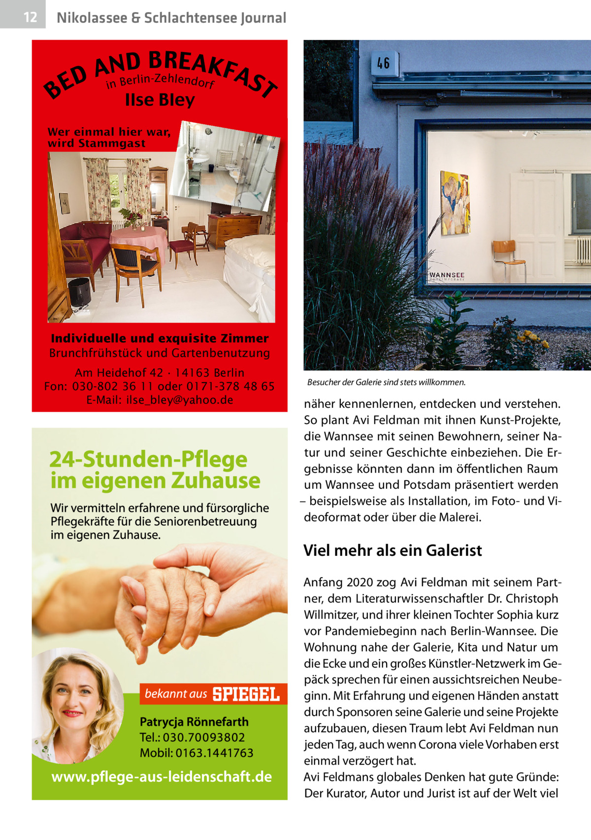 12  Nikolassee & Schlachtensee Journal  B  B RE AKF AnNBD AS erlin-Zehlendorf D i E T Ilse Bley  Individuelle und exquisite Zimmer Brunchfrühstück und Gartenbenutzung Am Heidehof 42 · 14163 Berlin Fon: 030-802 36 11 oder 0171-378 48 65 E-Mail: ilse_bley@yahoo.de  Besucher der Galerie sind stets willkommen.�  näher kennenlernen, entdecken und verstehen. So plant Avi Feldman mit ihnen Kunst-Projekte, die Wannsee mit seinen Bewohnern, seiner Natur und seiner Geschichte einbeziehen. Die Ergebnisse könnten dann im öffentlichen Raum um Wannsee und Potsdam präsentiert werden – beispielsweise als Installation, im Foto- und Videoformat oder über die Malerei.  Viel mehr als ein Galerist Anfang 2020 zog Avi Feldman mit seinem Partner, dem Literaturwissenschaftler Dr. Christoph Willmitzer, und ihrer kleinen Tochter Sophia kurz vor Pandemiebeginn nach Berlin-Wannsee. Die Wohnung nahe der Galerie, Kita und Natur um die Ecke und ein großes Künstler-Netzwerk im Gepäck sprechen für einen aussichtsreichen Neubeginn. Mit Erfahrung und eigenen Händen anstatt durch Sponsoren seine Galerie und seine Projekte aufzubauen, diesen Traum lebt Avi Feldman nun jeden Tag, auch wenn Corona viele Vorhaben erst einmal verzögert hat. Avi Feldmans globales Denken hat gute Gründe: Der Kurator, Autor und Jurist ist auf der Welt viel