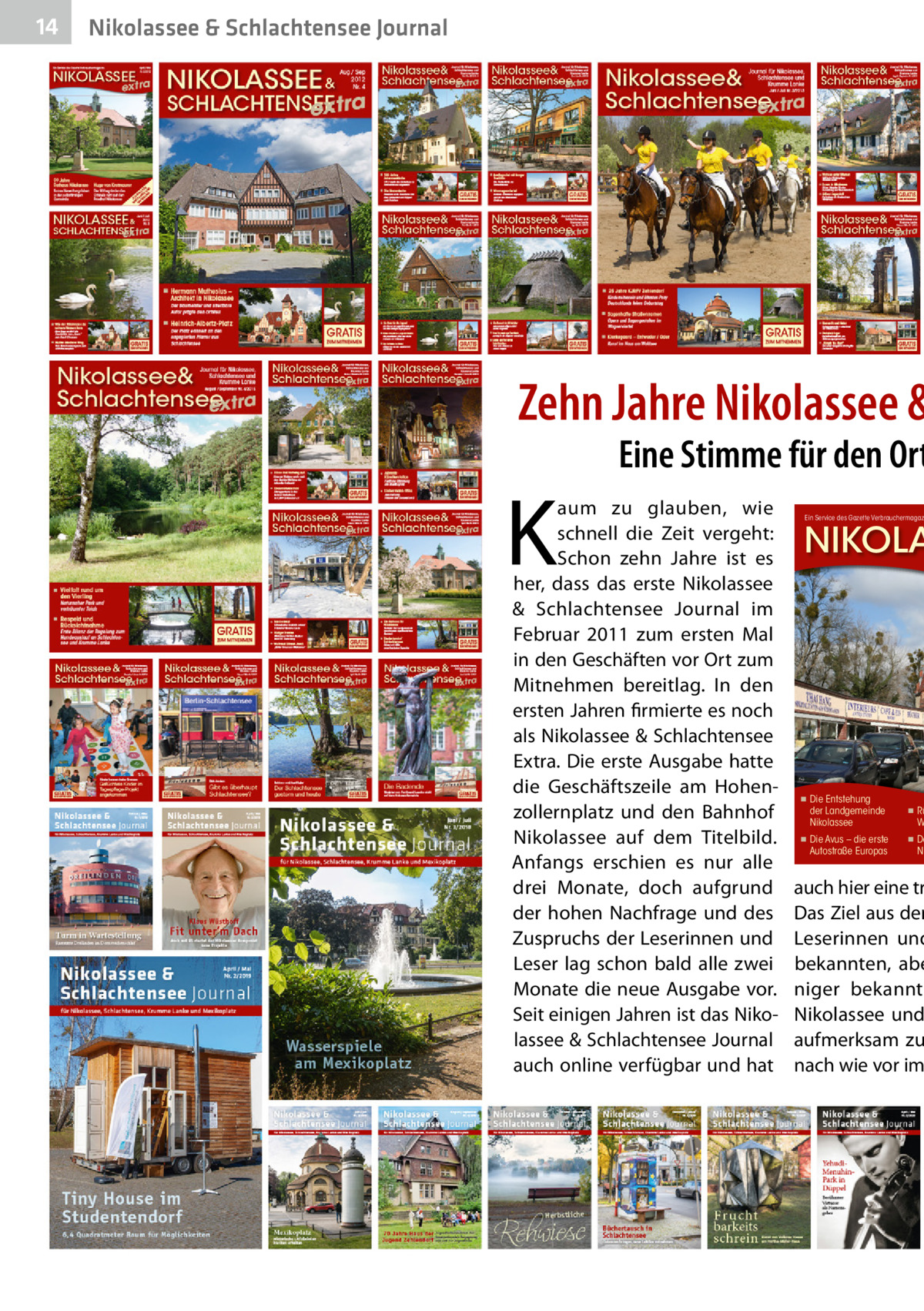 14  Nikolassee & Schlachtensee Journal  Zehn Jahre Nikolassee &  K  Eine Stimme für den Ort  aum zu glauben, wie schnell die Zeit vergeht: Schon zehn Jahre ist es her, dass das erste Nikolassee & Schlachtensee Journal im Februar 2011 zum ersten Mal in den Geschäften vor Ort zum Mitnehmen bereitlag. In den ersten Jahren firmierte es noch als Nikolassee & Schlachtensee Extra. Die erste Ausgabe hatte die Geschäftszeile am Hohenzollernplatz und den Bahnhof Nikolassee auf dem Titelbild. Anfangs erschien es nur alle drei Monate, doch aufgrund der hohen Nachfrage und des Zuspruchs der Leserinnen und Leser lag schon bald alle zwei Monate die neue Ausgabe vor. Seit einigen Jahren ist das Nikolassee & Schlachtensee Journal auch online verfügbar und hat  Ein Service des Gazette Verbrauchermagaz  NIKOLA  ◾  Die Entstehung der Landgemeinde Nikolassee  ◾  Die Avus – die erste Autostraße Europas  ◾  Rü W  ◾  Da Ni  auch hier eine tr Das Ziel aus den Leserinnen und bekannten, abe niger bekannte Nikolassee und aufmerksam zu nach wie vor im