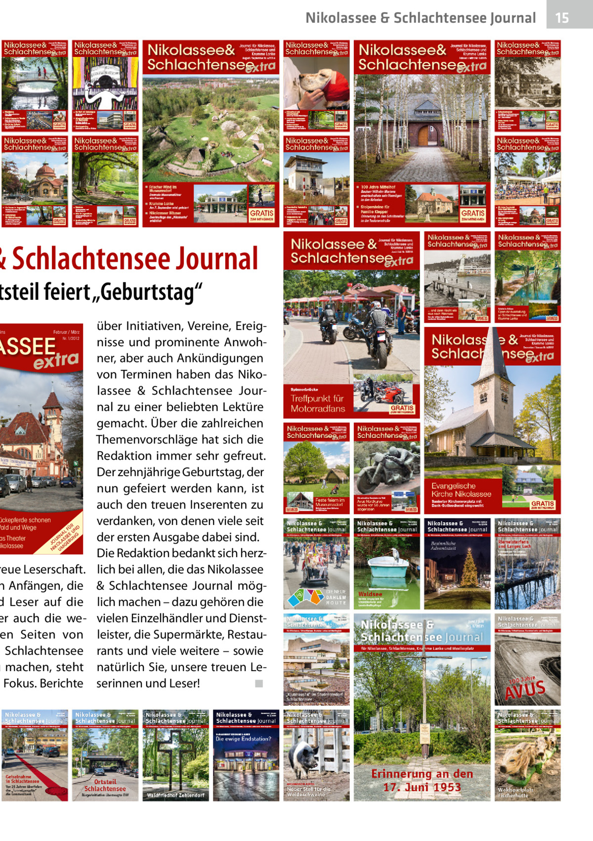 Nikolassee & Schlachtensee Journal  & Schlachtensee Journal  tsteil feiert „Geburtstag“ ins  Februar / März  ASSEE  extra  ückepferde schonen Wald und Wege  as Theater ikolassee  Nr. 1/2012  R FÜ ND AL U N EE G U R A S S BU N JO OL GE IK N UM  reue Leserschaft. n Anfängen, die d Leser auf die er auch die ween Seiten von d Schlachtensee u machen, steht m Fokus. Berichte  über Initiativen, Vereine, Ereignisse und prominente Anwohner, aber auch Ankündigungen von Terminen haben das Nikolassee & Schlachtensee Journal zu einer beliebten Lektüre gemacht. Über die zahlreichen Themenvorschläge hat sich die Redaktion immer sehr gefreut. Der zehnjährige Geburtstag, der nun gefeiert werden kann, ist auch den treuen Inserenten zu verdanken, von denen viele seit der ersten Ausgabe dabei sind. Die Redaktion bedankt sich herzlich bei allen, die das Nikolassee & Schlachtensee Journal möglich machen – dazu gehören die vielen Einzelhändler und Dienstleister, die Supermärkte, Restaurants und viele weitere – sowie natürlich Sie, unsere treuen Leserinnen und Leser!� ◾  15