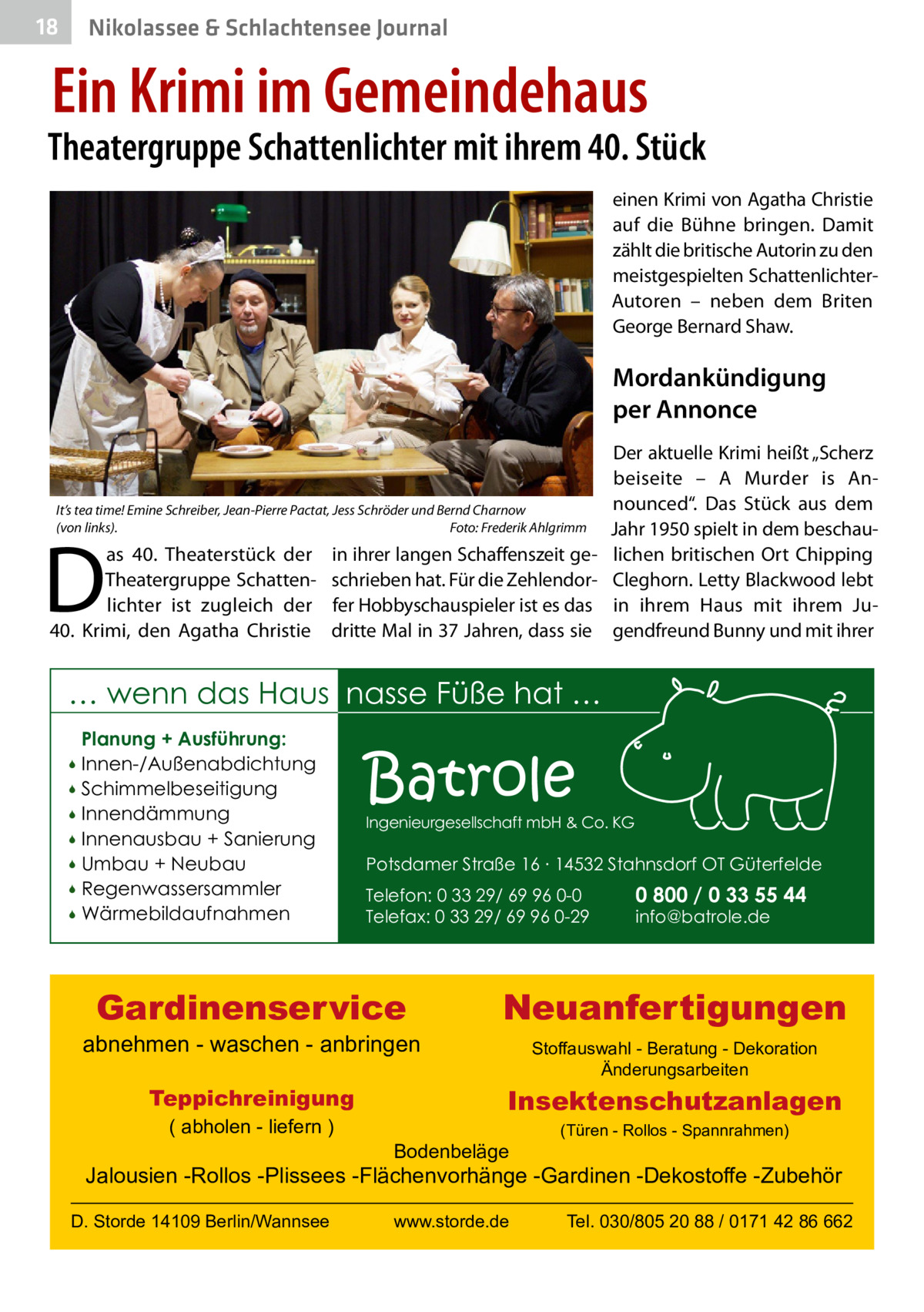 18  Nikolassee & Schlachtensee Journal  Ein Krimi im Gemeindehaus  Theatergruppe Schattenlichter mit ihrem 40. Stück einen Krimi von Agatha Christie auf die Bühne bringen. Damit zählt die britische Autorin zu den meistgespielten SchattenlichterAutoren – neben dem Briten George Bernard Shaw.  Mordankündigung per Annonce  It’s tea time! Emine Schreiber, Jean-Pierre Pactat, Jess Schröder und Bernd Charnow (von links).� Foto: Frederik Ahlgrimm  D  as 40.  Theaterstück der Theatergruppe Schattenlichter ist zugleich der 40.  Krimi, den Agatha Christie  in ihrer langen Schaffenszeit geschrieben hat. Für die Zehlendorfer Hobbyschauspieler ist es das dritte Mal in 37 Jahren, dass sie  Der aktuelle Krimi heißt „Scherz beiseite – A  Murder is Announced“. Das Stück aus dem Jahr 1950 spielt in dem beschaulichen britischen Ort Chipping Cleghorn. Letty Blackwood lebt in ihrem Haus mit ihrem Jugendfreund Bunny und mit ihrer  … wenn das Haus nasse Füße hat … Planung + Ausführung: Innen-/Außenabdichtung  Schimmelbeseitigung  Innendämmung  Innenausbau + Sanierung  Umbau + Neubau  Regenwassersammler  Wärmebildaufnahmen    Batrole  Ingenieurgesellschaft mbH & Co. KG  Potsdamer Straße 16 ∙ 14532 Stahnsdorf OT Güterfelde Telefon: 0 33 29/ 69 96 0-0 Telefax: 0 33 29/ 69 96 0-29  Gardinenservice  abnehmen - waschen - anbringen Teppichreinigung ( abholen - liefern )  0 800 / 0 33 55 44 info@batrole.de  Neuanfertigungen Stoffauswahl - Beratung - Dekoration Änderungsarbeiten  Insektenschutzanlagen Bodenbeläge  (Türen - Rollos - Spannrahmen)  Jalousien -Rollos -Plissees -Flächenvorhänge -Gardinen -Dekostoffe -Zubehör D. Storde 14109 Berlin/Wannsee  www.storde.de  Tel. 030/805 20 88 / 0171 42 86 662