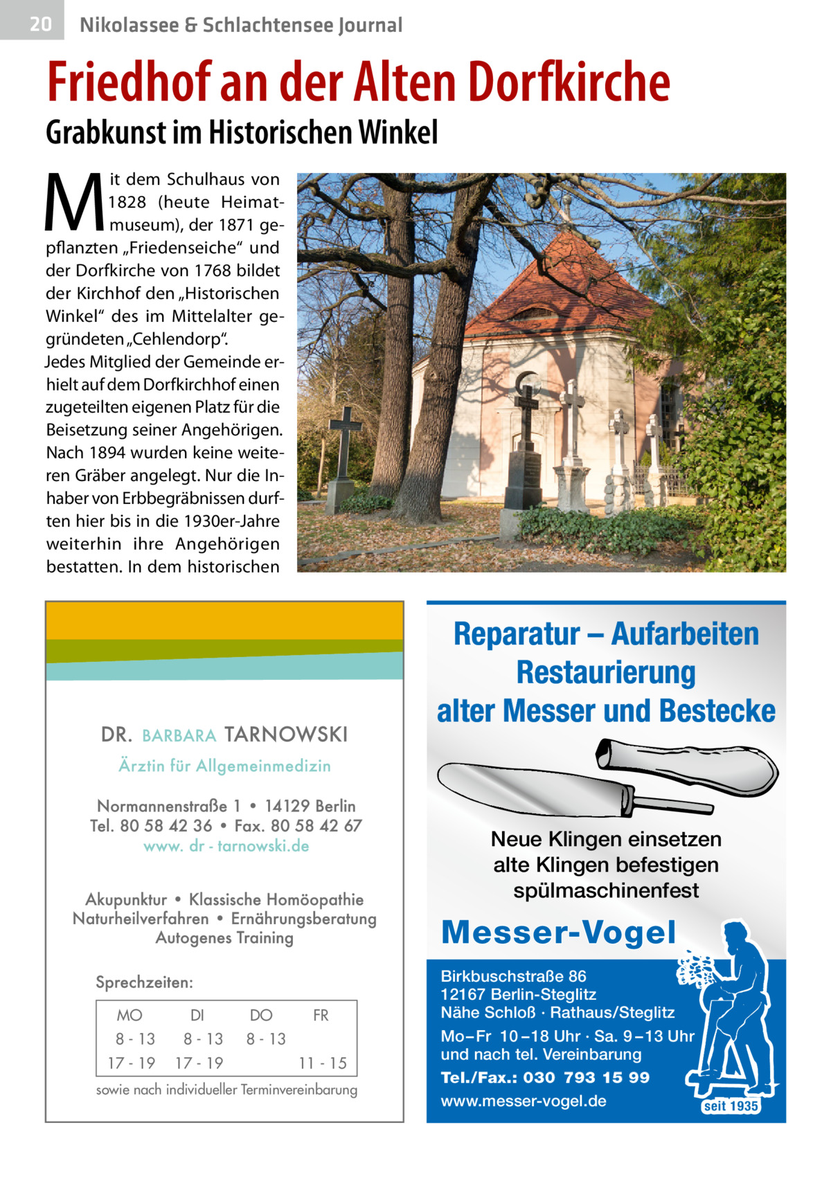 20  Nikolassee & Schlachtensee Journal  Friedhof an der Alten Dorfkirche  Grabkunst im Historischen Winkel  M  it dem Schulhaus von 1828 (heute Heimatmuseum), der 1871 gepflanzten „Friedenseiche“ und der Dorfkirche von 1768 bildet der Kirchhof den „Historischen Winkel“ des im Mittelalter gegründeten „Cehlendorp“. Jedes Mitglied der Gemeinde erhielt auf dem Dorfkirchhof einen zugeteilten eigenen Platz für die Beisetzung seiner Angehörigen. Nach 1894 wurden keine weiteren Gräber angelegt. Nur die Inhaber von Erbbegräbnissen durften hier bis in die 1930er-Jahre weiterhin ihre Angehörigen bestatten. In dem historischen  Reparatur – Aufarbeiten Restaurierung alter Messer und Bestecke  Neue Klingen einsetzen alte Klingen befestigen spülmaschinenfest  Messer-Vogel MO  DI  8 - 13  8 - 13  17 - 19  17 - 19  DO  FR  8 - 13 11 - 15  sowie nach individueller Terminvereinbarung  Birkbuschstraße 86 12167 Berlin-Steglitz Nähe Schloß · Rathaus/Steglitz Mo – Fr 10 – 18 Uhr · Sa. 9 – 13 Uhr und nach tel. Vereinbarung Tel./Fax.: 030 793 15 99 www.messer-vogel.de seit 1935