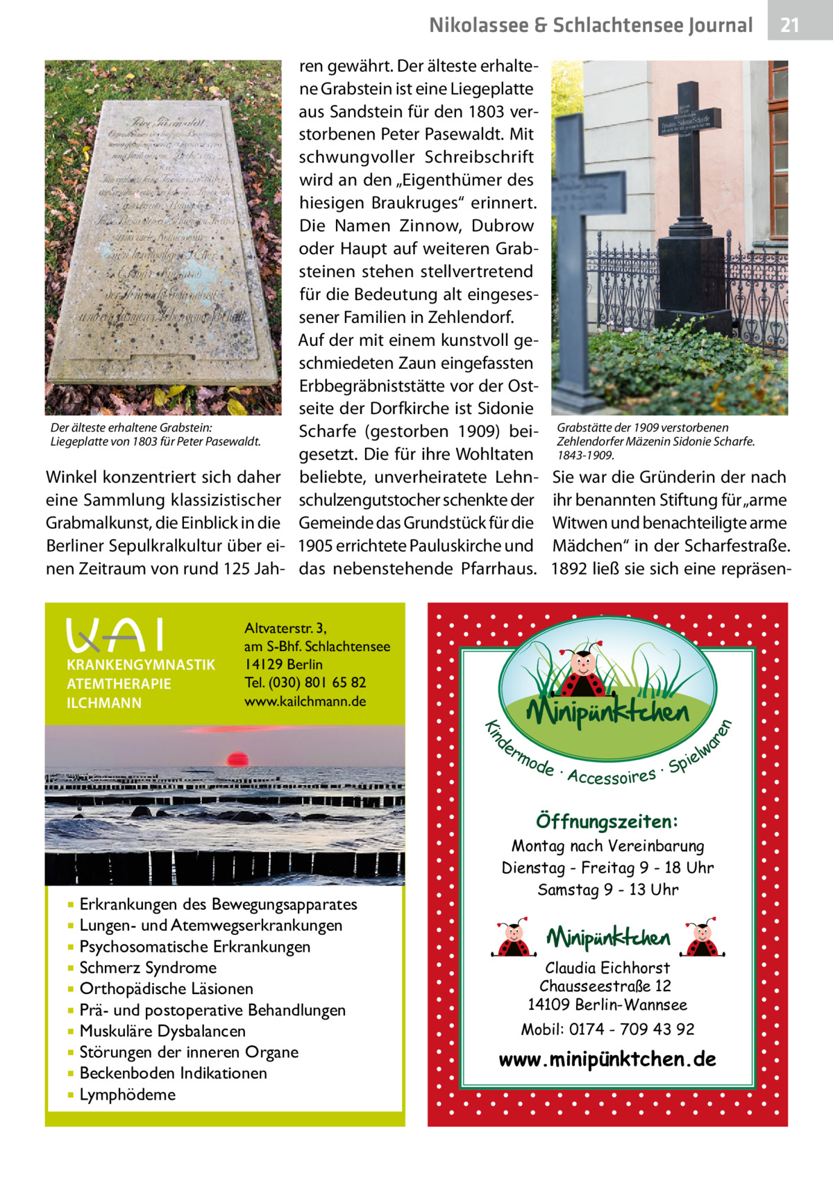 Nikolassee & Schlachtensee Gesundheit Journal  Der älteste erhaltene Grabstein: Liegeplatte von 1803 für Peter Pasewaldt.  Winkel konzentriert sich daher eine Sammlung klassizistischer Grabmalkunst, die Einblick in die Berliner Sepulkralkultur über einen Zeitraum von rund 125 Jah Grabstätte der 1909 verstorbenen Zehlendorfer Mäzenin Sidonie Scharfe. 1843-1909.  Sie war die Gründerin der nach ihr benannten Stiftung für „arme Witwen und benachteiligte arme Mädchen“ in der Scharfestraße. 1892 ließ sie sich eine repräsen Altvaterstr. 3, am S-Bhf. Schlachtensee 14129 Berlin Tel. (030) 801 65 82 www.kailchmann.de  d Kin  ar en  KRANKENGYMNASTIK ATEMTHERAPIE ILCHMANN  ren gewährt. Der älteste erhaltene Grabstein ist eine Liegeplatte aus Sandstein für den 1803 verstorbenen Peter Pasewaldt. Mit schwungvoller Schreibschrift wird an den „Eigenthümer des hiesigen Braukruges“ erinnert. Die Namen Zinnow, Dubrow oder Haupt auf weiteren Grabsteinen stehen stellvertretend für die Bedeutung alt eingesessener Familien in Zehlendorf. Auf der mit einem kunstvoll geschmiedeten Zaun eingefassten Erbbegräbniststätte vor der Ostseite der Dorfkirche ist Sidonie Scharfe (gestorben 1909) beigesetzt. Die für ihre Wohltaten beliebte, unverheiratete Lehnschulzengutstocher schenkte der Gemeinde das Grundstück für die 1905 errichtete Pauluskirche und das nebenstehende Pfarrhaus.  er lw mo pie de · Accessoires · S  Öffnungszeiten:  Erkrankungen des Bewegungsapparates Lungen- und Atemwegserkrankungen  Psychosomatische Erkrankungen  Schmerz Syndrome  Orthopädische Läsionen  Prä- und postoperative Behandlungen  Muskuläre Dysbalancen  Störungen der inneren Organe  Beckenboden Indikationen  Lymphödeme   21  Montag nach Vereinbarung Dienstag - Freitag 9 - 18 Uhr Samstag 9 - 13 Uhr    Claudia Eichhorst Chausseestraße 12 14109 Berlin-Wannsee Mobil: 0174 - 709 43 92  www.minipünktchen.de