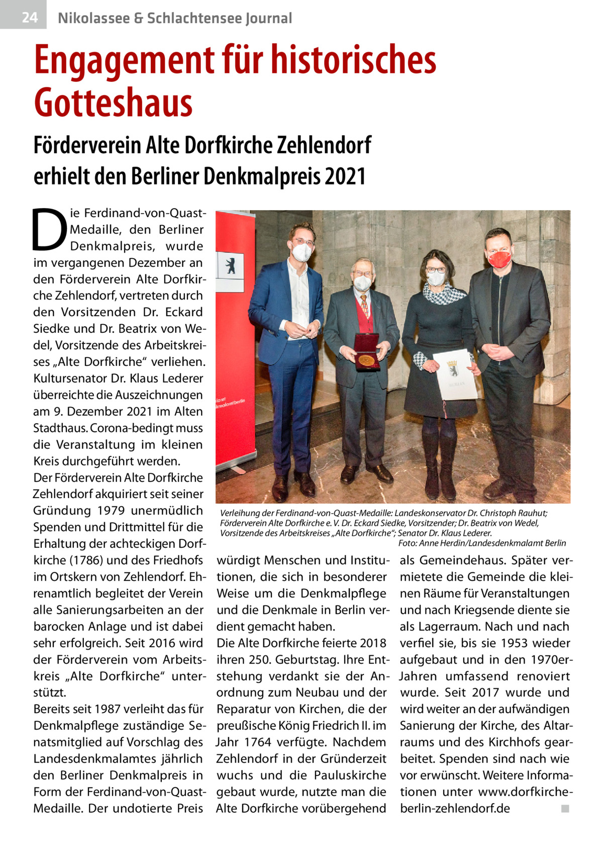 24  Nikolassee & Schlachtensee Journal  Engagement für historisches Gotteshaus Förderverein Alte Dorfkirche Zehlendorf erhielt den Berliner Denkmalpreis 2021  D  ie Ferdinand-von-QuastMedaille, den Berliner Denkmalpreis, wurde im vergangenen Dezember an den Förderverein Alte Dorfkirche Zehlendorf, vertreten durch den Vorsitzenden Dr.  Eckard Siedke und Dr. Beatrix von Wedel, Vorsitzende des Arbeitskreises „Alte Dorfkirche“ verliehen. Kultursenator Dr. Klaus Lederer überreichte die Auszeichnungen am 9. Dezember 2021 im Alten Stadthaus. Corona-bedingt muss die Veranstaltung im kleinen Kreis durchgeführt werden. Der Förderverein Alte Dorfkirche Zehlendorf akquiriert seit seiner Gründung 1979 unermüdlich Spenden und Drittmittel für die Erhaltung der achteckigen Dorfkirche (1786) und des Friedhofs im Ortskern von Zehlendorf. Ehrenamtlich begleitet der Verein alle Sanierungsarbeiten an der barocken Anlage und ist dabei sehr erfolgreich. Seit 2016 wird der Förderverein vom Arbeitskreis „Alte Dorfkirche“ unterstützt. Bereits seit 1987 verleiht das für Denkmalpflege zuständige Senatsmitglied auf Vorschlag des Landesdenkmalamtes jährlich den Berliner Denkmalpreis in Form der Ferdinand-von-QuastMedaille. Der undotierte Preis  Verleihung der Ferdinand-von-Quast-Medaille: Landeskonservator Dr. Christoph Rauhut; Förderverein Alte Dorfkirche e. V. Dr. Eckard Siedke, Vorsitzender; Dr. Beatrix von Wedel, Vorsitzende des Arbeitskreises „Alte Dorfkirche“; Senator Dr. Klaus Lederer. � Foto: Anne Herdin/Landesdenkmalamt Berlin  würdigt Menschen und Institutionen, die sich in besonderer Weise um die Denkmalpflege und die Denkmale in Berlin verdient gemacht haben. Die Alte Dorfkirche feierte 2018 ihren 250. Geburtstag. Ihre Entstehung verdankt sie der Anordnung zum Neubau und der Reparatur von Kirchen, die der preußische König Friedrich II. im Jahr 1764 verfügte. Nachdem Zehlendorf in der Gründerzeit wuchs und die Pauluskirche gebaut wurde, nutzte man die Alte Dorfkirche vorübergehend  als Gemeindehaus. Später vermietete die Gemeinde die kleinen Räume für Veranstaltungen und nach Kriegsende diente sie als Lagerraum. Nach und nach verfiel sie, bis sie 1953 wieder aufgebaut und in den 1970erJahren umfassend renoviert wurde. Seit 2017 wurde und wird weiter an der aufwändigen Sanierung der Kirche, des Altarraums und des Kirchhofs gearbeitet. Spenden sind nach wie vor erwünscht. Weitere Informationen unter www.dorfkircheberlin-zehlendorf.de � ◾