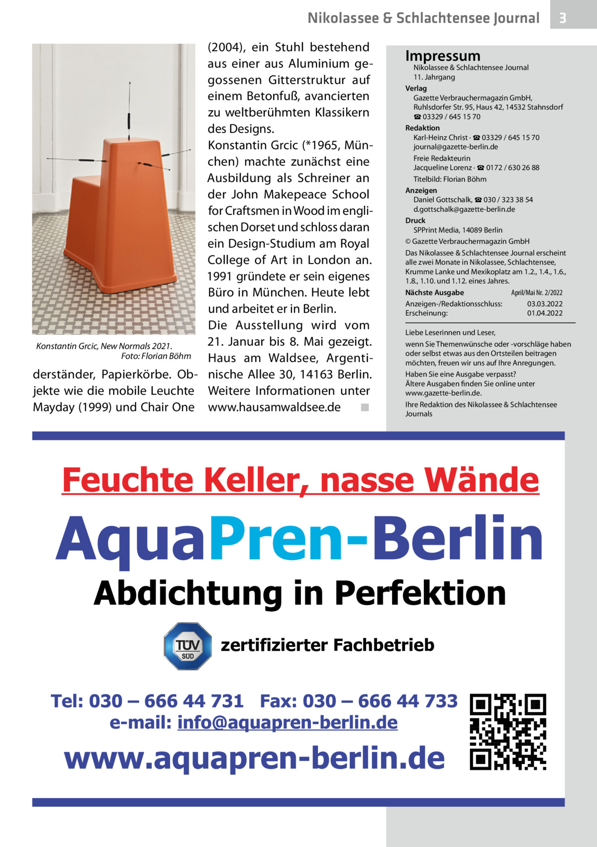 Nikolassee & Schlachtensee Journal (2004), ein Stuhl bestehend aus einer aus Aluminium gegossenen Gitterstruktur auf einem Betonfuß, avancierten zu weltberühmten Klassikern des Designs. Konstantin Grcic (*1965, München) machte zunächst eine Ausbildung als Schreiner an der John Makepeace School for Craftsmen in Wood im englischen Dorset und schloss daran ein Design-Studium am Royal College of Art in London an. 1991 gründete er sein eigenes Büro in München. Heute lebt und arbeitet er in Berlin. Die Ausstellung wird vom 21.  Januar bis 8.  Mai gezeigt. Konstantin Grcic, New Normals 2021. � Foto: Florian Böhm Haus am Waldsee, Argentiderständer, Papierkörbe. Ob- nische Allee  30, 14163  Berlin. jekte wie die mobile Leuchte Weitere Informationen unter Mayday (1999) und Chair One www.hausamwaldsee.de � ◾  3  Impressum  Nikolassee & Schlachtensee Journal 11. Jahrgang Verlag Gazette Verbrauchermagazin GmbH, Ruhlsdorfer Str. 95, Haus 42, 14532 Stahnsdorf ☎ 03329 / 645 15 70 Redaktion Karl-Heinz Christ · ☎ 03329 / 645 15 70 journal@gazette-berlin.de Freie Redakteurin Jacqueline Lorenz · ☎ 0172 / 630 26 88 Titelbild: Florian Böhm Anzeigen Daniel Gottschalk, ☎ 030 / 323 38 54 d.gottschalk@gazette-berlin.de Druck SPPrint Media, 14089 Berlin © Gazette Verbrauchermagazin GmbH Das Nikolassee & Schlachtensee Journal erscheint alle zwei Monate in Nikolassee, Schlachtensee, Krumme Lanke und Mexikoplatz am 1.2., 1.4., 1.6., 1.8., 1.10. und 1.12. eines Jahres. April/Mai Nr. 2/2022 Nächste Ausgabe 	 Anzeigen-/Redaktionsschluss:	03.03.2022 Erscheinung:	01.04.2022 Liebe Leserinnen und Leser, wenn Sie Themenwünsche oder -vorschläge haben oder selbst etwas aus den Ortsteilen beitragen möchten, freuen wir uns auf Ihre Anregungen. Haben Sie eine Ausgabe verpasst? Ältere Ausgaben finden Sie online unter www.gazette-berlin.de. Ihre Redaktion des Nikolassee & Schlachtensee Journals  zertifizierter Fachbetrieb