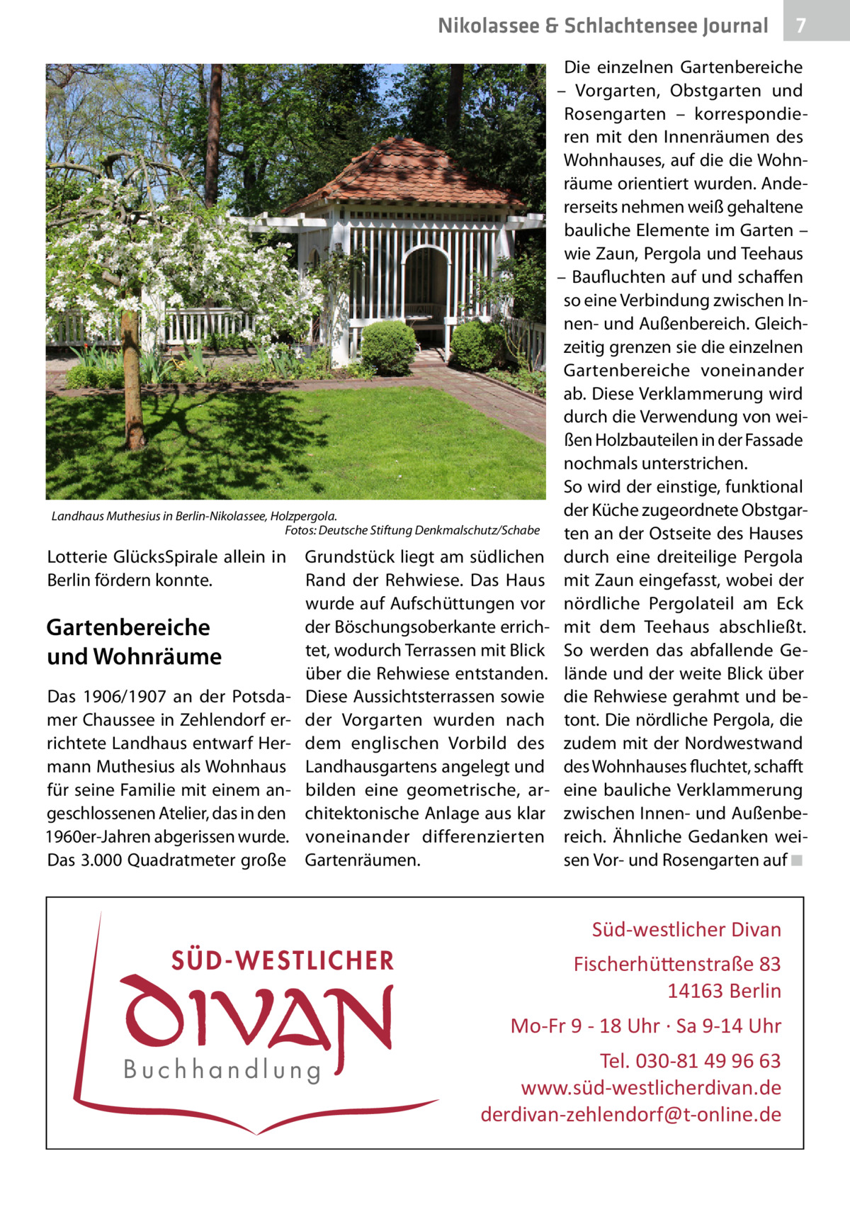 Nikolassee & Schlachtensee Journal  Landhaus Muthesius in Berlin-Nikolassee, Holzpergola. � Fotos: Deutsche Stiftung Denkmalschutz/Schabe  Lotterie GlücksSpirale allein in Berlin fördern konnte.  Gartenbereiche und Wohnräume Das 1906/1907 an der Potsdamer Chaussee in Zehlendorf errichtete Landhaus entwarf Hermann Muthesius als Wohnhaus für seine Familie mit einem angeschlossenen Atelier, das in den 1960er-Jahren abgerissen wurde. Das 3.000 Quadratmeter große  Grundstück liegt am südlichen Rand der Rehwiese. Das Haus wurde auf Aufschüttungen vor der Böschungsoberkante errichtet, wodurch Terrassen mit Blick über die Rehwiese entstanden. Diese Aussichtsterrassen sowie der Vorgarten wurden nach dem englischen Vorbild des Landhausgartens angelegt und bilden eine geometrische, architektonische Anlage aus klar voneinander differenzierten Gartenräumen.  Die einzelnen Gartenbereiche – Vorgarten, Obstgarten und Rosengarten – korrespondieren mit den Innenräumen des Wohnhauses, auf die die Wohnräume orientiert wurden. Andererseits nehmen weiß gehaltene bauliche Elemente im Garten – wie Zaun, Pergola und Teehaus – Baufluchten auf und schaffen so eine Verbindung zwischen Innen- und Außenbereich. Gleichzeitig grenzen sie die einzelnen Gartenbereiche voneinander ab. Diese Verklammerung wird durch die Verwendung von weißen Holzbauteilen in der Fassade nochmals unterstrichen. So wird der einstige, funktional der Küche zugeordnete Obstgarten an der Ostseite des Hauses durch eine dreiteilige Pergola mit Zaun eingefasst, wobei der nördliche Pergolateil am Eck mit dem Teehaus abschließt. So werden das abfallende Gelände und der weite Blick über die Rehwiese gerahmt und betont. Die nördliche Pergola, die zudem mit der Nordwestwand des Wohnhauses fluchtet, schafft eine bauliche Verklammerung zwischen Innen- und Außenbereich. Ähnliche Gedanken weisen Vor- und Rosengarten auf�◾  Süd-westlicher Divan  SÜD-WESTLICHER  Fischerhü�enstraße 83 14163 Berlin Mo-Fr 9 - 18 Uhr · Sa 9-14 Uhr  Buchhandlung  7  Tel. 030-81 49 96 63 www.süd-westlicherdivan.de derdivan-zehlendorf@t-online.de