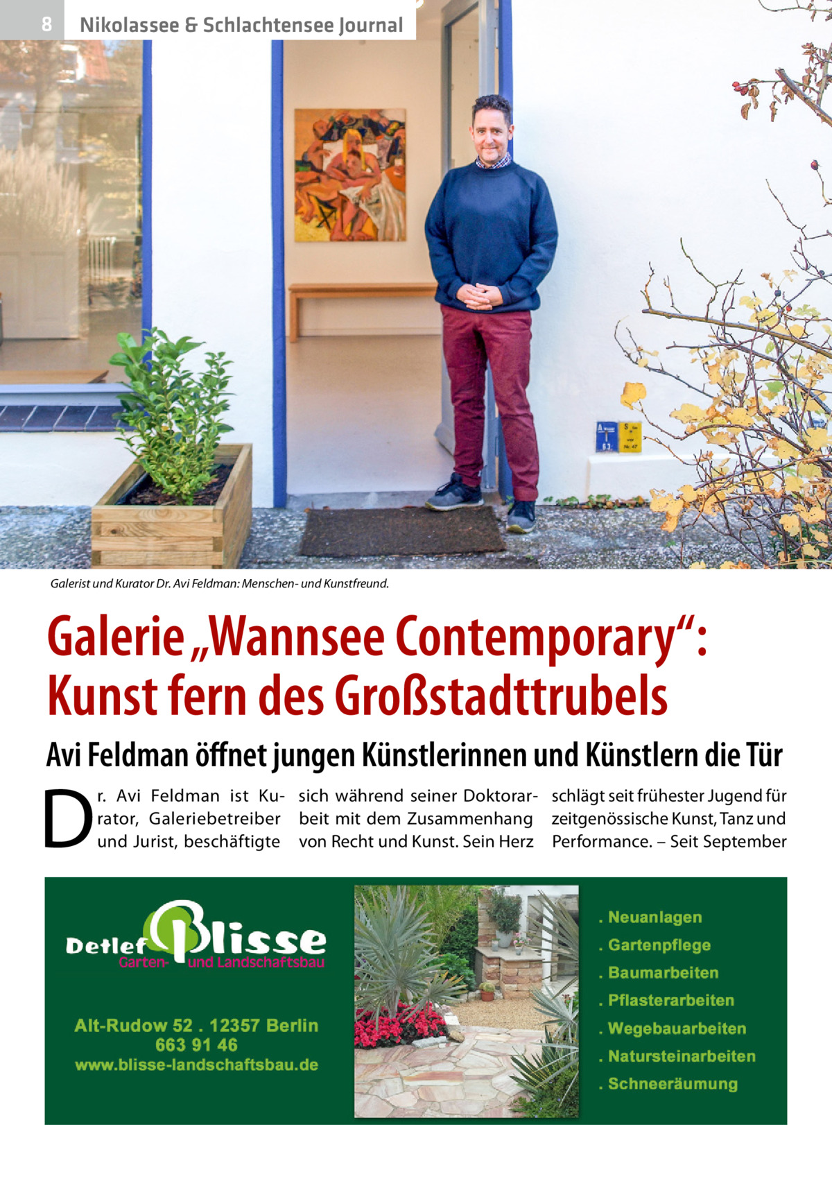 8  Nikolassee & Schlachtensee Journal  Galerist und Kurator Dr. Avi Feldman: Menschen- und Kunstfreund.  Galerie „Wannsee Contemporary“: Kunst fern des Großstadttrubels Avi Feldman öffnet jungen Künstlerinnen und Künstlern die Tür  D  r.  Avi Feldman ist Ku- sich während seiner Doktorar- schlägt seit frühester Jugend für rator, Galeriebetreiber beit mit dem Zusammenhang zeitgenössische Kunst, Tanz und und Jurist, beschäftigte von Recht und Kunst. Sein Herz Performance. – Seit September