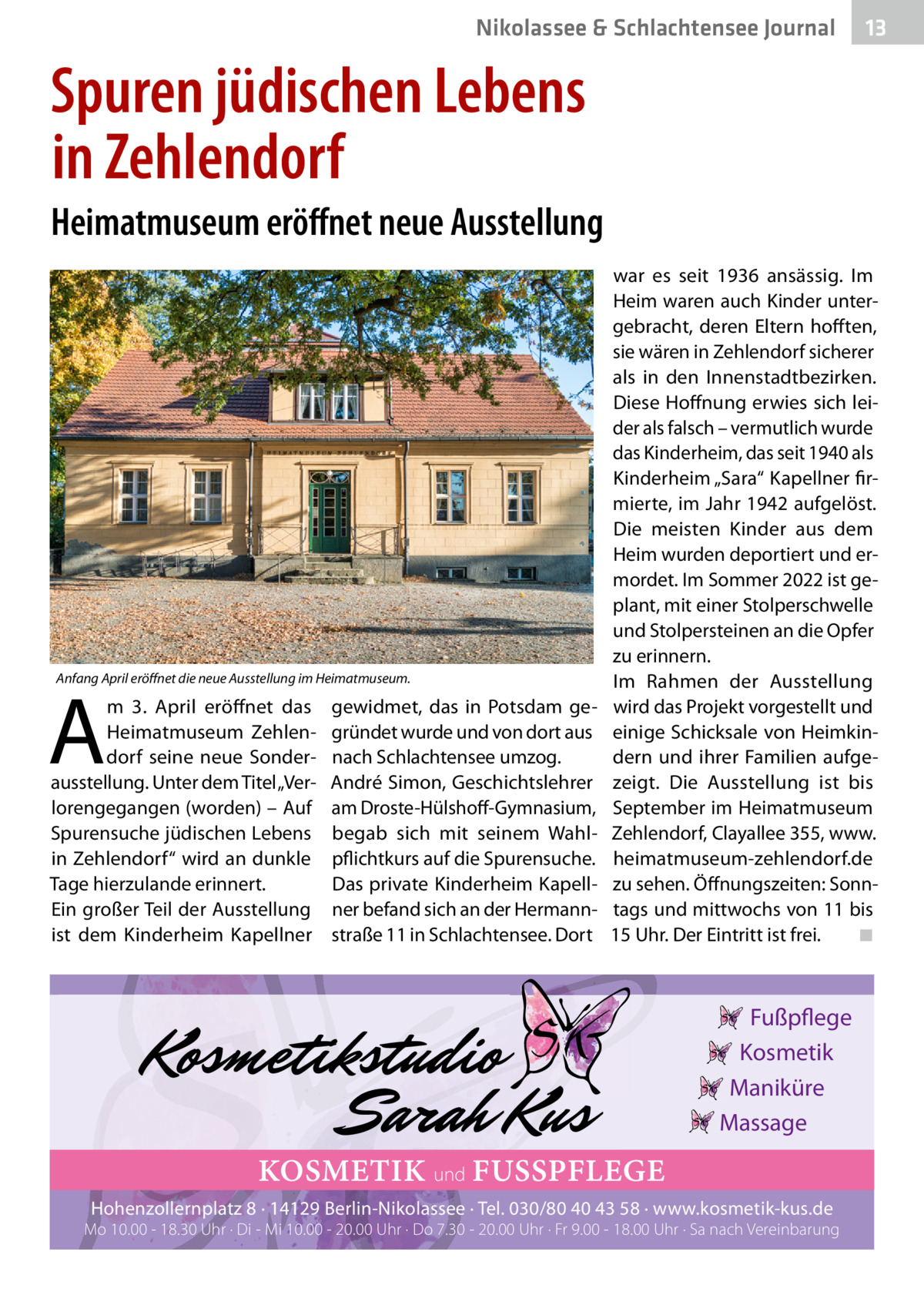 Nikolassee & Schlachtensee Journal  13  Spuren jüdischen Lebens in Zehlendorf Heimatmuseum eröffnet neue Ausstellung  Anfang April eröffnet die neue Ausstellung im Heimatmuseum.  A  m 3.  April eröffnet das Heimatmuseum Zehlendorf seine neue Sonderausstellung. Unter dem Titel „Verlorengegangen (worden) – Auf Spurensuche jüdischen Lebens in Zehlendorf“ wird an dunkle Tage hierzulande erinnert. Ein großer Teil der Ausstellung ist dem Kinderheim Kapellner  gewidmet, das in Potsdam gegründet wurde und von dort aus nach Schlachtensee umzog. André Simon, Geschichtslehrer am Droste-Hülshoff-Gymnasium, begab sich mit seinem Wahlpflichtkurs auf die Spurensuche. Das private Kinderheim Kapellner befand sich an der Hermannstraße 11 in Schlachtensee. Dort  war es seit 1936 ansässig. Im Heim waren auch Kinder untergebracht, deren Eltern hofften, sie wären in Zehlendorf sicherer als in den Innenstadtbezirken. Diese Hoffnung erwies sich leider als falsch – vermutlich wurde das Kinderheim, das seit 1940 als Kinderheim „Sara“ Kapellner firmierte, im Jahr 1942 aufgelöst. Die meisten Kinder aus dem Heim wurden deportiert und ermordet. Im Sommer 2022 ist geplant, mit einer Stolperschwelle und Stolpersteinen an die Opfer zu erinnern. Im Rahmen der Ausstellung wird das Projekt vorgestellt und einige Schicksale von Heimkindern und ihrer Familien aufgezeigt. Die Ausstellung ist bis September im Heimatmuseum Zehlendorf, Clayallee 355, www. heimatmuseum-zehlendorf.de zu sehen. Öffnungszeiten: Sonntags und mittwochs von 11 bis 15 Uhr. Der Eintritt ist frei.� ◾  Fußpflege Kosmetik Maniküre Massage  KOSMETIK und FUSSPFLEGE Hohenzollernplatz 8 · 14129 Berlin-Nikolassee · Tel. 030/80 40 43 58 · www.kosmetik-kus.de  Mo 10.00 - 18.30 Uhr · Di - Mi 10.00 - 20.00 Uhr · Do 7.30 - 20.00 Uhr · Fr 9.00 - 18.00 Uhr · Sa nach Vereinbarung