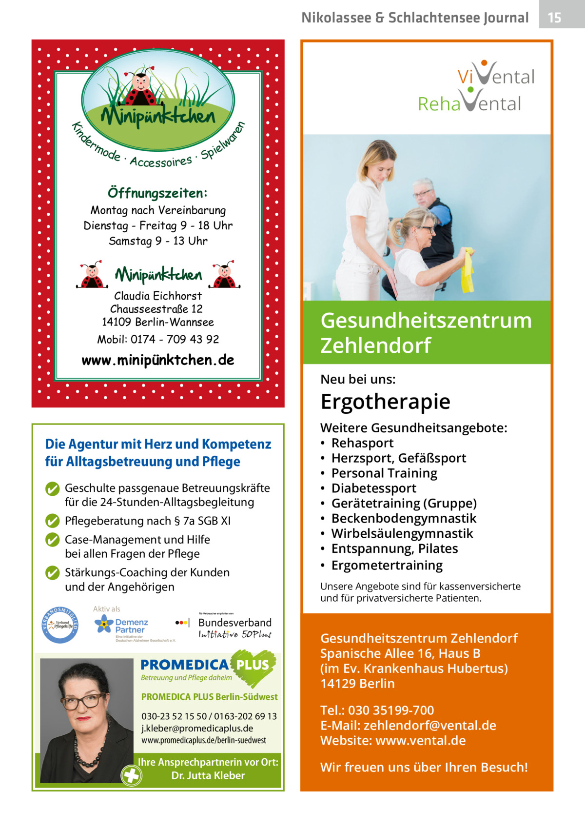 Nikolassee & Schlachtensee Gesundheit Journal  d Kin  ar en  Vi ental Reha ental er lw mo pie de · Accessoires · S  Öffnungszeiten: Montag nach Vereinbarung Dienstag - Freitag 9 - 18 Uhr Samstag 9 - 13 Uhr  Claudia Eichhorst Chausseestraße 12 14109 Berlin-Wannsee Mobil: 0174 - 709 43 92  www.minipünktchen.de  Gesundheitszentrum Zehlendorf Neu bei uns:  Ergotherapie Die Agentur mit Herz und Kompetenz für Alltagsbetreuung und Pflege ✔ Geschulte passgenaue Betreuungskräfte für die 24-Stunden-Alltagsbegleitung ✔ Pflegeberatung nach § 7a SGB XI ✔ Case-Management und Hilfe bei allen Fragen der Pflege  ND  Aktiv als  SMIT  Unsere Angebote sind für kassenversicherte und für privatversicherte Patienten.  GL IED •  • VERBA  ✔ Stärkungs-Coaching der Kunden und der Angehörigen  Weitere Gesundheitsangebote: • Rehasport • Herzsport, Gefäßsport • Personal Training • Diabetessport • Gerätetraining (Gruppe) • Beckenbodengymnastik • Wirbelsäulengymnastik • Entspannung, Pilates • Ergometertraining  PROMEDICA PLUS Berlin-Südwest  030-23 52 15 50 / 0163-202 69 13 j.kleber@promedicaplus.de www.promedicaplus.de/berlin-suedwest  Ihre Ansprechpartnerin vor Ort: Dr. Jutta Kleber  Gesundheitszentrum Zehlendorf Spanische Allee 16, Haus B (im Ev. Krankenhaus Hubertus) 14129 Berlin Tel.: 030 35199-700 E-Mail: zehlendorf@vental.de Website: www.vental.de Wir freuen uns über Ihren Besuch!  15