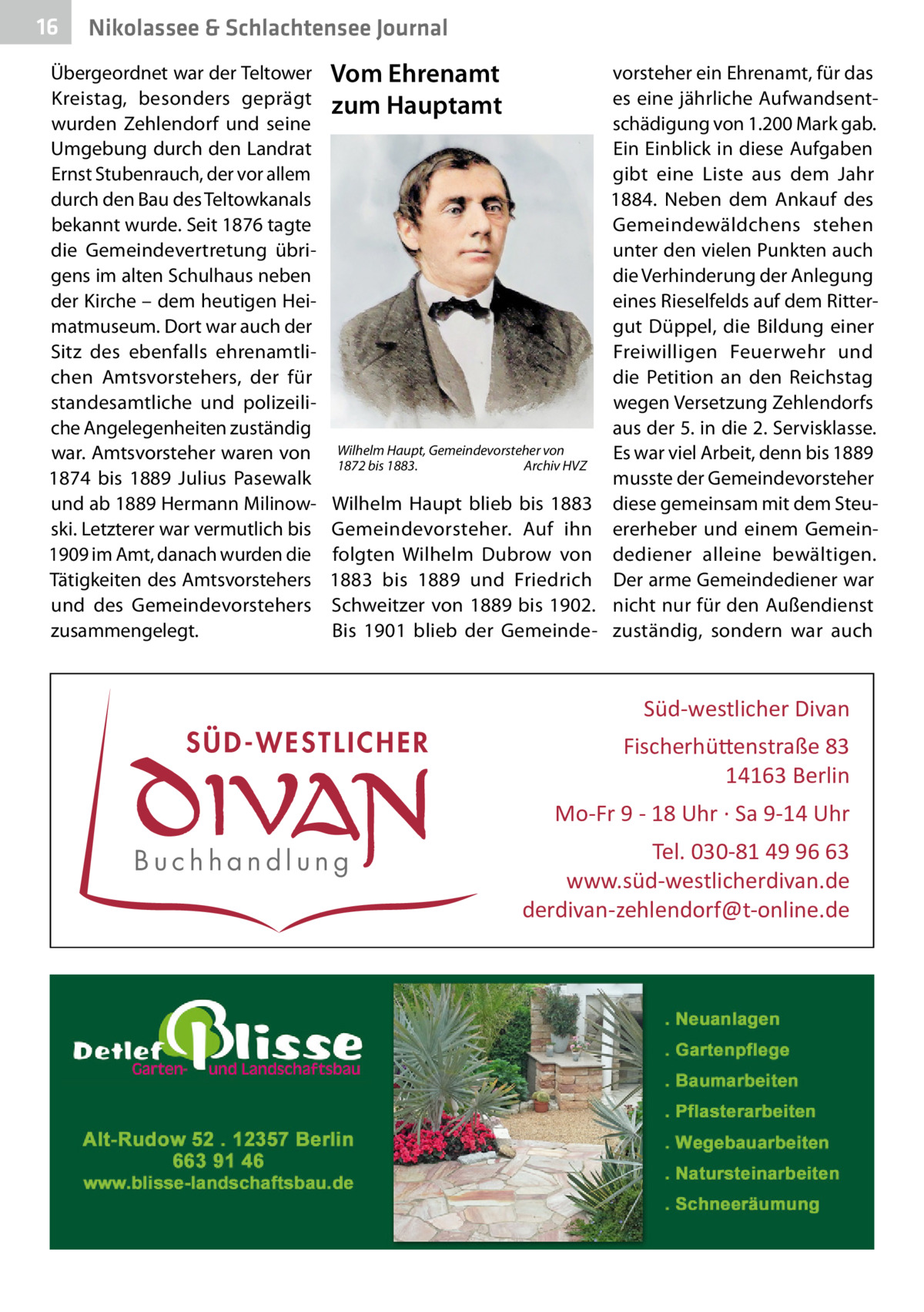 16  Nikolassee & Schlachtensee Journal  Übergeordnet war der Teltower Kreistag, besonders geprägt wurden Zehlendorf und seine Umgebung durch den Landrat Ernst Stubenrauch, der vor allem durch den Bau des Teltowkanals bekannt wurde. Seit 1876 tagte die Gemeindevertretung übrigens im alten Schulhaus neben der Kirche – dem heutigen Heimatmuseum. Dort war auch der Sitz des ebenfalls ehrenamtlichen Amtsvorstehers, der für standesamtliche und polizeiliche Angelegenheiten zuständig war. Amtsvorsteher waren von 1874 bis 1889 Julius Pasewalk und ab 1889 Hermann Milinowski. Letzterer war vermutlich bis 1909 im Amt, danach wurden die Tätigkeiten des Amtsvorstehers und des Gemeindevorstehers zusammengelegt.  Vom Ehrenamt zum Hauptamt  Wilhelm Haupt, Gemeindevorsteher von 1872 bis 1883.� Archiv HVZ  Wilhelm Haupt blieb bis 1883 Gemeindevorsteher. Auf ihn folgten Wilhelm Dubrow von 1883 bis 1889 und Friedrich Schweitzer von 1889 bis 1902. Bis 1901 blieb der Gemeinde vorsteher ein Ehrenamt, für das es eine jährliche Aufwandsentschädigung von 1.200 Mark gab. Ein Einblick in diese Aufgaben gibt eine Liste aus dem Jahr 1884. Neben dem Ankauf des Gemeindewäldchens stehen unter den vielen Punkten auch die Verhinderung der Anlegung eines Rieselfelds auf dem Rittergut Düppel, die Bildung einer Freiwilligen Feuerwehr und die Petition an den Reichstag wegen Versetzung Zehlendorfs aus der 5. in die 2. Servisklasse. Es war viel Arbeit, denn bis 1889 musste der Gemeindevorsteher diese gemeinsam mit dem Steuererheber und einem Gemeindediener alleine bewältigen. Der arme Gemeindediener war nicht nur für den Außendienst zuständig, sondern war auch  Süd-westlicher Divan  SÜD-WESTLICHER  Fischerhü�enstraße 83 14163 Berlin Mo-Fr 9 - 18 Uhr · Sa 9-14 Uhr  Buchhandlung  Tel. 030-81 49 96 63 www.süd-westlicherdivan.de derdivan-zehlendorf@t-online.de